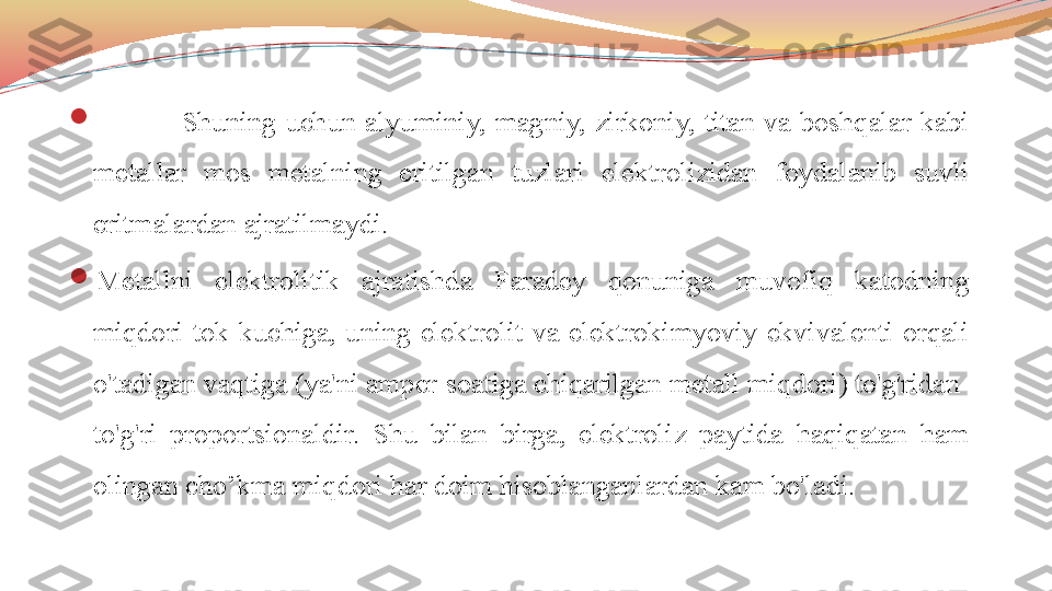 
  Shuning  uchun  alyuminiy,  magniy,  zirkoniy,  titan  va  boshqalar  kabi 
metallar  mos  metalning  eritilgan  tuzlari  elektrolizidan  foydalanib  suvli 
eritmalardan ajratilmaydi.

Metallni  elektrolitik  ajratishda  Faradey  qonuniga  muvofiq  katodning 
miqdori  tok  kuchiga,  uning  elektrolit  va  elektrokimyoviy  ekvivalenti  orqali 
o'tadigan vaqtiga (ya'ni amper-soatiga chiqarilgan metall miqdori) to'g'ridan-
to'g'ri  proportsionaldir.  Shu  bilan  birga,  elektroliz  paytida  haqiqatan  ham 
olingan cho’kma miqdori har doim hisoblanganlardan kam bo'ladi.  