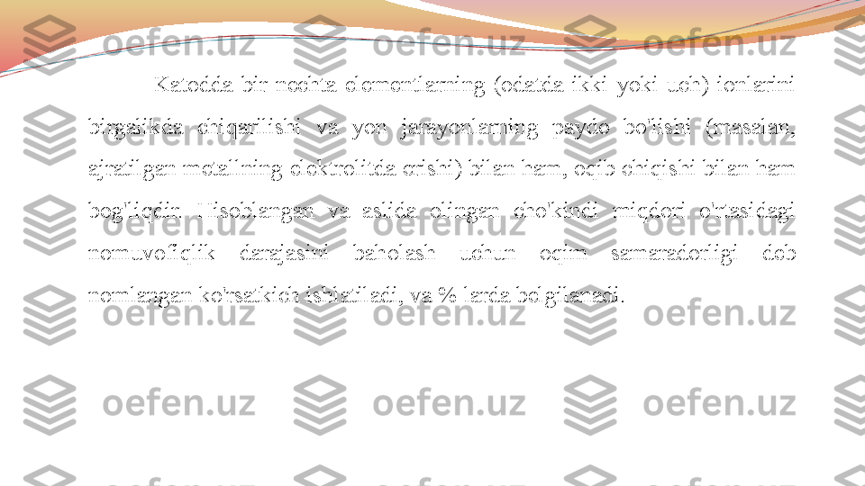 Katodda  bir  nechta  elementlarning  (odatda  ikki  yoki  uch)  ionlarini 
birgalikda  chiqarilishi  va  yon  jarayonlarning  paydo  bo'lishi  (masalan, 
ajratilgan metallning elektrolitda erishi) bilan ham, oqib chiqishi bilan ham 
bog'liqdir.  Hisoblangan  va  aslida  olingan  cho'kindi  miqdori  o'rtasidagi 
nomuvofiqlik  darajasini  baholash  uchun  oqim  samaradorligi  deb 
nomlangan ko'rsatkich ishlatiladi, va % larda belgilanadi. 