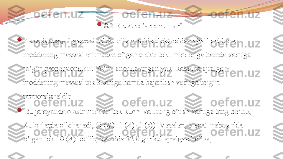 
8.2 Elektroliz qonunlari

Faradeyning I qonuni.  Elektroliz vaqtida elektroddan ajralib chiqqan 
moddaning massasi eritmadan o’tgan elektr toki miqdoriga hamda vaqtiga 
to’g’ri proporsionaldir. Ya’ni, anodda erigan yoki katodda ajralgan 
moddaning massasi tok kuchiga hamda bajarilish vaqtiga to’g’ri 
proporsionaldir. 

Bu jarayonda elektr miqdori tok kuchi va uning o’tish vaqtiga teng bo’lib, 
Kulonlarda o’lchanadi, (1 ( K )=1 ( A )  1 ( s )). Masalan, 3 soat maboynida 
o’tgan tok 10 ( A ) bo’lib, katodda 32,8  g  nikel ajralgan bo’lsa,  