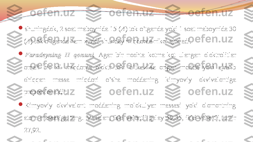 
shuningdek, 2 soat maboynida 15 ( A ) tok o’tganda yoki 1 soat maboynida 30 
( A ) tok o’tganda ham xuddi shunday miqdorda nikel ajraladi. 

Faradeyning  II  qonuni.   Agar  bir  nechta  ketma-ket  ulangan  elektrolitlar 
orqali  bir  xil  miqdorda  elektr  toki  o’tkazilsa  erigan  modda  yoki  ajralib 
chiqqan  massa  miqdori  o’sha  moddaning  kimyoviy  ekvivalentiga 
proporsionaldir. 

Kimyoviy  ekvivalent  moddaning  molekulyar  massasi  yoki  elementning 
atom  massasiga  teng.   Masalan,  ikki  valentli  qalay  59,35,  ikki  valantli  temir 
27,92.  