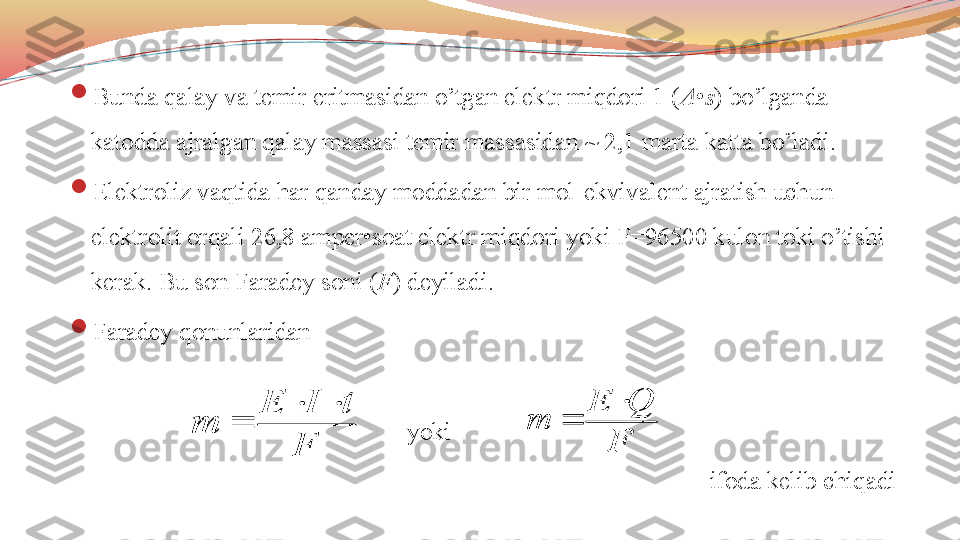 
Bunda qalay va temir eritmasidan o’tgan elektr miqdori 1 ( A • s ) bo’lganda 
katodda ajralgan qalay massasi temir massasidan ~ 2,1 marta katta bo’ladi.

Elektroliz vaqtida har qanday moddadan bir mol-ekvivalent ajratish uchun 
elektrolit orqali 26,8 amper•soat elektr miqdori yoki F=96500 kulon toki o’tishi 
kerak. Bu son Faradey soni ( F ) deyiladi.

Faradey qonunlaridan
                                                       yoki            
ifoda kelib chiqadiF	
t	I	E	
m	
		
	
F	
Q	E	
m	
	
 	
F	
t	I	E	
m	
		
	
F	
Q	E	
m	
	
 