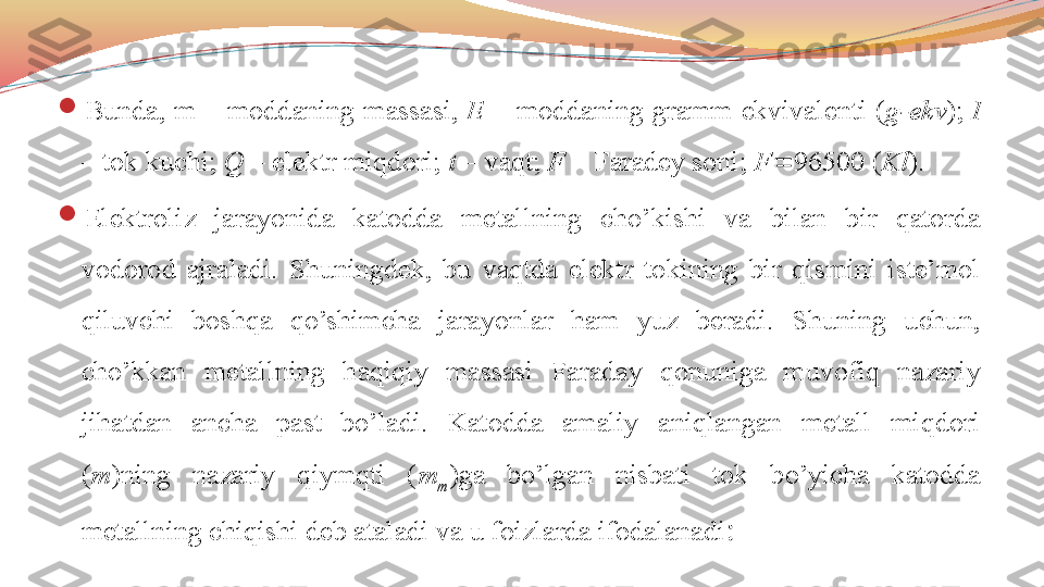 
Bunda,  m  –  moddaning  massasi,  E   –  moddaning  gramm  ekvivalenti  ( g-ekv );  I  
– tok kuchi;  Q  – elektr miqdori;  t  – vaqt;  F  – Faradey soni;  F  96500 ( Kl ).

Elektroliz  jarayonida  katodda  metallning  cho’kishi  va  bilan  bir  qatorda 
vodorod  ajraladi.  Shuningdek,  bu  vaqtda  elektr  tokining  bir  qismini  iste’mol 
qiluvchi  boshqa  qo’shimcha  jarayonlar  ham  yuz  beradi.  Shuning  uchun, 
cho’kkan  metallning  haqiqiy  massasi  Faraday  qonuniga  muvofiq  nazariy 
jihatdan  ancha  past  bo’ladi.  Katodda  amaliy  aniqlangan  metall  miqdori 
( m )ning  nazariy  qiymqti  ( m
m )ga  bo’lgan  nisbati  tok  bo’yicha  katodda 
metallning chiqishi deb ataladi va u foizlarda ifodalanadi : 