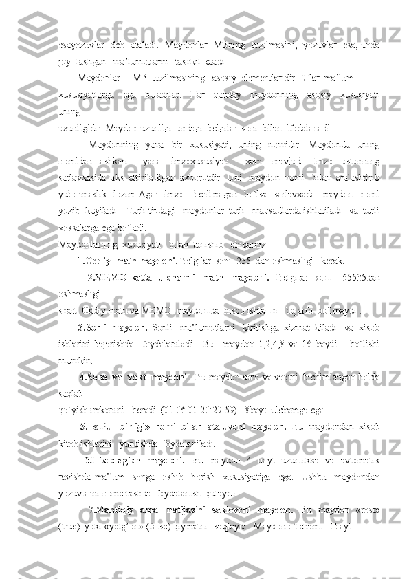 esayozuvlar   deb   ataladi.   Maydonlar   MBning   tuzilmasini,   yozuvlar   esa, unda
joy- lashgan   ma’lumotlarni   tashkil  etadi.
        Maydonlar  -  MB  tuzilmasining   asosiy  elementlaridir.  Ular  ma’lum
xususiyatlarga     ega     buladilar.     Har     qanday     maydonning     asosiy     xususiyati
uning
uzunligidir. Maydon uzunligi  undagi  belgilar  soni  bilan  ifodalanadi.
                Maydonning     yana     bir     xususiyati,     uning     nomidir.     Maydonda     uning
nomidan   tashkari       yana     imzoxususiyati       xam     mavjud.     Imzo   -ustunning
sarlavxasida  aks  ettiriladigan  axborotdir.  Uni   maydon  nomi   bilan  aralashtirib
yubormaslik    lozim  Agar    imzo      berilmagan   bo`lsa    sarlavxada   maydon   nomi
yozib  kuyiladi .  Turli tipdagi   maydonlar  turli   maqsadlarda ishlatiladi   va  turli
xossalarga ega bo`ladi.
Maydonlarning  xususiyati   bilan  tanishib   chiqamiz:
        1.Oddiy  matn maydoni . Belgilar  soni  255  dan oshmasligi   kerak.
                2.MEMO-katta     ulchamli     matn     maydoni.     Belgilar     soni       65535dan
oshmasligi
shart. Oddiy matn va MEMO  maydonida  hisob ishlarini   bajarib  bo`lmaydi .
        3.Sonli  maydon.   Sonli   ma’lumotlarni   kiritishga  xizmat  kiladi   va  xisob
ishlarini   bajarishda     foydalaniladi.     Bu     maydon   1,2,4,8   va   16   baytli       bo`lishi
mumkin.
        4.Sana  va  vakt  maydoni .  Bu maydon sana va vaqtni  bichimlangan holda
saqlab
qo`yish imkonini   beradi  (01.06.01 20:29:59).  8bayt  ulchamga ega.
        5.  « Pul  birligi»  nomi  bilan  ataluvchi  maydon.   Bu  maydondan  xisob
kitob ishlarini   yuritishda  foydalaniladi.
               6.Hisoblagich   maydoni.    Bu   maydon   4   bayt   uzunlikka   va   avtomatik
ravishda   ma’lum     songa     oshib     borish     xususiyatiga     ega.     Ushbu     maydondan
yozuvlarni nomerlashda  foydalanish  qulaydir.
                 7.Mantiqiy   amal    natijasini    saklovchi    maydon.    Bu   maydon   «rost»
(true)  yoki «yolg’on» (false) qiymatni   saqlaydi . Maydon o`lchami   1bayt. 