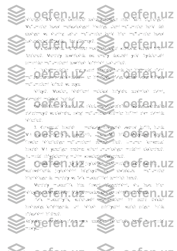 ishlangan.     XM     lariga     axborotlar     tashqi   qurilmalar     orqali     kelib     to„plangan.
Ma’lumotlar     bazasi     markazlashgani     hisobiga     ularni   ma’lumotlar     banki     deb
atashgan     va     shuning     uchun     ma’lumotlar     banki     bilan     ma lumotlar     bazasi‟
tushunchalari  o‘rtasida    farq qilinmaydi.
Fizik  tasvirlashda  ma’lumotlar  mashinani  tashqi  xotirasida  saqlashi  bilan 
farqlanadi.     Mantiqiy     tasvirlashda     esa     amaliy     dasturchi     yoki     foydalanuchi
tomonidan ma’lumotlarni  tasvirlash  ko‘rinishi  tushuniladi.
1.   Tashqi   modellar   –   eng   yuqori   bosqich,   bunda   har   bir   model   o‘zini
ma’lumotlar tasvir   qabul   qiladi.   Har   bir   ilova,   o‘ziga   kerakli   zarur   bo‘lgan
ma’lumotlarni  ko‘radi  va  qayta 
ishlaydi.     Masalan,     ishchilarni     malakasi     bo‘yicha     taqsimlash     tizimi,
xizmatchi  malakasi  haqidagi 
ma’lumotlarni   ishlatadi,   uni   oklad,   manzili,   telefoni   haqidagi   axborotlar
qiziqtirmaydi  va aksincha,  oxirgi  ma’lumotlar  xodimlar  bo‘limi  qism  tizimida
ishlatiladi. 
2.     Konseptual     bosqich       –     markaziy     boshqarish     zvenosi     bo‘lib,     bunda
MB     eng   umumiy     holda     tasvirlanib,     u     shu     MB     bilan     ishlaydigan     barcha
ilovalar     ishlatiladigan   ma’lumotlarni     qamrab     oladi.     Umuman     konseptual
bosqich     MB     yaratilgan     predmet     sohani   umumlashgan     modelini     akslantiradi.
Bu model  ob’yektlarning  muhim  xossalarini  akslantiradi. 
3.  Fizik  bosqich  –  fayllarda  joylashgan  ma’lumotlarni  tashqi  axborot 
saqlovchilarida   joylashishini   belgilaydi.   Bu     arxitektura     ma’lumotlar
bilanishlagan da  mantiqiy  va fizik  mustaqillikni  taminlab  beradi.
Mantiqiy     mustaqillik     bitta     ilovani     o‘zgartirishni,     shu     baza     bilan
ishlaydigan boshqa ilovani  o‘zgartirmasdan  amalga  oshirishni  bildiradi. 
Fizik     mustaqiliylik,     saqlanuvchi     ma’lumotlarni     bir     qattiq     diskdan
boshqasiga   ko‘chirganda     uni     ishlash     qobiliyatini     saqlab   qolgan     holda
o‘tkazishni  bildiradi.
Relyasion       modelda     o‘ziga     xos     atamalar     ishlatiladi,     biroq     bu     model
moxiyatini  