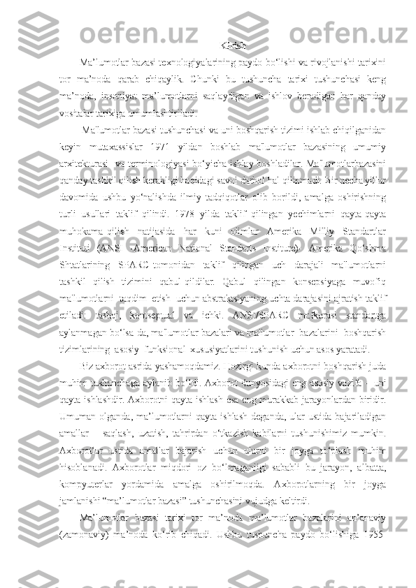 Kirish
Ma’lumotlar bazasi texnologiyalarining paydo bo‘lishi va rivojlanishi tarixini
tor   ma’noda   qarab   chiqaylik.   Chunki   bu   tushuncha   tarixi   tushunchasi   keng
ma’noda,   insoniyat   ma’lumotlarni   saqlaydigan   va   ishlov   beradigan   har   qanday
vositalar tarixiga umumlashtiriladi.
 Ma'lumotlar bazasi tushunchasi va uni boshqarish tizimi ishlab chiqilganidan
keyin     mutaxassislar     1971     yildan     boshlab     ma'lumotlar     bazasining     umumiy
arxitekturasi    va terminologiyasi  bo‘yicha ishlay boshladilar. Ma'lumotlarbazasini
qanday tashkil qilish kerakligi haqidagi savol darhol hal qilinmadi. Bir necha yillar
davomida   ushbu   yo‘nalishda   ilmiy   tadqiqotlar   olib   borildi,   amalga   oshirishning
turli   usullari   taklif   qilindi.   1978   yilda   taklif   qilingan   yechimlarni   qayta-qayta
muhokama   qilish     natijasida     har     kuni     olimlar     Amerika     Milliy     Standartlar
Instituti     (ANSI     -American     National     Standarts     Institute)-     Amerika     Qo‘shma
Shtatlarining     SPARC   tomonidan     taklif     qilingan     uch     darajali     ma'lumotlarni
tashkil     qilish     tizimini     qabul   qildilar.     Qabul     qilingan     konsepsiyaga     muvofiq
ma'lumotlarni  taqdim  etish  uchun abstraktsiyaning uchta darajasini ajratish taklif
etiladi:   tashqi,   kontseptual   va   ichki.   ANSI/SPARC   mafkurasi   standartga
aylanmagan bo‘lsa-da, ma'lumotlar bazalari va ma'lumotlar  bazalarini  boshqarish
tizimlarining  asosiy  funksional  xususiyatlarini tushunish uchun asos yaratadi.
Biz axborot asrida yashamoqdamiz. Hozirgi kunda axborotni boshqarish juda
muhim   tushunchaga   aylanib   bo‘ldi.  Axborot   dunyosidagi   eng   asosiy   vazifa   –  uni
qayta ishlashdir. Axborotni qayta ishlash esa eng murakkab jarayonlardan biridir.
Umuman  olganda,  ma’lumotlarni  qayta  ishlash  deganda,   ular   ustida  bajariladigan
amallar   –   saqlash,   uzatish,   tahrirdan   o‘tkazish   kabilarni   tushunishimiz   mumkin.
Axborotlar   ustida   amallar   bajarish   uchun   ularni   bir   joyga   to‘plash   muhim
hisoblanadi.   Axborotlar   miqdori   oz   bo‘lmaganligi   sababli   bu   jarayon,   albatta,
kompyuterlar   yordamida   amalga   oshirilmoqda.   Axborotlarning   bir   joyga
jamlanishi “ma’lumotlar bazasi” tushunchasini vujudga keltirdi.
Ma’lumotlar   bazasi   tarixi   tor   ma’noda   ma’lumotlar   bazalarini   an’anaviy
(zamonaviy)   ma’noda   ko‘rib   chiqadi.   Ushbu   tushuncha   paydo   bo‘lishiga   1955- 