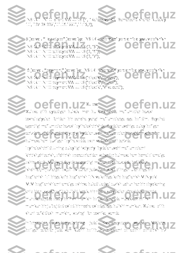 INSERT   INTO   client   VALUES   (4,   ‘Rahimova   K’,   'Samarqand   shahar   Rudakiy
10', '127-28-229',’01.06.1990’,11:15,3);
5-jadval. “Tabletype” jadvaliga INSERT operatori yordamida yozuv qo‘shish
INSERT INTO tabletype VALUES (2, ‘5’);
INSERT INTO tabletype VALUES (2, ‘6’);
INSERT INTO tabletype VALUES (2, ‘7’);
6-jadval. “payment” jadvaliga INSERT operatori yordamida yozuv qo‘shish
INSERT INTO payment VALUES (‘plastik’,’uzcard’);
INSERT INTO payment VALUES (‘plastik’,’Humo’);
INSERT INTO payment VALUES (‘plastik’,’Visa card’);
                                                                    Xulosa
Xulosa  qilib  aytadigan  bulsak   men  bu  kurs  ishida  ma’lumotlar  bazasi 
texnalogiyalar   fanidan  bir  qancha  yangi  ma’lumotlarga  ega  bo’ldim.    Sayohat 
agentligi ma’lumotlar bazasi loyihalashtirishda  foydalanuvchiga qulay bo‘lgan 
tarizda tuzildi. Bunda ixtiyoriy foydalanuvchi ma’lumotlar bazasidan  xabardor 
bulmasa ham  tuzilgan loyiha sodda oson va tushunarli tarizda 
loyihalashtirildi.Uning qulayligi ixtiyoriy foydalanuvchi ma’lumotlarni 
kiritish,chiqarish, o‘chirish operatorlaridan xabardor bulmasa ham bemalol amalga 
oshira oladi. Mohiyati Sayohat agentligi ma’lumotlar bazasida bo‘limlar, 
ishchilar,mijozlar,to‘lov,to‘lov turlari jadvallari xosil qilingan ular birga bir 
bog‘lanish 1:1 birga ko‘p bog‘lanish 1:N va ko‘pga ko‘p bog‘lanish M:N yoki 
M:M bog‘lanishlarni amalga oshirsa buladi Jadval tuzish uchun har bir obyektning 
aniq bir nusxasi bog‘liq bulishi kerak.Bir necha subyektlar o‘rtasida semantic 
munosabat juda oddiy bo‘lishi mumkin bo‘lsa ham,juda murakkab bo‘lishi 
mumkun bir juft ajdod-avlod bir necha avlodga ega bulishi mumkun. Xulosa  qilib 
shuni  ta’kidlash  mumkin,  xozirgi  fan-texnika  xamda 
informatsion     texnologiyalarining     jadal     rivojlanayotgan     vaqtida     MBlarga
bo`lgan  talablar  juda  xam  kuchli  bo`lib,  bu  talablarni  to`laqonli  qondirish  biz 