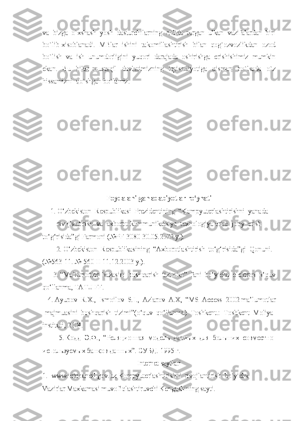va  bizga  o`xshash  yosh  dasturchilarning  oldida  turgan  ulkan  vazifalardan  biri
bo`lib xisoblanadi.  MBlar  ishini  takomillashtirish  bilan  qog`ozvozlikdan  ozod
bo`lish  va  ish  unumdorligini  yuqori  darajada  oshirishga  erishishimiz  mumkin
ekan.     Bu     bilan   mustaqil     davlatimizning     iqtisodiyotiga     qisman     bo`lsada     o`z
hissamizni  qo`shgan bo`lamiz.
 
 
Foydalanilgan adabiyotlar ro‘yhati
1. O‘zbekiston  Respublikasi  Prezidentining  “Kompyuterlashtirishni  yanada 
rivojlantirish  va  axborot-kommunikatsiya  texnologiyalarini  joriy  etish 
to‘g‘risida”gi Farmoni (№PF-3080 30.05.2002 y.). 
      2. O‘zbekiston  Respublikasining  “Axborotlashtirish  to‘g‘risida”gi  Qonuni. 
(№563-11. № 560-II 11.12.2003 y.).
      3. “Ma’lumotlar  bazasini  boshqarish  tizimlar”  fani  bo‘yicha  elektron  o‘quv 
qo‘llanma, TATU FF.
   4. Ayupov  R.X.,  Ismoilov  S.I.,  Azlarov  A.X,  “MS  Access  2002 ma’lumotlar 
majmuasini  boshqarish  tizimi”(o‘quv  qo‘llanma)  Toshkent.:  Toshkent  Moliya 
instituti , 2004.
        5. Кодд  Э.Ф.,  “Реляционная  модель  данных  для  больших  совместно 
используемых банков данных”. СУБД. 1995 г. 
Internet saytlari
1.  www.ictcouncil.gov.uz-Kompyuterlashtirishni  rivojlantirish  bo`yicha 
Vazirlar Maxkamasi muvofiqlashtiruvchi Kengashining sayti. 