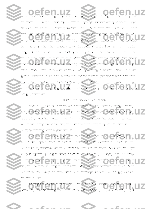 yilda   dasturlashtiriladigan   yozuv   uskunalari   paydo   bo‘lgani   bilan   bog‘lash
mumkin.   Bu   vaqtda   dasturiy   ta’minot   fayllarga   asoslangan   yozuvlarni   qayta
ishlash   modelini   qo‘llab-quvvatlar   edi.   Ma’lumotlarni   saqlash   uchun
perfokartalardan foydalanilgan [1]. Internet tarmog‘ining ma’lumotlar bazasi 1960-
yillarning   o‘rtalarida   paydo   bo‘ldi.   Ma’lumotlar   bazasidagi   operatsiyalar
terminallar   yordamida   interaktiv   ravishda   qayta   ishlandi.   Keyingi   muhim   qadam
Edgar   Koddning   ishi   tufayli   1970-yillarning   boshlarida   relyatsion   ma’lumotlar
modelining   paydo   bo‘lishi   bilan   bog‘liq.   Kodd   ishi   amaliy   ma’lumotlar   bazasi
texnologiyasini   matematika   va   mantiq   bilan   chambarchas   bog‘lash   uchun   yo‘l
ochdi.   “Ma’lumotlar   bazasi”   atamasi   1960-yillarning   boshlarida   paydo   bo‘lgan,
garchi dastlab bu tushuncha sun’iy intellekt tizimlari nuqtai nazaridan tor ma’noda
tushunilgan   bo‘lsa-da,   1964-1965-yillarda   SDC   tomonidan   tashkil   qilingan
simpoziumlarda joriy etilgan.  Ushbu  atama  zamonaviy  ma’noda  faqat  70-yillarda
keng qo‘llanilgan.
1. Ma’lumot bazasi tushunchasi
Baza  bu  –  ishlov   berilmagan elementlar  bo`lib,  ularning  ichiga   matn,  
son,  tasvir, audio  va  videolar  kirishi   mumkin.  Masalan,  matn  klaviaturada  
kiritiladi ,  ovoz kompyuter  mikrofoni   orqali ,  fototasvirlar  raqamli   kamera,  
video  va  uning  ovozi esa  raqamli   videokamera  orqali   yoziladi   hamda  
kompiyuterning  xotirasigasaqlanadi.
Axborot  –  bu  ishlov   berilgan  ma’lumotdir.  Aniqrog ’֥ i   tashkiliy ,  aniq,  
sifatli   va  foydali   ma lumotlardir.  Undan  tashqari   axborot  hujjatlari   audio  	
‟
ko`rinishida,  tasvir va  video  ko`rinishda  bo`lishi   mumkin.  Masalan,  muloqot  
aloqasi   (ya ni   yozilgan ovoz)  elektron  xat  shaklida,  do`stga,  oila  a’zolariga  	
‟
ularni  eshitish  uchun yuborilgan  bo`lishi   mumkin.  Yana  bir  misol ,  do`stlar  
raqamli   kamerada  olingan  fotorasmni   Veb  sahifada  ko`rishi   mumkin.  Veb  
kamerada  real   vaqt  rejimida  video konferentsiya  shaklida  ko`rib, gaplashish  
mumin  bo`ladi .
Kompyuterlar  axborotlarni   ma’lumotlar  bazasi   asosida  ishlov   beradi.  
Masalan, universitetning  ma’lumotlar  bazasi   deganda,  o`quv  xonalari ,  o`quv   