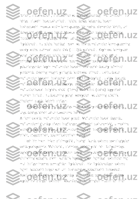 fanlari ,  o`quv soatlari ,  o`qituvchilar  va  talabalar  haqidagi   ma’lumotlarni   o`z 
ichiga   oluvchi   baza tushuniladi .  Talaba  darsga  kelganda,  bazani 
boshqaruvchi   maxsus  xodim kompьyuterga  bir  nechta  elementlar  kiritib,  uni   
darsga kiri -shiga  ruxsat  beradi. Maxsus  xodim  undan  tashqari   talabaning  
fototasvirini   kompьyuterga  kiritish  uchun raqamli   kameradan  ham  
foydalanadi .  Bu  talaba  haqidagi   rasm   va  boshqa malumotlar  kompьyuterning
asosiy  xotira  qurimasi   qattiq  disk  (HHD)da saqlanadi .  Keyin esa  kompyuter  
yangi   ishlov   berilgan  talaba  haqidagi   ma lumotni  chop  etish  uchun  ‟
printerga  yuboradi.  Talabaning  ID  raqami   shaxsini tasdiqlovchi   hujjati   
yakunlangandan  keyin  ma’lumotlar  bazasini   boshqarish dasturiy  ta’minoti   
yordamida  diskning  magnit  yo`lagida  kodirovka  qilinadi .  Ushbu dastur  
ma’lumotlar  bazasini   boshqarish  tizimi   (MBBT)  deyiladi .  Ushbu  dasturda 
ma’lumotlarni   qo`shish,  modifikatsiya  qilish,  bazadan  ularni   o`chirish,  
ma’luotlar bazasi   bo`yicha  shakl   (forma)  va  hisobot  (otchet)  tayyorlash  
mumkin  bo`ladi .  Bu dasturning  yangi   versiyalari   va ularning  afzallik  
jihatlarini  quyida  keltirib  o`tilgan.
YAngi talabaning  ma’lumotlariga maxsus dastur yordamida ishlov berib, 
unga darchga kirishi uchun ruxsatnoma  berish.
ATlarni  asosida  ma’lumotlar  bazasi  yotadi.  Ma’lumotlar  bazasi  deganda,  
ma’lumotlarni shunday  o‘zaro  bog‘langan  to‘plamini  tushunamizki,  u  mashina 
xotirasida  saqlanib,  maxsus  Ma’lumotlarni  bazasini  boshqarish  tizimi to‘ldi - 
rilishi,  o‘zgartirilishi,  takomillashtirilishi mumkin.
     Hech  bir  inson   inkor  qilolmaydiki ,  hozirgi   kunda  axborot  texnologiyalari
asrida yashayapmiz.  Vaholanki ,  o`zimizga  tegishli yoki   ish   faoliyatimizga  
tegishli ko`pgina  axborotlarni  elektron  tarzda  olib  yuramiz.  Qolaversa,  dunyo  
aholisining kattagina  qismi   kundalik  hayotda  ulkan  hajmdagi   axborotlar  maj- 
mui   bo`lgan internet  tarmog‘idan  foydalanadi .  Biz  foydalanadigan  axborot  
hajmi   kattalashib borgan sari  uni   boshqarish murakkablashib  boraveradi .
Savol   kelib  chiqishi   tabiiyki ,  qanday  qilib  internet  tarmog‘idagi   qidiruv  
saytlari biz  qidirgan  axborotni   sekundlar  ichida   minglab  muqobillari  bilan   