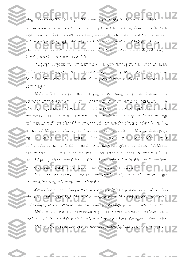 birga  topib beradi ?  Qanday  qilib  normativ-huquqiy  hujjatlar  to`plamidan  
iborat  elektron axborot  tizimlari   bizning  so`rovga  mos  hujjatlarni   bir  lahzada
topib   beradi .  Javob oddiy,  bularning  hammasi   berilganlar  bazasini   bosh qa- 
rish  tizimlari   (keyingi o`rinlarda  BBBT)  orqali   amalga  oshiriladi .  BBBT  
uchun  ko`p  dasturiy  ta’minotlar ishlab   chiqilgan,  misol   uchun  SQL Server, 
Oracle, MySQL, MS Access va h.k.
Bugungi dunyoda ma’lumotlar har xil va keng tarqalgan. Ma’lumotlar bazasi
ma’lumotlarni   saqlash   va   boshqarishning   eng   yaxshi   usuli   hisoblanadi.
Ma’lumotlar bazalari ma’lumotlarni doimiy ravishda va xavfsiz tarzda almashishni
ta’minlaydi. 
Ma’lumotlar   nafaqat   keng   yoyilgan   va   keng   tarqalgan   hamdir.   Bu
tashkilotlarning   yashashi   va   rivojlanishi   uchun   ham   zarurdir.   Masalan,   OTM
o‘zining   professor-o‘qituvchilari,   fakultetlari,   tegishli   yo‘nalishlari   va
mutaxassisliklari   hamda   talabalari   haqida   hech   qanday   ma’lumotga   ega
bo‘lmasdan   turib   rivojlanishi   mumkinmi,   degan   savolni   o‘rtaga   qo‘yib   ko‘raylik.
Barcha OTMlar ushbu turdagi ma’lumotlarni saqlashlari kerak. Muhim ahamiyatga
ega   bo‘lganidek,   ular   kerak   bo‘lganda   qaror   qabul   qiluvchilar   uchun
ma’lumotlarga   ega   bo‘lishlari   kerak.   Ishonch   bilan   aytish   mumkinki,   OTMning
barcha   axborot   tizimlarining   maqsadi   ularga   axborotni   tashkiliy   manba   sifatida
ishlatishga   yordam   berishdir.   Ushbu   tizimlarning   barchasida   ma’lumotlarni
yig‘ish, saqlash, umumlashtirish, boshqarish va tarqatish turadi.
Ma’lumotlar   bazasi   –   tegishli   ma’lumotlar   to‘plamini   o‘z   ichiga   olgan
umumiy, birlashgan kompyuter tuzilmasi[6]. 
Axborot   tizimining   turiga   va   masalaning   qo‘yilishiga   qarab,   bu   ma’lumotlar
bir   yoki   ikki   mavzudagi   bir   necha   megabaytdan   biznesning   ichki   va   tashqi
muhitidagi yuzlab mavzularni qamrab oladigan terabaytgacha o‘zgarishi mumkin.
Ma’lumotlar   bazalari,   kompyuterlarga   asoslangan   tizimlarga   ma’lumotlarni
tezda saqlash, boshqarish va olish imkonini beradigan ixtisoslashgan tuzilmalardir.
        Ma’lumotlar bazasi tushunchasi  maydon, yozuv, fayl  atamalari bilan bog‘liq. 