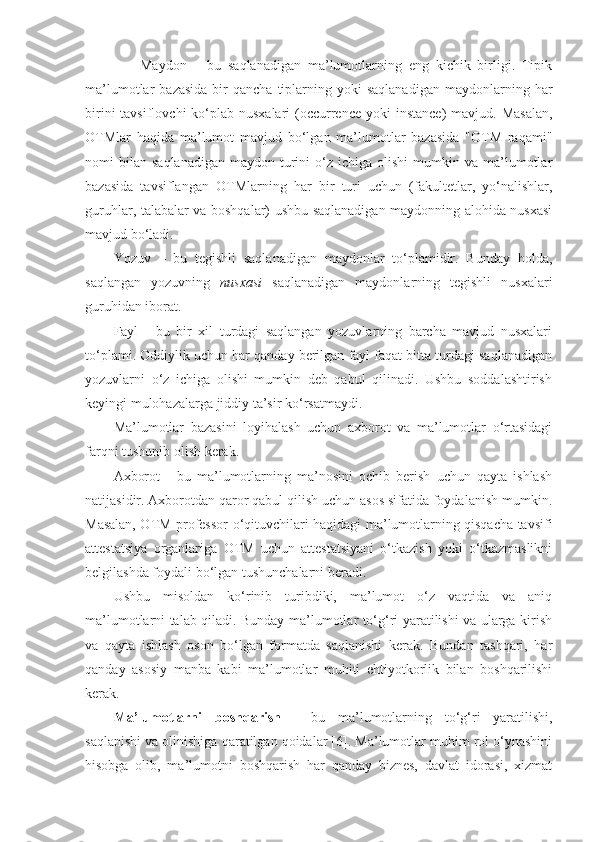                 Maydon   –   bu   saqlanadigan   ma’lumotlarning   eng   kichik   birligi.   Tipik
ma’lumotlar   bazasida   bir  qancha   tiplarning  yoki  saqlanadigan  maydonlarning  har
birini  tavsiflovchi  ko‘plab nusxalari  (occurrence  yoki  instance)  mavjud. Masalan,
OTMlar   haqida   ma’lumot   mavjud   bo‘lgan   ma’lumotlar   bazasida   "OTM   raqami"
nomi   bilan   saqlanadigan   maydon  turini  o‘z  ichiga  olishi  mumkin  va  ma’lumotlar
bazasida   tavsiflangan   OTMlarning   har   bir   turi   uchun   (fakultetlar,   yo‘nalishlar,
guruhlar, talabalar va boshqalar) ushbu saqlanadigan maydonning alohida nusxasi
mavjud bo‘ladi.
Yozuv   –   bu   tegishli   saqlanadigan   maydonlar   to‘plamidir.   Bunday   holda,
saqlangan   yozuvning   nusxasi   saqlanadigan   maydonlarning   tegishli   nusxalari
guruhidan iborat. 
Fayl   -   bu   bir   xil   turdagi   saqlangan   yozuvlarning   barcha   mavjud   nusxalari
to‘plami. Oddiylik uchun har qanday berilgan fayl faqat bitta turdagi saqlanadigan
yozuvlarni   o‘z   ichiga   olishi   mumkin   deb   qabul   qilinadi.   Ushbu   soddalashtirish
keyingi mulohazalarga jiddiy ta’sir ko‘rsatmaydi.
Ma’lumotlar   bazasini   loyihalash   uchun   axborot   va   ma’lumotlar   o‘rtasidagi
farqni tushunib olish kerak. 
Axborot   -   bu   ma’lumotlarning   ma’nosini   ochib   berish   uchun   qayta   ishlash
natijasidir. Axborotdan qaror qabul qilish uchun asos sifatida foydalanish mumkin.
Masalan, OTM professor-o‘qituvchilari haqidagi ma’lumotlarning qisqacha tavsifi
attestatsiya   organlariga   OTM   uchun   attestatsiyani   o‘tkazish   yoki   o‘tkazmaslikni
belgilashda foydali bo‘lgan tushunchalarni beradi.
Ushbu   misoldan   ko‘rinib   turibdiki,   ma’lumot   o‘z   vaqtida   va   aniq
ma’lumotlarni talab qiladi. Bunday ma’lumotlar to‘g‘ri yaratilishi va ularga kirish
va   qayta   ishlash   oson   bo‘lgan   formatda   saqlanishi   kerak.   Bundan   tashqari,   har
qanday   asosiy   manba   kabi   ma’lumotlar   muhiti   ehtiyotkorlik   bilan   boshqarilishi
kerak. 
Ma’lumotlarni   boshqarish   -   bu   ma’lumotlarning   to‘g‘ri   yaratilishi,
saqlanishi va olinishiga qaratilgan qoidalar [6]. Ma’lumotlar muhim rol o‘ynashini
hisobga   olib,   ma’lumotni   boshqarish   har   qanday   biznes,   davlat   idorasi,   xizmat 