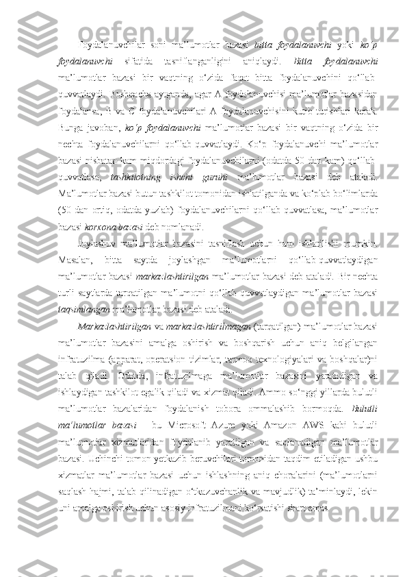 Foydalanuvchilar   soni   ma’lumotlar   bazasi   bitta   foydalanuvchi   yoki   ko‘p
foydalanuvchi   sifatida   tasniflanganligini   aniqlaydi.   Bitta   foydalanuvchi
ma’lumotlar   bazasi   bir   vaqtning   o‘zida   faqat   bitta   foydalanuvchini   qo‘llab-
quvvatlaydi. Boshqacha  aytganda,  agar  A foydalanuvchisi  ma’lumotlar  bazasidan
foydalansa,   B   va   C   foydalanuvchilari   A   foydalanuvchisini   kutib   turishlari   kerak.
Bunga   javoban,   ko‘p   foydalanuvchi   ma’lumotlar   bazasi   bir   vaqtning   o‘zida   bir
nechta   foydalanuvchilarni   qo‘llab-quvvatlaydi.   Ko‘p   foydalanuvchi   ma’lumotlar
bazasi  nisbatan kam miqdordagi foydalanuvchilarni (odatda 50 dan kam) qo‘llab-
quvvatlasa,   tashkilotning   ishchi   guruhi   ma’lumotlar   bazasi   deb   ataladi.
Ma’lumotlar bazasi butun tashkilot tomonidan ishlatilganda va ko‘plab bo‘limlarda
(50   dan   ortiq,   odatda   yuzlab)   foydalanuvchilarni   qo‘llab-quvvatlasa,   ma’lumotlar
bazasi  korxona   bazasi  deb nomlanadi.
Joylashuv   ma’lumotlar   bazasini   tasniflash   uchun   ham   ishlatilishi   mumkin.
Masalan,   bitta   saytda   joylashgan   ma’lumotlarni   qo‘llab-quvvatlaydigan
ma’lumotlar bazasi   markazlashtirilgan   ma’lumotlar bazasi deb ataladi. Bir nechta
turli   saytlarda   tarqatilgan   ma’lumotni   qo‘llab-quvvatlaydigan   ma’lumotlar   bazasi
taqsimlangan  ma’lumotlar bazasi deb ataladi.
Markazlashtirilgan  va  markazlashtirilmagan  (tarqatilgan) ma’lumotlar bazasi
ma’lumotlar   bazasini   amalga   oshirish   va   boshqarish   uchun   aniq   belgilangan
infratuzilma   (apparat,   operatsion   tizimlar,   tarmoq   texnologiyalari   va   boshqalar)ni
talab   qiladi.   Odatda,   infratuzilmaga   ma’lumotlar   bazasini   yaratadigan   va
ishlaydigan tashkilot egalik qiladi va xizmat qiladi. Ammo so‘nggi yillarda bulutli
ma’lumotlar   bazalaridan   foydalanish   tobora   ommalashib   bormoqda.   Bulutli
ma’lumotlar   bazasi   -   bu   Microsoft   Azure   yoki   Amazon   AWS   kabi   bulutli
ma’lumotlar   xizmatlaridan   foydalanib   yaratilgan   va   saqlanadigan   ma’lumotlar
bazasi.  Uchinchi   tomon yetkazib  beruvchilari  tomonidan taqdim   etiladigan  ushbu
xizmatlar   ma’lumotlar   bazasi   uchun   ishlashning   aniq   choralarini   (ma’lumotlarni
saqlash  hajmi,  talab  qilinadigan  o‘tkazuvchanlik  va  mavjudlik)   ta’minlaydi,  lekin
uni amalga oshirish uchun asosiy infratuzilmani ko‘rsatishi shart emas.  