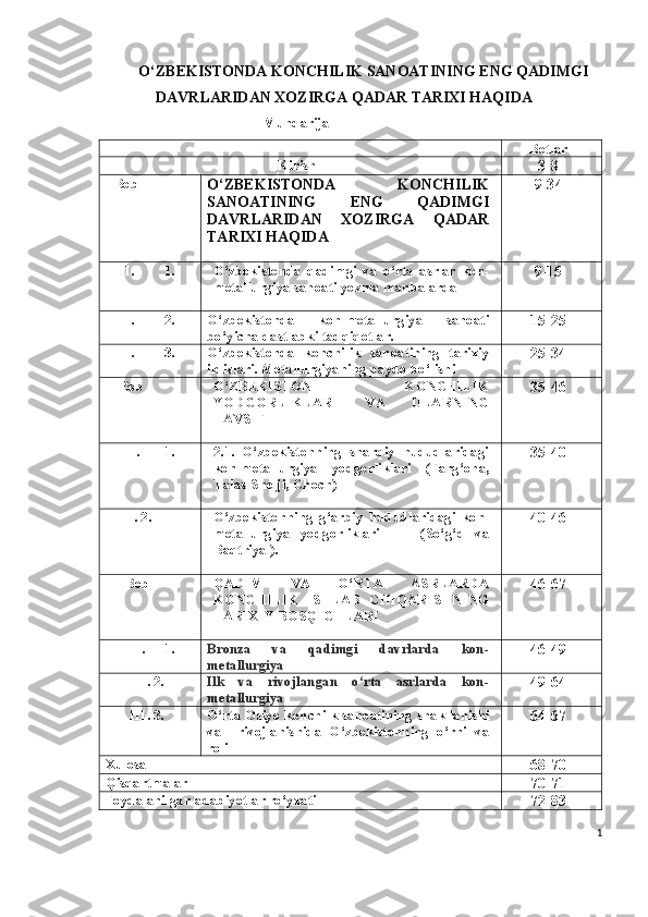 O‘ ZBEKISTONDA KONCHILIK SANOATINING ENG QADIMGI
DAVRLARIDAN XOZIRGA QADAR TARIXI HAQIDA 
                                    Mundarija
Betlar
Kirish
3-8
I  Bob
O ‘ ZBEKISTONDA   KONCHILIK
SANOATINING   ENG   QADIMGI
DAVRLARIDAN   XOZIRGA   QADAR
TARIXI HAQIDA 9-3 4
I. 1. O‘zbekistonda   qadimgi   va   o‘rta   asrlar   kon-
metallurgiya sanoati yozma manbalarda  9-15
I. 2. O‘zbekistonda   kon-metallurgiya   sanoati
bo‘yicha dastlabki tadqiqotlar. 15-2 5
I. 3. O‘zbekistonda   konchilik   sanoatining   tarixiy
ildizlari. Metallurgiyaning paydo bo‘lishi 2 5 -3 4
II  Bob O‘ZBEKISTON   KONCHILIK
YODGORLIKLARI   VA   ULARNING
TAVSIFI 3 5 -4 6
II. 1. 2.1.   O‘zbekistonning   sharqiy   hududlaridagi
kon-metallurgiya     yodgorliklari      (Farg‘ona,
Talas-S h elji, C h och) 3 5 -4 0
      II . 2. O‘zbekistonning   g‘arbiy   hududlaridagi   kon-
metallurgiya   yodgorliklari         (So‘g‘d   va
Baqtriya ). 4 0 -4 6
III  Bob QADIM   VA   O‘RTA   ASRLARDA
KONCHILIK   ISHLAB   CHIQARISHNING
TARIXIY BOSQICHLARI 4 6 - 67
III. 1. Bronza     va     qadimgi     davrlarda     kon-
metallurgiya 4 6 - 49
III . 2. Ilk   va   rivojlangan   o‘rta   asrlarda   kon-
metallurgiya 49 -6 4
III . 3. O‘rta Osiyo ko nchilk   sanoatining  shakllanishi
va     rivojlanishida   O‘zbekistonning   o‘rni   va
roli 6 4 - 6 7
Xulosa
68 -7 0
Qisqartmalar
7 0-71
Foydalanilgan adabiyotlar ro‘yxati
7 2 -8 3
1 