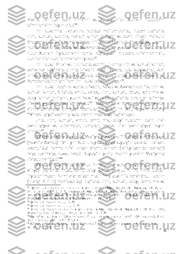 Keshda   osh   tuzi   qazib   olinishini   va   bu   tuz   bilan   Xuroson   hududlarini
ta’minlanishini bayon qiladi 23
.
Ibn-Haukalning   Ustrushona   haqidagi   ma’lumotlarida,   Buttem   tog‘larida
oltin,   kumush,   kuporos,   nashatir   konlari   borligini   va   qazib   olingan   mahsulot
Sharqning juda ko‘p mamlakatlariga olib ketilishi aytiladi. Shuningdek, u temir
haqida   eslab   o‘tib,   Mink   va   Marsmanda   qurollar   yasalishini,   bu   qurollardan
butun   Xuroson   foydalanishini   hamda   Bag‘doddan   Iroqqacha   qo‘shinlarni   shu
qurollar bilan qurollantirishlarini yozadi 24
.
Ibn-Haukal Shosh va Iloq haqida gapirib, Iloqning oltin va kumush konlari,
zarbxonasi   to‘g‘risida   alohida   to‘xtalib   o‘tadi.   Bu   erda   juda   katta   kapital,   zarb
qilingan   tangalar   hisobiga   muomalada   ekanligini,   bunday   zarbxona   Buxoro   va
Samarqandda borligini ham Ibn Haukal ta’kidlab o‘tgan 25
.
Ibn Haukal  Farg‘ona xaqida to‘xtalib, Nekad va Axsikent  atrofida oltin va
kumush   konlari,   So‘g‘dda   smola,   asbest,   oltin,   kumush,   feruza,   sariq   mis   va
qalay   konlari   borligini,   yuqori   Nasaf   va   Isfara   tog‘larida   qora   tosh   ko‘mirga
o‘xshab   yonuvchi   ekanligini   yozadi 26
.   Metallar   tarixi   SHarq   olimlarining   ham
e’tiboridan   chetda   qolmagan.   Jumladan,   buyuk   olim   Abu   Rayxon   Beruniy
“Mineralogiya” asarining katta qismini metallarga bag‘ishlagan.
Unda   oltin,   kumush,   simob,   temir,   mis,   qalayi   rudalarini   qazib   olish
texnologiyasi   va   qotishmalar,   jumladan,   bronza   olish   texnologiyasi   bayon
qilingan 27
. 
XVI asr tarixchisi Zayniddin Vasfiyni yozishicha: “Toshkent xoni Barakxon
(Navro‘z   Axmad)   1540   yili   Sadr   Ubaydullaxonga   suyurg‘ol   asosida   Toshkent
tasarrufidagi   hamma   bo‘sh   qolgan   erlarni,   konlarni   (ishlayotganidan   tashqari)
ishga   tushirishga   ruxsat   beradi.   Suyurg‘ol   yorliq   matnini   yozishni   Vasfiyning
o‘ziga topshiriladi” 28
.
XVII   asr   40-yillarida   Maxmud   ibn   Valining   xabar   berishicha,   Toshkent
viloyati   tog‘larida   firuza,   temir,   qalay   konlari   mavjud   bo‘lib,   biroq   ulardan
foydalanilmagan.   Nomi   zikr   etilgan   muallifning   guvohlik   berishicha,   Huttalon
(hozirgi   Ko‘lob)   mamlakatidagi   tog‘larda   oltin,   kumush,   qalay,   temir,   mis   va
23
  Бутгер   Е.К.   Извлечение     из   книги   «Пути   и   страны   Абу-л-Касыма   ибн   Хаукаля»,   САГУ,   вып
№1.Ташкент. 1957. – С. 13-16; Отахўжаев А. Абу-л-Қосим ибн Хаукал Ўрта Осиё вилоятлари конлари ва
қазилма  бойликлари   ҳақида.  Ўрта  Осиё   кон-металлургия  тарихи:  ўтмиши  ва   бугуни.  Навоий.  2007.  –  Б.
73-75; Абу Тохирхўжа. Самария // Мерос тўплами. Т. 1991. –Б. 20.
24
 Бутгер Е.К. Извлечение….., - С. 22.
25
 Бутгер Е .К. Извлечение……….,- С.  24.
26
  Бетгер   Е. К.   Извлечение   из   книги   «Пути   и   страны»   Абуль   Касыма   ибн   Хаукаля.//Тр.   САГУ   вып.   №3,
Археалогия Средний Азии, вып №4,Ташкент.1957. –   С. 13-26.
27
Абу   Райхан   ал-Беруни.   Собрание   сведений   для   познания   драгоценностей     (Минералогия)   //Пер.
Беленицкого.Д., 1963. – С. 214-240, 518.
28
  Зайн аддин Васифи.   Бадаи   ал-вакаи.  Критический   текст,  введение   и   указатели   А.Н.   Болдырева   Т. П,
М. 1961. – С. 1332.
11 