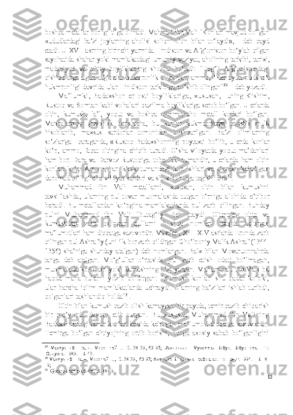 boshqa metallar borligi tilga olinadi. Mahmud ibn Vali "Konlari mavjud bo‘lgan
xududlardagi   ba’zi   joylarning   aholisi   soliqni   oltin   bilan   to‘laydi»,   -   deb   qayd
etadi. U  XVII asrning birinchi yarmida Hindiston va Afg‘oniston bo‘ylab  qilgan
sayohatida   shahar   yoki   mamlakatdagi   umumiy   vaziyat,   aholining   tarkibi,   tarixi,
madaniyati   va   tabiiy   boyliklarning   shohidi   bo‘ladi:   "Tog‘li   Afg‘onistondagi
qishloqlarga  ilgari  afg‘onlar  hukmronlik   qilganlar,   ammo,   Humoyun   podshoh
hukmronligi davrida ular Hindiston  tarkibiga qo‘shib olingan" 29
 – deb yozadi.
Ma ’ l um ki ,   Badaxshon   e r   os t i   b oy l i kl ar i ga ,   xu su sa n,     uning   Kishim,
Rustoq va Somtan kabi vohalari qazilma  boyliklariga serob bo‘lgan. U erlarda
oltin,   kumush,   la’l,   yoqut   va   boshqa   qimmatbaho   metall   konlari   bo‘lgan.
Manbalarning   guvohlik   berishicha,   bu   konlar   xukmdorlarga   tegishli   mulk
hisoblanib,   maxsus   sardorlar   tomonidan   boshqarilgan .   Ba’zi   olimlarning
so‘zlariga     qaraganda,   «Rustoq   Badaxshonning   poytaxti   bo‘lib,   u   erda   konlar
ko‘p,   ammo,   faqat   oltingina   chiqib   turadi.   O‘sha   viloyatda   yoqut   ma’danlari
ham   bor.   Dara   va   Darvoz   Rustoqiga   tobe   ikki   tumandir,   u   erlarda   ham   oltin
konlari   ko‘p.   Ammo,   har   ikkala   tumandagi   kon   ishlari   va   ulardan   keladigan
daromad to‘lig‘icha viloyat  sardori va shox Boburga tegishlidir» 30
.
Muhammad   ibn   Vali   metallarni,   xususan,   oltin   bilan   kumushni
tavsiflashda,   ularning   pul-tovar   muomalasida   tutgan   o‘rniga   alohida   e’tibor
beradi.   Bu   metallardan   ko‘pgina   mamlakatlarda   pul   zarb   qilingan.  Bunday
pulni   Muhammad   ibn   Vali   "butag‘iy"   deb   ataydi.   Olimning   oltin   va
kumushdan   zarb   qilingan   pullarni   boshqa   nomlari   haqida   keltirgan
ma’lumotlari ham diqqatga sazovordir. Masalan, XIII-XIV asrlarda Eronda zarb
qilingan pul Ashrafiy (uni ilk bor zarb qildirgan C h o‘lponiy Malik Ashraf (1344-
1356)   sha’niga   shunday   atalgan)   deb   nomlangan.   Balx   bilan   Movaruonnahrda
tanga   deb   atalgan.   Mo‘g‘ullar   o‘rtasida   pul   zarb   etish   odati   bo‘lmagan,
muomalada   sof   oltin   yoki   kumushning o‘zi yurgan.   Muhammad   ibn   Vali   bu
haqda   mana   bularni   yozib   qoldirgan:   "Kumush   konlari   shu   qadar   ko‘pki,
ular   barcha   iqlim   mamlakatlarda   uchraydi.   Ularning   ba’zilari   ishlab   turibdi,
qolganlari tashlandiq  holda" 31
. 
Oltin bilan kumush qazib olish kamaygan bir paytda, temir qazib  chiqarish
bir   me’yorda   davom   etib   turgan.   Bu   xususda   Muhammad   ibn   Valining
Badaxshondagi temir konlari haqida keltirgan ma’lumoti diqqatga sazovordir.
Temirga   bo‘lgan   ehtiyojning   ortib   borishi,   bunga   asosiy   sabab   bo‘lganligini
29
  Махмуд   ибн   Вали.   Море     тайн..-   С.   38-39,   65-92;   .Зaхириддин   Мухaммaд   Бoбур.   Бoбурнoмa.   –Т.:
Юлдузчa. 1989. – Б. 43.
30
 Махмуд ибн Вали. Море тайн..,- С. 38-39,  65-92; Ахмедов Б.Тарихдан сабоқлар.-Тошкент. 1994. – Б. 18-
19;
31
 Кўрсатилган адабиёт,- Б. 18-19.
12 