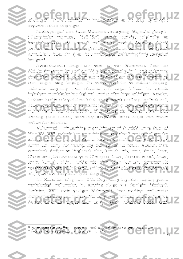 ta’kidlaydi.   C h unki,   temirdan   mehnat   qurollari   va   bir   talay   uy-ro‘zg‘or
buyumlari ishlab chiqarilgan.
Balxlik geograf, olim Sulton Muhammad Balxiyning "Majmu’ al-g‘aroyib"
(G‘aroyibotlar   majmuasi,   1573-1574)   asar ida   tar ixiy,   j o‘g‘r ofi y   va
javohirshunoslikka   oid   qimmatli   ma’lumotlar   mavjud.   Asarning   14- bobi
javohirshunoslik   masalalariga   bag‘ishlangan.   Unda  bir   qator qimmatli (yoqut,
zumrad, la’l, firuza, olmos) va o‘ta qimmatga ega     toshlarning ilmiy   tavsiyalari
berilgan 32
.
Javoxirshunoslik   ilmiga   doir   yana   bir   asar   Muhammad   Toxir   ibn
Abdulqosim tomonidan yozilgan "Ajoyib at-taboqat" ya’ni "Er tabaqalarining
ajoyibotlari" asaridir. Bu asar ham yuqorida zikr etilgan  Sulton Muhammadning
asari   singari   keng   tarqalgan.   Bu   asarda   javohirlar   va   metallar   haqidagi
materiallar   dunyoning   inson   istiqomat   qilib   turgan   to‘rtdan   bir   qismi da
joylashgan   mamlakatlar   haqidagi   ma’lumotlar   bilan   birga   keltirilgan.   Masalan,
Toshkent haqida so‘z yuritilgan bobda uning tevarak atrofidagi   tog‘larda neft,
firuza, temir, kumush, oltin va boshqa konlar  borligi   aytiladi va konlar haqida
muhim   ma’lumotlar   keltiriladi.   Shu   bilan   bir   qatorda   metallar,   qorishmalar,
ularning   qazib   olinishi,   konlarining   xosiyati   va   bahosi   haqida   ham   muhim
ma’lumotlar keltiriladi.
Muhammad Tohir asarining eng muhim tomoni shundaki, uning   sharofati
bilan XVI-XVII asrlarda kon sanoatining umumiy ahvoli   qanday bo‘lganidan
xabardor   bo‘lish   mumkin.   Asarda   keltirilgan   ma’lumotlar   Movarounnahr
zamini   turli   tabiiy   qazilmalarga   boy   ekanidan   dalolat   beradi.   Masalan,   o‘sha
zamonlarda   Andijon   va   Farg‘onada   oltin,   kumush,   mis,   temir,   simob,   firuza,
O‘shda temir,  Ustrushonada ya’ni  O‘ratepada firuza, Toshkentda neft, firuza,
temir,   kumush,   oltin,   Turkistonda   oltin   bilan   kumush,   Samarqandda
navshadir (nashatir), Kubodiyonda shifobaxsh tuz, Badaxshonda oltin, kumush,
la’l, lojuvard va tabiiy billur qazib olingan 33
.
Ibn   Xaukaldan   so‘ng   ham,   O‘rta   Osiyo   tabiiy   boyliklari   haqidagi   yozma
manbalardagi   ma’lumotlar,   bu   yurtning   o‘ziga   xos   ekanligini   isbotlaydi.
Jumladan,   XVII   asrda   yozilgan   Muhammad   Toxir   asaridagi   ma’lumotlar
fikrimizni   tasdiqlaydi.   Umuman   o‘rta   asr   yozma   manbalari   uncha   ko‘p   emas.
Asosan,   tarixchilar   hayajon   bilan   asosiy   foydali   qazilmalar   haqida   sanab
32
 Султон Муҳаммад Балхийнинг "Мажмуъ ал-ғаройиб" (Ғаройиботлар мажмуаси, 1573. – Б./74).
33
 Ахмедов Б.Тарихдан сабоқлар.-Тошкент. 1994. –Б. 18-19.
13 