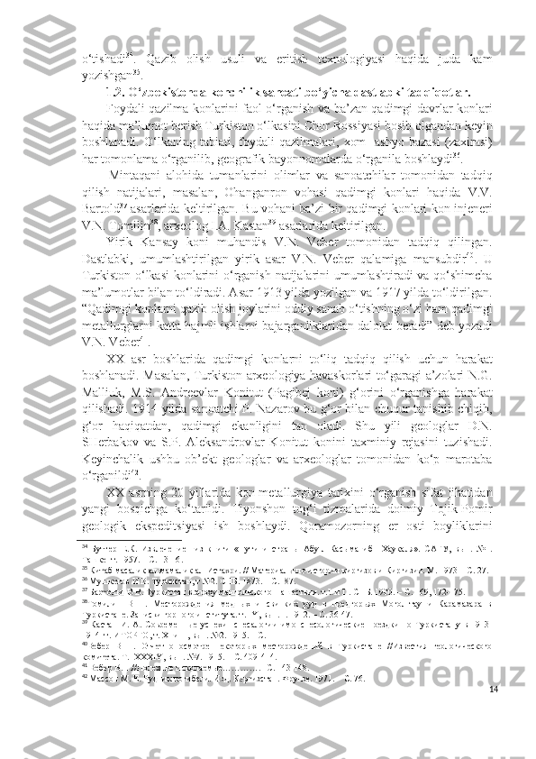 o‘tishadi 34
.   Qazib   olish   usuli   va   eritish   texnologiyasi   haqida   juda   kam
yozishgan 35
.
1.2. O‘zbekistonda konchilik sanoati bo‘yicha dastlabki tadqiqotlar. 
Foydali qazilma konlarini faol o‘rganish va ba’zan qadimgi davrlar konlari
haqida ma’lumot berish Turkiston o‘lkasini Chor Rossiyasi bosib olgandan keyin
boshlanadi.   O‘lkaning   tabiati,   foydali   qazilmalari,   xom-   ashyo   bazasi   (zaxirasi)
har tomonlama o‘rganilib, geografik bayonnomalarda o‘rganila boshlaydi 36
.
  Mintaqani   alohida   tumanlarini   olimlar   va   sanoatchilar   tomonidan   tadqiq
qilish   natijalari,   masalan,   Ohanganron   vohasi   qadimgi   konlari   haqida   V.V.
Bartold 37
  asarlarida keltirilgan. Bu vohani ba’zi bir qadimgi konlari kon injeneri
V.N. Tomilin 38
, arxeolog I.A. Kastan 39
 asarlarida keltirilgan.
Yirik   Kansay   koni   muhandis   V.N.   Veber   tomonidan   tadqiq   qilingan.
Dastlabki,   umumlashtirilgan   yirik   asar   V.N.   Veber   qalamiga   mansubdir 40
.   U
Turkiston o‘lkasi  konlarini o‘rganish natijalarini umumlashtiradi  va qo‘shimcha
ma’lumotlar bilan to‘ldiradi. Asar 1913 yilda yozilgan va 1917 yilda to‘ldirilgan.
“Qadimgi konlarni qazib olish joylarini oddiy sanab o‘tishning o‘zi ham qadimgi
metallurglarni katta hajmli ishlarni bajarganliklaridan dalolat beradi” deb yozadi
V.N. Veber 41
.
XX   asr   boshlarida   qadimgi   konlarni   to‘liq   tadqiq   qilish   uchun   harakat
boshlanadi. Masalan, Turkiston arxeologiya havaskorlari to‘garagi a’zolari N.G.
Malliuk,   M.S.   Andreevlar   Konitut   (Pagibej   koni)   g‘orini   o‘rganishga   harakat
qilishadi. 1914 yilda sanoatchi P. Nazarov bu g‘or bilan chuqur tanishib chiqib,
g‘or   haqiqatdan,   qadimgi   ekanligini   tan   oladi.   Shu   yili   geologlar   D.N.
SHerbakov   va   S.P.   Aleksandrovlar   Konitut   konini   taxminiy   rejasini   tuzishadi.
Keyinchalik   ushbu   ob’ekt   geologlar   va   arxeologlar   tomonidan   ko‘p   marotaba
o‘rganildi 42
.
XX   asrning   20   yillarida   kon-metallurgiya   tarixini   o‘rganish   sifat   jihatidan
yangi   bosqichga   ko‘tarildi.   Tiyonshon   tog‘i   tizmalarida   doimiy   Tojik-Pomir
geologik   ekspeditsiyasi   ish   boshlaydi.   Qoramozorning   er   osti   boyliklarini
34
  Бутгер   Е.К.   Извлечение     из   книги   «Пути   и   страны   Абу-л-Касыма   ибн   Хаукаля».   САГУ,   вып.   №1.
Ташкент. 1957. – С. 13-16 .
35
 К ит а б  масалик ал-мамалик ал-Истахри. // Материалы по истории киргизов и Киргизии. М. 1973 – С. 27.
36
  Мушкетов И В.  Туркистан, т №2. СПБ. 1873. – С.  87.
37
 Бартольд В В. Туркистан в эпоху мангольского  нашествия. т. I . и  II . СПБ. 1900. – С. 169, 172-175.
38
Томилин   В   Н.   Месторождения   медных   и   свинких   руд   в   предгорьях   Могол-тау   и   Карамазара   в
Туркистане. Записки горного института. т.  IY , вып.  I . 1912. – С. 36-47.
39
  Кастан   И.   А.   Современные   успехи     спесалогии   имонспесологические   поездки   по   Туркистану   в   1913-
1914 гг. ИТОРГО, т.  XI  и  II , вып. №2. 1915. – С.
40
Вебер   В   Н.   Отчет   о   осмотре   некоторых   месторождений   в   Туркистане   //Известия   геологического
комитета. Т.   XXXIY , вып. №7. 1915. – С. 409-414.
41
 Вебер В.Н.//Полезные ископаемые………….- С. 143-148.
42
 Массон М. Е. Рудник погибели. Изд. Киргизстан. Фрунзе. 1971. – С. 76.
14 