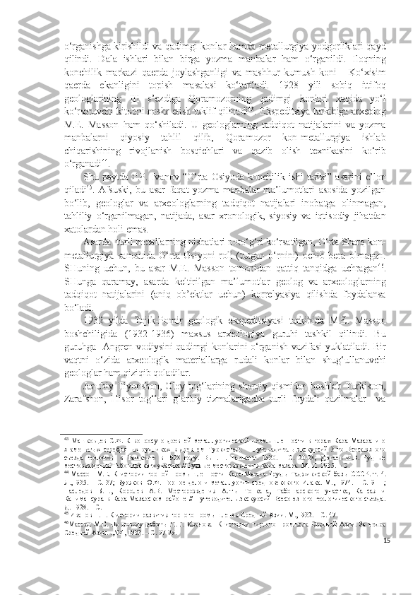 o‘rganishga kirishildi va qadimgi konlar hamda metallurgiya yodgorliklari qayd
qilindi.   Dala   ishlari   bilan   birga   yozma   manbalar   ham   o‘rganildi.   Iloqning
konchilik   markazi   qaerda   joylashganligi   va   mashhur   kumush   koni   -   Ko‘xisim
qaerda   ekanligini   topish   masalasi   ko‘tariladi.   1928   yili   sobiq   ittifoq
geologlarining   III   s’ezdiga   Qoramozorning   qadimgi   konlari   xaqida   yo‘l
ko‘rsatuvchi kitobni nashr etish taklif qilinadi 43
. Ekspeditsiya tarkibiga arxeolog
M.E.   Masson   ham   qo‘shiladi.   U   geologlarning   tadqiqot   natijalarini   va   yozma
manbalarni   qiyosiy   tahlil   qilib,   Qoramozor   kon-metallurgiya   ishlab
chiqarishining   rivojlanish   bosqichlari   va   qazib   olish   texnikasini   ko‘rib
o‘rganadi 44
.
Shu   paytda   P.P.   Ivanov   “O‘rta   Osiyoda   konchilik   ishi   tarixi”   asarini   e’lon
qiladi 45
.   Afsuski,   bu   asar   faqat   yozma   manbalar   ma’lumotlari   asosida   yozilgan
bo‘lib,   geologlar   va   arxeologlarning   tadqiqot   natijalari   inobatga   olinmagan,
tahliliy   o‘rganilmagan,   natijada,   asar   xronologik,   siyosiy   va   iqtisodiy   jihatdan
xatolardan holi emas. 
Asarda  turli metallarning nisbatlari noto‘g‘ri ko‘rsatilgan, O‘rta Sharq kon-
metallurgiya   sanoatida   O‘rta   Osiyoni   roli   (tutgan   o‘rnini)   ochib   bera   olmagan.
SHuning   uchun,   bu   asar   M.E.   Masson   tomonidan   qattiq   tanqidga   uchragan 46
.
SHunga   qaramay,   asarda   keltirilgan   ma’lumotlar   geolog   va   arxeologlarning
tadqiqot   natijalarini   (aniq   ob’ektlar   uchun)   korrelyasiya   qilishda   foydalansa
bo‘ladi.
1932   yilda   Tojik-Pomir   geologik   ekspeditsiyasi   tarkibida   M.E.   Masson
boshchiligida   (1932-1936)   maxsus   arxeologiya   guruhi   tashkil   qilindi.   Bu
guruhga   Angren vodiysini  qadimgi konlarini o‘rganish vazifasi yuklatiladi. Bir
vaqtni   o‘zida   arxeologik   materiallarga   rudali   konlar   bilan   shug‘ullanuvchi
geologlar ham qiziqib qoladilar.
Janubiy Tiyonshon, Oloy tog‘larining sharqiy qismidan  boshlab Turkiston,
Zarafshon,   Hisor   tog‘lari   g‘arbiy   tizmalarigacha   turli   foydali   qazilmalar     va
43
  Машковцев   С.Ф.   К   вопросу   о   древней   металлургической   промышленности   в   горах   Кара-Мазара   и   о
знаменитых   серебряных   рудниках   в   древнем   Туркистане   –   Путевадитель   экскурсий   3-го   Всесаюзного
съезда   геологов     в   Ташкенте   в   1928   году.   Вып.   1.   Ташкент.   1930.   –   С.   20-28;   Дюгаев   И.В.   Рудные
месторождения Табошарского участка.// Рудные месторождения Кара-мазара. М.-Л. 1935. – С. 
44
  Массон   М.Е.   К   истории   горной   промышленности   К а ра-Маз а ра-Труды   Таджикиской   базы   СССР .   т.   4.
Л.,1935.   –   С.   37;   Буряков   Ю.Ф.   Горное   дело   и   металлургии   средновекового   Илака.   М.,   1974.   –   С.   9-11;
Наследов   Б.Н.,   Королев   А.В.   Месторождения   Алтын-Топкана,   Табошарского   участка,   Кансая   и
Канимансура   в   Кара-Мазарском   районе   //   Путеводитель   экскурсий   Всесоюзного   геологического   съезда.
Д. 1928. – С.
45
 Иванов П.П. К истории развития горного промышления Средний Азии. М.,1932. – С. 47.
46
Массон   М.Е.   По   поводу   работы   П. П.   Иванова     К   истории   горного   промысла   Средней   Азии.   За   недра
Средней Азии. .,№4, 1933. – С. 97-99.
15 