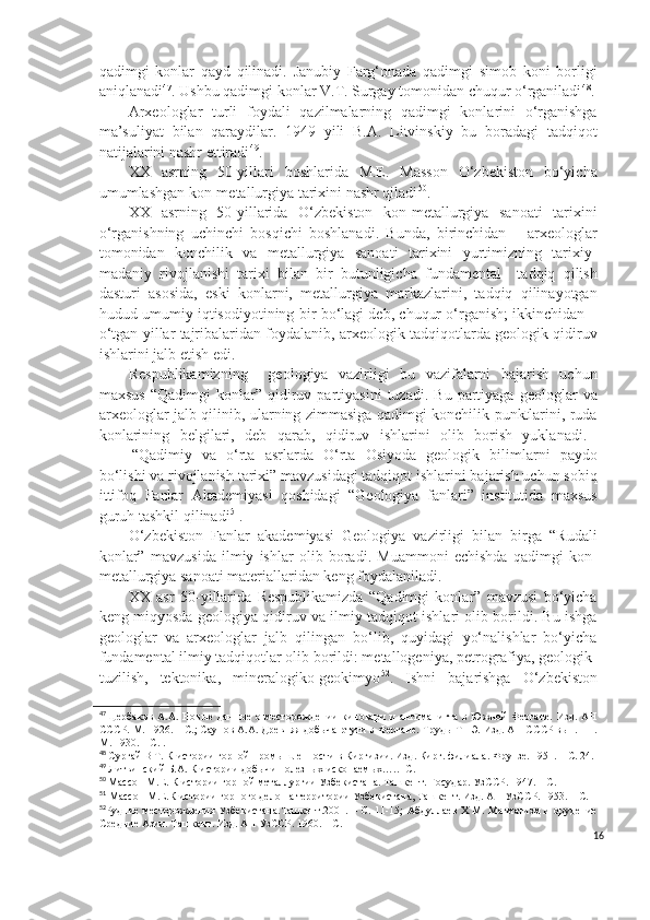 qadimgi   konlar   qayd   qilinadi.   Janubiy   Farg‘onada   qadimgi   simob   koni   borligi
aniqlanadi 47
. Ushbu qadimgi konlar V.T. Surgay tomonidan chuqur o‘rganiladi 48
.
Arxeologlar   turli   foydali   qazilmalarning   qadimgi   konlarini   o‘rganishga
ma’suliyat   bilan   qaraydilar.   1949   yili   B.A.   Litvinskiy   bu   boradagi   tadqiqot
natijalarini nashr ettiradi 49
.
XX   asrning   50-yillari   boshlarida   M.E.   Masson   O‘zbekiston   bo‘yicha
umumlashgan kon-metallurgiya tarixini nashr qiladi 50
.
XX   asrning   50-yillarida   O‘zbekiston   kon-metallurgiya   sanoati   tarixini
o‘rganishning   uchinchi   bosqichi   boshlanadi.   Bunda,   birinchidan   –   arxeologlar
tomonidan   konchilik   va   metallurgiya   sanoati   tarixini   yurtimizning   tarixiy-
madaniy   rivojlanishi   tarixi   bilan   bir   butunligicha   fundamental     tadqiq   qilish
dasturi   asosida,   eski   konlarni,   metallurgiya   markazlarini,   tadqiq   qilinayotgan
hudud umumiy iqtisodiyotining bir bo‘lagi deb, chuqur o‘rganish; ikkinchidan –
o‘tgan yillar tajribalaridan foydalanib, arxeologik tadqiqotlarda geologik qidiruv
ishlarini jalb etish edi.
Respublikamizning     geologiya   vazirligi   bu   vazifalarni   bajarish   uchun
maxsus   “Qadimgi   konlar”  qidiruv  partiyasini   tuzadi.   Bu  partiyaga   geologlar   va
arxeologlar jalb qilinib, ularning zimmasiga qadimgi konchilik punktlarini, ruda
konlarining   belgilari,   deb   qarab,   qidiruv   ishlarini   olib   borish   yuklanadi.  
“Qadimiy   va   o‘rta   asrlarda   O‘rta   Osiyoda   geologik   bilimlarni   paydo
bo‘lishi va rivojlanish tarixi” mavzusidagi tadqiqot ishlarini bajarish uchun sobiq
ittifoq   Fanlar   Akademiyasi   qoshidagi   “Geologiya   fanlari”   institutida   maxsus
guruh tashkil qilinadi 51
.
O‘zbekiston   Fanlar   akademiyasi   Geologiya   vazirligi   bilan   birga   “Rudali
konlar”   mavzusida   ilmiy   ishlar   olib   boradi.   Muammoni   echishda   qadimgi   kon-
metallurgiya sanoati materiallaridan keng foydalaniladi.
XX   asr   50-yillarida   Respublikamizda   “Qadimgi   konlar”   mavzusi   bo‘yicha
keng miqyosda geologiya qidiruv va ilmiy tadqiqot ishlari olib borildi. Bu ishga
geologlar   va   arxeologlar   jalb   qilingan   bo‘lib,   quyidagi   yo‘nalishlar   bo‘yicha
fundamental ilmiy tadqiqotlar olib borildi: metallogeniya, petrografiya, geologik-
tuzilish,   tektonika,   mineralogiko-geokimyo 52
.   Ishni   bajarishga   O‘zbekiston
47
Щербаков   А.А.   Новые   данные   о  месторождении   киновари   и   антиманигта   в   Южной   Фергане.   Изд.   АН
СССР. М. 1926. – С.; Саупов А.А. Древняя добыча ртути в Фергане. Труды ТПЭ. Изд. АН СССР вып.111.
М. 1930. – С. .
48
 Сургай В Т. К истории горной промышленности в Киргизии. Изд. Кирг. филиала. Фрунзе. 1951. – С. 24.
49
  Литвинский  Б.А. К истории добычи полезных ископаемых…..- С.
50
  Массон  М.Е. К истории горной металлургии Узбекистана. Ташкент. Государ. УзССР. 1947. – С.
51
  Массон  М.Е.К истории горного дело на территории Узбекистана, Ташкент. Изд. АН УзССР. 1953. – С. 
52
Рудние месторождения Узбекистана.Ташкент.2001. – С.   11-15; Абдуллаев Х М. Магматизм и орудение
Средние Азии. Ташкент. Изд. АН УзССР. 1960. – С. 
16 