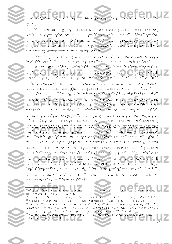 Fanlar   akademiyasi,   geologiya   vazirligi   va   oliy   o‘quv   yurtlari   geologlari   jalb
qilindi. 
Yuqorida   keltirilgan   yo‘nalishlardan   bizni   qiziqtirganlari   –   metallogeniya,
strukturaviy-geologiya   va   mineralik-geokimyo   yo‘nalishlaridir.   Metallogeniya
sohasiga  asos  solgan  olim  X.M. Abdullaev bo‘lib, u o‘zining ilmiy tadqiqotlari
natijalarini   umumlashtirib,   O‘rta   Osiyo   xududida   rudalarni   paydo   bo‘lishi
(orudnenie) xaqida monumental asar yozgan 53
.
Ikkinchi   yo‘nalish   bo‘yicha   konni   qidirish,   baholash   va   qidiruv   ishlariga
bag‘ishlangan bo‘lib, bunda arxeologik ma’lumotlardan keng foydalanilgan 54
.
Mineralogo-geokimyo   yo‘nalishi   –   rudali   foydali   qazilmalarni   o‘rganishga
bag‘ishlanib,   unga   kon   qurilishini   mintaqaviyligi,   rudalarni   qayta   ishlash
texnologiyasi,   rudadan   asosiy   va   yo‘ldosh   metallarni   ajratib   olish   kabi
metallurgiya tarkibidagi muxim masalalar kiradi. Bunda, aniq bir buyum yasash
uchun metallni olish, uning (xom-ashyosini) manbasini bilish lozim bo‘ladi 55
.
Islomov   O.I.   “Geologiya   bilimining   paydo   bo‘lishi   va   rivojlanishi   tarixi”
mavzusini o‘rganish maqsadida O‘rta Osiyoning qadimgi konchilik markazlariga
bir   necha   bor   ekspeditsiya   tashkil   qiladi.   Natijada 56
  tabiiy   boyliklar   bilan
tanishish,   ulardan   foydalanish,   aholining   turmush   madaniyatida,   ishlab
chiqarishga   bo‘lgan   extiyojni   “o‘sishi”   jarayonida   shakllangan   va   rivojlangan
O‘rta   Osiyoda   geologiya   bilimini   rivojlantirish   tarixiga   bag‘ishlangan,
umumlashtirilgan   ishlarini 57
  e’lon   qiladi.   Bu   ishlar   keng   qamrovli   masalalarga
bag‘ishlangan   bo‘lib,   geologiya   bilimini   paydo   bo‘lishidan,   tabiiy   boyliklardan
faol foydalanganligigacha va uning asosiy tarkibiy qismi bo‘lgan metallurgiyani
rivojlanishiga,   ko‘pgina   yangi   ishlab   chiqarish   sohalarini   shakllanishiga,   ilmiy
bilimlarni   o‘sishiga   va   tabiiy   boyliklardan   unumli   foydalanishni   o‘rganishga
turtki bo‘lgan xom-ashyo resurslarigacha o‘rganib chiqilgan 58
. Ushbu ilmiy ishlar
geologiya   fanlari   tarixi   xalqaro   qo‘mitasi   doirasida   chop   etilgan.   O.I.
Islomovning   O‘rta   Osiyo   va   O‘zbekistonda   konchilik   ishlab   chiqarishi   tarixiga
bag‘ishlangan ilmiy tadqiqot ishlariga O‘rta Osiyo geologlari va arxeologlari jalb
qilingan   holda,   sobiq   ittifoqning   “Yer   osti   boyliklaridan   kompleks   foydalanish
umumsoyuz instituti” ham qo‘shiladi.
53
Абдуллаев   Х.М.   Металлогения-геологическая   основа   поисков   месторождении   полезных   ископаемых.
соч. Т.  VI .Т а шкент. Фан.1967. – С. 302.
54
 Наследов Б.Н. Металлогения западного Тянь-Шаня и Узбекистана.  М. Госгеолтехиздат,1968. – С. 330.
55
 Королев В.А. Структурные типы рудных полб и месторождений Средние Азии. М.Недра.1983. – С. 
56
  Исламов   О.И.   Из   истории   геологических   знаний   в   Средней   Азии.   Ташкент.   Изд .   «Фан»,   1976.   –   С.   ;
Мухамедов И.Т. Из истории добычи чёрных и цветных металлов в Средней Азии в древние века. История
горной   металлургии в Средней Азии (науч. конф. материалы), Навои, 2007.- С. 51-53.
57
 Исламов О.И. Из истории геологических знаний в Средней Азии. Ташкент. ,Изд. «Фан». 1976. – С. ;
58
  Кўрсатилган адабиёт....- Б.
17 