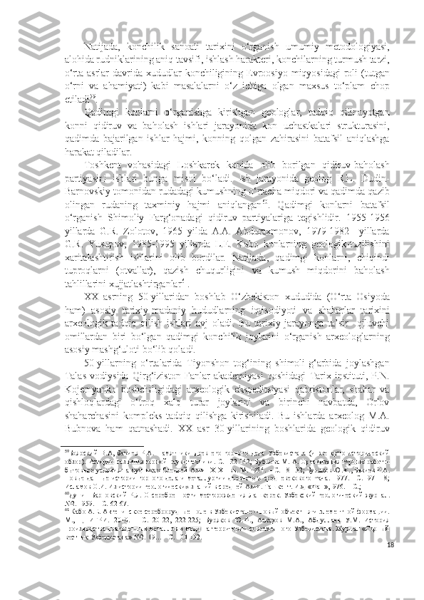 Natijada,   konchilik   sanoati   tarixini   o‘rganish   umumiy   metodologiyasi,
alohida rudniklarining aniq tavsifi, ishlash harakteri, konchilarning turmush tarzi,
o‘rta  asrlar   davrida xududlar  konchiligining  Evroosiyo  miqyosidagi   roli  (tutgan
o‘rni   va   ahamiyati)   kabi   masalalarni   o‘z   ichiga   olgan   maxsus   to‘plam   chop
etiladi 59
.
Qadimgi   konlarni   o‘rganishga   kirishgan   geologlar,   tadqiq   qilinayotgan
konni   qidiruv   va   baholash   ishlari   jarayonida   kon   uchastkalari   strukturasini,
qadimda   bajarilgan   ishlar   hajmi,   konning   qolgan   zahirasini   batafsil   aniqlashga
harakat qiladilar.
Toshkent   vohasidagi   Loshkarek   konida   olib   borilgan   qidiruv-baholash
partiyasini   ishlari   bunga   misol   bo‘ladi.   Ish   jarayonida   geolog   R.L.   Dudin-
Barnovskiy   tomonidan rudadagi kumushning o‘rtacha miqdori va qadimda qazib
olingan   rudaning   taxminiy   hajmi   aniqlangan 60
.   Qadimgi   konlarni   batafsil
o‘rganish   S h imoliy   Farg‘onadagi   qidiruv   partiyalariga   tegishlidir.   1955-1956
yillarda   G.R.   Zolotov,   1965   yilda   A.A.   Abduraxmonov,   1979-1982     yillarda
G.R.   Yusupov,   1985-1995   yillarda   L.E.   Kabo   konlarning   geologik-tuzilishini
xaritalashtirish   ishlarini   olib   bordilar.   Natijada,   qadimgi   konlarni,   chiqindi
tuproqlarni   (otvallar),   qazish   chuqurligini   va   kumush   miqdorini   baholash
tahlillarini xujjatlashtirganlar 61
.
XX   asrning   50-yillaridan   boshlab   O‘zbekiston   xududida   (O‘rta   Osiyoda
ham)   asosiy   tarixiy-madaniy   hududlarning   iqtisodiyoti   va   shaharlar   tarixini
arxeologik   tadqiq   qilish   ishlari   avj   oladi.   Bu   tarixiy   jarayonga   ta’sir     qiluvchi
omillardan   biri   bo‘lgan   qadimgi   konchilik   joylarini   o‘rganish   arxeologlarning
asosiy mashg‘uloti bo‘lib qoladi.
50-yillarning   o‘rtalarida   Tiyonshon   tog‘ining   shimoli-g‘arbida   joylashgan
Talas   vodiysida   Qirg‘iziston   Fanlar   akademiyasi   qoshidagi   Tarix   instituti,   P.N.
Kojemyanko   boshchiligidagi   arxeologik   ekspeditsiyasi   qabristonlar,   shahar   va
qishloqlardagi   o‘troq   xalq   turar   joylarini   va   birinchi   navbatda,   Orlov
shaharchasini   kompleks   tadqiq   qilishga   kirishiladi.   Bu   ishlarda   arxeolog   M.A.
Bubnova   ham   qatnashadi.   XX   asr   30-yillarining   boshlarida   geologik   qidiruv
59
Боярский   В. А,   Бакиев   Р.А.   Памятники   древн е го   горного   дела   Узбекистана   (инженерно-исторический
обзор) .  Истории разв и тия горной науки техники.  С.   132-142 ;   Бубнова М. А. Организация горных работ и
бытовые е  условия на рудниках Средней Азии  IX - XII   вв.   М.   1984 . – С.  18-132;   Буряков Ю.Ф .,  Бакиев Р.А .
Новые данные истории горного дела и металлургии древнего и средневекового Чача.   1977. - С.     97-118;
Исламов О.И. Из истории геологических знаний в средней Азии. Ташкент.   Изд «Фан»,1976 . – С. ;
60
Дунин-Барновский   Р.Л.  О  серебр ен ности  месторождения  Лашкерек.   Узбекский   геологический   журнал.
№2 .  1959.  – С.  62-67.
61
 Кабо А.Е.   Актепинское сереброрудные поле в Узбекистане   –   новый   об ъ ект пяти элементной формации.
М.,   ЦНИГРИ.   2010.   –   С.   20-22,   222-225;   Буряков   Ю.Ф.,   Асқаров   М.А.,   Абдуллаев   У.М.   История
производства драгоценных металлов и меди на территории современного Узбекистана. Журнал «Горный
вестник Узбекистана» №2. 19… - С. 100-102.
18 