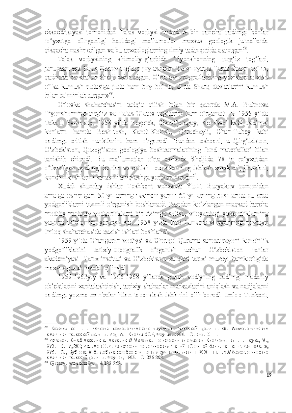 ekspeditsiyasi   tomonidan   Talas   vodiysi   hududida   bir   qancha   qadimgi   konlar
ro‘yxatga   olinganligi   haqidagi   ma’lumotlar   maxsus   geologik   jurnallarda
qisqacha nashr etilgan va bu arxeologlarning ilmiy tadqiqotida asqotgan 62
.
Talas   vodiysining   shimoliy-g‘arbida   Tiyonshonning   qirg‘iz   tog‘lari,
janubdan esa Talas Olatov tog‘lari joylashgan. Bu viloyatda Taraz shahri bo‘lib,
qadimda bu shahar S h elji deb atalgan. O‘rta asr geograflarining yozishicha: «Bu
o‘lka   kumush   rudasiga   juda   ham   boy   bo‘lib,   O‘rta   Sharq   davlatlarini   kumush
bilan ta’minlab turgan» 63
.
Orlovka   shaharchasini   tadqiq   qilish   bilan   bir   qatorda   M.A.   Bubnova
Tiyonshonning   qirg‘iz   va   Talas   Olatov   tog‘larini   ham   o‘rganadi.   U   1955   yilda
Takali,   Sarimsoq,   1958   yilda   Tegerek,   Chat-Qaragay,   Kenshani   kabi   qadimgi
konlarni   hamda   Besh-tosh,   Kandi-Kolosh,   Qorachayli,   Chan-Tubey   kabi
qadimgi   eritish   punktlarini   ham   o‘rganadi.   Bundan   tashqari,   u   Qirg‘iziston,
O‘zbekiston,   Qozog‘iston   geologiya   boshqarmalarining   fond   materiallari   bilan
tanishib   chiqadi.   Bu   ma’lumotlar   o‘rta   asrlarda   Sheljida   78   ta   ro‘yxatdan
o‘tkazilgan   qadimgi   konlar   va   eritish     punktlarining   ishlash   xarakteri,   jihozlari,
konchilik ishlarini sanasini aniqlashga yordam bergan 64
.
Xuddi   shunday   ishlar   Toshkent   vohasida   Y u .F.   Buryakov   tomonidan
amalga oshirilgan. 50-yillarning ikkinchi yarmi 60-yillarning boshlarida bu erda
yodgorliklarni   tizimli   o‘rganish   boshlanadi.   Bundan   ko‘zlangan   maqsad   barcha
moddiy-madaniy  yodgorliklarni  bir  tizimga  solish,  viloyatdagi   yodgorliklarning
yagona   to‘plamini   yaratish   edi.   1958   yilda   Iloq-Tunkent   viloyatining   poytaxti
Imloq shaharchasida qazish ishlari boshlandi.
1959 yilda Ohangaron vodiysi va Chotqol-Qurama sanoat rayoni konchilik
yodgorliklarini   tarixiy-topografik   o‘rganish   uchun   O‘zbekiston   Fanlar
akademiyasi    Tarix instituti va O‘zbekiston xalqlari  tarixi muzeyi  hamkorligida
maxsus guruh tashkil qilinadi.
1959-1963y.y   va   1966-1968   yillarda   guruh   vodiyning   qadimgi   madaniy
ob’ektlarini xaritalashtirish, tarixiy shaharlar markazlarini aniqlash va natijalarni
qadimgi yozma manbalar bilan taqqoslash  ishlarini  olib boradi. Imloq-Tunkent,
62
  Кожемянко   П.Н.   История   археологического   изучения   Таласской   долины.   сб.   Археологические
памятники Таласской долины. Изд. АН Киргиз ССР, Фрунзе. 1968. – С.  стр.10-11.
63
  Истахри. Китаб  масалик  ал-мамалик  / /  Материал  по истории  киргизов и  Киргизии.   вып. 1. Наука, М.,
1973. – С. 17, 280; Исламов О.И. Из истории геологических знаний в Средней Азии. Ташкент. Изд. «Фан»,
1976. – С. ; Бубнова М.А. Добыча серебро-свинцовых руд в Шельджи в  IX - XII  вв. н. э.// Археологические
памятники Талассой долины. Фрунзе, 1963. – С. 225-262.
64
  Кўрсатилган адабиёт . – Б. 225-262.
19 