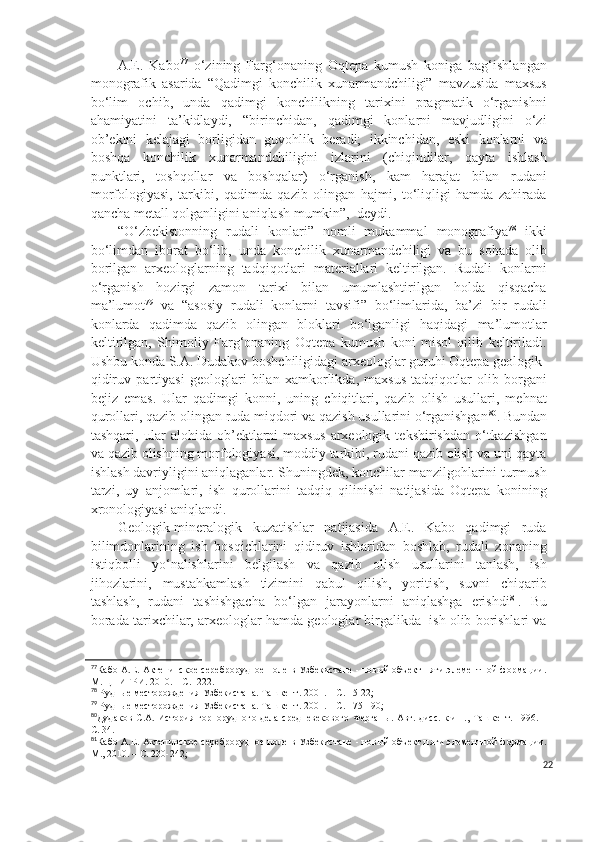 A.E.   Kabo 77
  o‘zining   Farg‘onaning   Oqtepa   kumush   koniga   bag‘ishlangan
monografik   asarida   “Qadimgi   konchilik   xunarmandchiligi”   mavzusida   maxsus
bo‘lim   ochib,   unda   qadimgi   konchilikning   tarixini   pragmatik   o‘rganishni
ahamiyatini   ta’kidlaydi,   “birinchidan,   qadimgi   konlarni   mavjudligini   o‘zi
ob’ektni   kelajagi   borligidan   guvohlik   beradi;   ikkinchidan,   eski   konlarni   va
boshqa   konchilik   xunarmandchiligini   izlarini   (chiqindilar,   qayta   ishlash
punktlari,   toshqollar   va   boshqalar)   o‘rganish,   kam   harajat   bilan   rudani
morfologiyasi,   tarkibi,   qadimda   qazib   olingan   hajmi,   to‘liqligi   hamda   zahirada
qancha metall qolganligini aniqlash mumkin”,  deydi.
“O‘zbekistonning   rudali   konlari”   nomli   mukammal   monografiya 78
  ikki
bo‘limdan   iborat   bo‘lib,   unda   konchilik   xunarmandchiligi   va   bu   sohada   olib
borilgan   arxeologlarning   tadqiqotlari   materiallari   keltirilgan.   Rudali   konlarni
o‘rganish   hozirgi   zamon   tarixi   bilan   umumlashtirilgan   holda   qisqacha
ma’lumot 79
  va   “asosiy   rudali   konlarni   tavsifi”   bo‘limlarida,   ba’zi   bir   rudali
konlarda   qadimda   qazib   olingan   bloklari   bo‘lganligi   haqidagi   ma’lumotlar
keltirilgan,   Shimoliy   Farg‘onaning   Oqtepa   kumush   koni   misol   qilib   keltiriladi.
Ushbu konda S.A. Dudakov boshchiligidagi arxeologlar guruhi Oqtepa geologik-
qidiruv   partiyasi   geologlari   bilan   xamkorlikda,   maxsus   tadqiqotlar   olib   borgani
bejiz   emas.   Ular   qadimgi   konni,   uning   chiqitlari,   qazib   olish   usullari,   mehnat
qurollari, qazib olingan ruda miqdori va qazish usullarini o‘rganishgan 80
. Bundan
tashqari,   ular   alohida   ob’ektlarni   maxsus   arxeologik   tekshirishdan   o‘tkazishgan
va qazib olishning morfologiyasi, moddiy tarkibi, rudani qazib olish va uni qayta
ishlash davriyligini aniqlaganlar. Shuningdek, konchilar manzilgohlarini turmush
tarzi,   uy   anjomlari,   ish   qurollarini   tadqiq   qilinishi   natijasida   Oqtepa   konining
xronologiyasi aniqlandi.
Geologik-mineralogik   kuzatishlar   natijasida   A.E.   Kabo   qadimgi   ruda
bilimdonlarining   ish   bosqichlarini   qidiruv   ishlaridan   boshlab,   rudali   zonaning
istiqbolli   yo‘nalishlarini   belgilash   va   qazib   olish   usullarini   tanlash,   ish
jihozlarini,   mustahkamlash   tizimini   qabul   qilish,   yoritish,   suvni   chiqarib
tashlash,   rudani   tashishgacha   bo‘lgan   jarayonlarni   aniqlashga   erishdi 81
.   Bu
borada tarixchilar, arxeologlar hamda geologlar birgalikda  ish olib borishlari va
77
Кабо А.Е. Актепинское сереброрудное поле в Узбекистане - новый объект пяти элементной формации.
М. ЦНИГРИ. 2010. – С.  222.
78
 Рудные месторождения Узбекистана. Ташкент. 2001. – С. 15-22;
79
 Рудные месторождения Узбекистана. Ташкент. 2001. – С. 175-190;
80
Дудаков С.А. История горнорудного дела средневеков ого   Ферганы.   Авт. дисс.  к.и.н., Ташкент. 1996. –
С. 34.
81
Кабо А.Е. Актепинское сереброрудное поле в Узбекистане - новый объект пяти элементной формации.
М., 2010. – С. 230-242;
22 