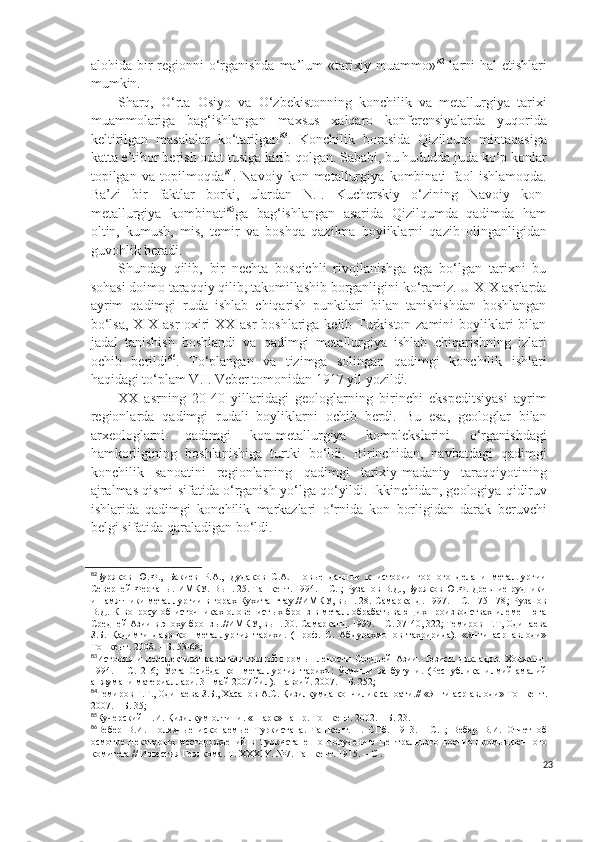 alohida bir regionni  o‘rganishda ma’lum  «tarixiy muammo» 82
  larni hal  etishlari
mumkin.  
Sharq,   O‘rta   Osiyo   va   O‘zbekistonning   konchilik   va   metallurgiya   tarixi
muammolariga   bag‘ishlangan   maxsus   xalqaro   konferensiyalarda   yuqorida
keltirilgan   masalalar   ko‘tarilgan 83
.   Konchilik   borasida   Qizilqum   mintaqasiga
katta e’tibor berish odat tusiga kirib qolgan. Sababi, bu hududda juda ko‘p konlar
topilgan   va   topilmoqda 84
.   Navoiy   kon-metallurgiya   kombinati   faol   ishlamoqda.
Ba’zi   bir   faktlar   borki,   ulardan   N.I.   Kucherskiy   o‘zining   Navoiy   kon-
metallurgiya   kombinati 85
ga   bag‘ishlangan   asarida   Qizilqumda   qadimda   ham
oltin,   kumush,   mis,   temir   va   boshqa   qazilma   boyliklarni   qazib   olinganligidan
guvohlik beradi. 
Shunday   qilib,   bir   nechta   bosqichli   rivojlanishga   ega   bo‘lgan   tarixni   bu
sohasi doimo taraqqiy qilib, takomillashib borganligini ko‘ramiz. U XIX asrlarda
ayrim   qadimgi   ruda   ishlab   chiqarish   punktlari   bilan   tanishishdan   boshlangan
bo‘lsa, XIX asr oxiri  XX asr boshlariga kelib Turkiston zamini  boyliklari bilan
jadal   tanishish   boshlandi   va   qadimgi   metallurgiya   ishlab   chiqarishning   izlari
ochib   berildi 86
.   To‘plangan   va   tizimga   solingan   qadimgi   konchilik   ishlari
haqidagi to‘plam V.I. Veber tomonidan 1917 yil yozildi.
XX   asrning   20-40   yillaridagi   geologlarning   birinchi   ekspeditsiyasi   ayrim
regionlarda   qadimgi   rudali   boyliklarni   ochib   berdi.   Bu   esa,   geologlar   bilan
arxeologlarni   qadimgi   kon-metallurgiya   komplekslarini   o‘rganishdagi
hamkorligining   boshlanishiga   turtki   bo‘ldi.   Birinchidan,   navbatdagi   qadimgi
konchilik   sanoatini   regionlarning   qadimgi   tarixiy-madaniy   taraqqiyotining
ajralmas qismi sifatida o‘rganish yo‘lga qo‘yildi. Ikkinchidan, geologiya-qidiruv
ishlarida   qadimgi   konchilik   markazlari   o‘rnida   kon   borligidan   darak   beruvchi
belgi sifatida qaraladigan bo‘ldi.
82
Буряков   Ю.Ф.,   Бакиев   Р.А.,   Дудаков   С.А.   Новые   данные   к   истории   горного   дела   и   металлургии
Северней Ферганы. ИМКУ. Вып. 25. Ташкент. 1994. – С. ; Рузанов В.Д., Буряков Ю.Ф. Древние рудники
и памятники металлургии в горах Кухитангтау.//ИМКУ, вып. 28. Самарканд. 1997. – С. 175-178 ;   Рузанов
В.Д.  К  вопросу  об  источниках  оловенистых  бронз   в металлобрабатывающих  производствах   илемен  юга
Средней Азии в эпоху бронзы.//ИМКУ, вып. 30. Самарканд. 1999. – С. 37-40, 322; Темиров  Ғ .Т, Одинаева
З.Б.   Қадимги   давр   кон-металлургия   тарихи.   (Проф.   С.   Абдурахмонов   тахририда).   «Янги   аср   авлоди»
Тошкент. 2008. – Б. 53-68;
83
История   и   перспективы   развития   горной   промышлености   Средней   Азии.   Тезисы   докладов.   Ходжанд.
1994.   –   С.   216;   Ўрта   Осиёда   кон-металлургия   тарихи:   ўтмиши   ва   бугуни.   (Республика   илмий-амалий
анжумани материаллари. 31 май 2007 йил). Навоий. 2007. – Б. 252;
84
Темиров Ғ.Т., Одинаева З.Б., Хасанов А.С. Қизилқумда кончилик саноати.//  « Янги аср авлоди »  Тошкент.
2007. – Б. 35;
85
Кучерский Н.И. Қизилқум олтини.  « Шарқ »  наш р . Тошкент. 2002. – Б. 23. 
86
Вебер   В.И.   Полезные   и с копаемые   Туркистана.   Ташкент.   1.   СПб.   1913 .   -   С.   ;   Вебер   В.И.   Отчет   об
осмотре   некоторых   месторождений   в   Туркистане   по   поручению   Центрального   военно-промышленного
комитета // Известия Геолкома.  Т .   XXXIY .   №7 .  Ташкент .  1915.  – С  .
23 