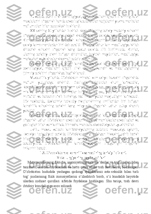 Bu vaqtda qazib olish texnologiyasi, ayrim metallarni ajratib olishning ba’zi
masalalarini o‘rganish hamda arxeologik tadqiqotlar natijalarini yozma manbalar
ma’lumotlari bilan taqqoslash boshlandi.
XX asrning 50-yillaridan boshlab Respublikaning tarixiy-madaniy sohasini
o‘rganish   uchun   arxeologiya   ishlari   sistema   (tizim)   asosida   keng   quloch   yozdi.
Kon-metallurgiya   ishlab   chiqarish   sohasi   mamlakatning   iqtisodiy   hayotidagi
asosiy komponentlardan biri deb qaraldi. S h uning uchun kon-metallurgiya ishlab
chiqarish   sohasini   o‘rganish   keng   dastur   asosida   olib   borilmoqda.   Konlar,
ularning   tarkibiy   qismi   bo‘lgan   chiqindilar,   boyitish   maydonlari,   metallurgiya
markazlari va boshqalar sistemali tadqiq qilinmoqda.
Maxsus   ilmiy-tadqiqot   ishlari   konchilik   texnikasi   tarixi,   konni   qazib   olish
texnologiyasi,   metallarni   ajratib   olish   usullari,   konchi   va   metallurglarning
ijtimoiy tarkibini o‘rganishga bag‘ishlanadi.
Mustaqillik   yillarida   O‘zbekiston   mineral   xom-ashyo   bazasini   o‘rganishda
ma’lum   yutuqlarga   erishildi.   Geologik   tadqiqotlar   shuni   ko‘rsatdiki,
Respublikamiz qudratli mineral xom-ashyo bazasiga ega, ayniqsa, oltin, kumush,
mis   va   ko‘pgina   foydali   qazilmalar   bo‘yicha,   bu   esa,   yurtimiz   iqtisodiyotini
mo‘ta’dil   va  barqaror  o‘sib  borishiga  real   imkoniyatlar  mavjudligini  ko‘rsatadi.
O‘z   navbatida,   davlatimiz   iqtisodiy   rivojlanishining   omillaridan   biri   bo‘lgan
konchilik   sohasining   tarixini   keng   miqyosda   o‘rganish   uchun   qulay   sharoit
yaratildi.
Mustaqillik   yillarida   Sharq   miqyosidagi   qadimgi   kon-metallurgiya   tarixini
o‘rganish uchun O‘zbekiston arxeologlari – boshqa mamlakatlar arxeologlari va
geologlari bilan xamkorlikda bir necha marotaba ekspeditsiyalar uyushtirdilar.
Ushbu   mavzu   xalqaro   konferensiyalarning   tadqiqot   mavzusiga   aylanib,
Evrosiyo   iqtisodiyoti   tarixida   O‘zbekistonning   qo‘shgan   hissasini   ochib   berish
bilan   birga,   manbalar   asosida   Evrosiyo   davlatlarining   tarixiy-madaniy
taraqqiyotida   O‘zbekistonning     ko‘prik   vazifasini   o‘taganligini   o‘rganish
imkonini beradi.
1.3. O‘zbekistonda konchilik sanoatining tarixiy ildizlari.
Metallurgiyaning paydo bo‘lishi
Mutaxassislarning fikricha, insoniyatning turli ma’danlar va tog‘ jinslari bilan
tanishuvi, ulardan foydalanishi va hatto qazib olishi tosh davridayoq boshlangan.
O‘zbekiston   hududida   yashagan   qadimgi   ajdodlarimiz   asta-sekinlik   bilan   turli
tog‘   jinslarining   fizik   xususiyatlarini   o‘zlashtirib   borib,   o‘z   kundalik   hayotida
ulardan   mehnat   qurollari   sifatida   foydalana   boshlagan.   Shu   tariqa,   tosh   davri
ibtidoiy konchiligiga asos solinadi.
24 