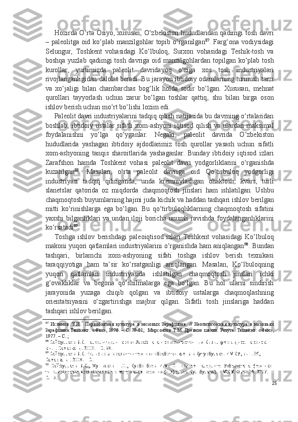 Hozirda O‘rta Osiyo, xususan, O‘zbekiston hududlaridan qadimgi tosh davri
– paleolitga oid ko‘plab manzilgohlar  topib o‘rganilgan 87
. Farg‘ona vodiysidagi
Selungur,   Toshkent   vohasidagi   Ko‘lbuloq,   Surxon   vohasidagi   Teshik-tosh   va
boshqa yuzlab  qadimgi  tosh davriga oid manzilgohlardan topilgan  ko‘plab tosh
kurollar,   yurtimizda   paleolit   davridayoq   o‘ziga   xos   tosh   industriyalari
rivojlanganligidan dalolat beradi. Bu jarayon ibtidoiy odamlarning turmush tarzi
va   xo‘jaligi   bilan   chambarchas   bog‘lik   holda   sodir   bo‘lgan.   Xususan,   mehnat
qurollari   tayyorlash   uchun   zarur   bo‘lgan   toshlar   qattiq,   shu   bilan   birga   oson
ishlov berish uchun mo‘rt bo‘lishi lozim edi.
Paleolit davri industriyalarini tadqiq qilish natijasida bu davrning o‘rtalaridan
boshlab,  ibtidoiy ustalar   sifatli  xom-ashyoni   iqtisod  qilish  va  ulardan maksimal
foydalanishni   yo‘lga   qo‘yganlar.   Negaki,   paleolit   davrida   O‘zbekiston
hududlarida   yashagan   ibtidoiy   ajdodlarimiz   tosh   qurollar   yasash   uchun   sifatli
xom-ashyoning   tanqis   sharoitlarida   yashaganlar.   Bunday   ibtidoiy   iqtisod   izlari
Zarafshon   hamda   Toshkent   vohasi   paleolit   davri   yodgorliklarini   o‘rganishda
kuzatilgan 88
.   Masalan,   o‘rta   paleolit   davriga   oid   Qo‘tirbuloq   yodgorligi
industriyasi   tadqiq   qilinganda,   unda   kremniylashgan   ohaktosh,   kvars,   turli
slanetslar   qatorida   oz   miqdorda   chaqmoqtosh   jinslari   ham   ishlatilgan.   Ushbu
chaqmoqtosh buyumlarning hajmi juda kichik va haddan tashqari ishlov berilgan
mitti   ko‘rinishlarga   ega   bo‘lgan.   Bu   qo‘tirbuloqliklarning   chaqmoqtosh   sifatini
yaxshi  bilganliklari  va undan iloji boricha unumli  ravishda foydalanganliklarini
ko‘rsatadi 89
.
Toshga   ishlov   berishdagi   paleoiqtisod   izlari   Toshkent   vohasidagi   Ko‘lbuloq
makoni yuqori qatlamlari industriyalarini o‘rganishda ham aniqlangan 90
. Bundan
tashqari,   birlamchi   xom-ashyoning   sifati   toshga   ishlov   berish   texnikasi
taraqqiyotiga   ham   ta’sir   ko‘rsatganligi   aniqlangan.   Masalan,   Ko‘lbuloqning
yuqori   qatlamlari   industriyasida   ishlatilgan   chaqmoqtosh   jinslari   ichki
g‘ovakliklar   va   begona   qo‘shilmalarga   ega   bo‘lgan.   Bu   hol   ularni   sindirish
jarayonida   yuzaga   chiqib   qolgan   va   ibtidoiy   ustalarga   chaqmoqlashning
orientatsiyasini   o‘zgartirishga   majbur   qilgan.   Sifatli   tosh   jinslariga   haddan
tashqari ishlov berilgan.
87
  Исламов   У . И.     Первобытная   культура   в   низовых   Зарафшона.   //   Неолитическая   культура   в   низовьях
Зарафшана.Ташкент: «Фан», 1996. – С. 79-1;   Мирсоатов Т.М. Древние шахти Учтута. Ташкент: «Фан»,
1977. – С. ; 
88
  Сайфуллаев Б.К. Палеолит долинқ реки Зарафшана и северо-восточных Кызылкумов. Дисс. на соиск. 
к.и.н. Самарканд. 2003. – С. 98.
89
  Сайфуллаев Б.К.  Роль сырья в развитии техники обработки камня в Кутурбулаке. ИМКУ, вып. 36, 
Самарканд  .  2008 . – С. 
90
  Сайфуллаев   Б.К.,   Хушваков   Н.О.,   Курбонбоев   И.М.   О   позднем   палеолите   Узбекистана   (технико-
типологические исследования по материалам верхних (1-3) слоев Кульбулака). ИМКУ. Вып. 36. 2007.   –
С. 19.
25 