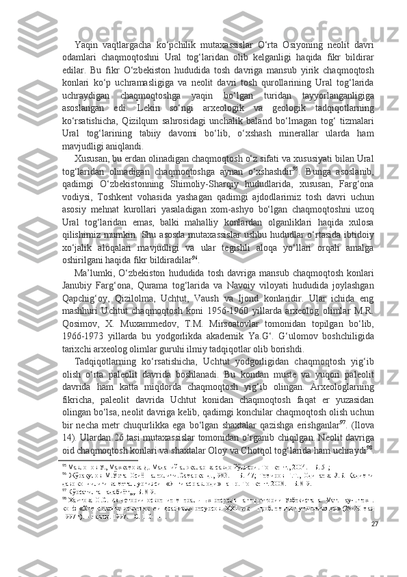 Yaqin   vaqtlargacha   ko‘pchilik   mutaxassislar   O‘rta   Osiyoning   neolit   davri
odamlari   chaqmoqtoshni   Ural   tog‘laridan   olib   kelganligi   haqida   fikr   bildirar
edilar.   Bu   fikr   O‘zbekiston   hududida   tosh   davriga   mansub   yirik   chaqmoqtosh
konlari   ko‘p   uchramasligiga   va   neolit   davri   tosh   qurollarining   Ural   tog‘larida
uchraydigan   chaqmoqtoshga   yaqin   bo‘lgan   turidan   tayyorlanganligiga
asoslangan   edi.   Lekin   so‘ngi   arxeologik   va   geologik   tadqiqotlarning
ko‘rsatishicha,   Qizilqum   sahrosidagi   unchalik   baland   bo‘lmagan   tog‘   tizmalari
Ural   tog‘larining   tabiiy   davomi   bo‘lib,   o‘xshash   minerallar   ularda   ham
mavjudligi aniqlandi. 
Xususan, bu erdan olinadigan chaqmoqtosh o‘z sifati va xususiyati bilan Ural
tog‘laridan   olinadigan   chaqmoqtoshga   aynan   o‘xshashdir 95
.   Bunga   asoslanib,
qadimgi   O‘zbekistonning   Shimoliy-Sharqiy   hududlarida,   xususan,   Farg‘ona
vodiysi,   Toshkent   vohasida   yashagan   qadimgi   ajdodlarimiz   tosh   davri   uchun
asosiy   mehnat   kurollari   yasaladigan   xom-ashyo   bo‘lgan   chaqmoqtoshni   uzoq
Ural   tog‘laridan   emas,   balki   mahalliy   konlardan   olganliklari   haqida   xulosa
qilishimiz mumkin. Shu asosda  mutaxassislar  ushbu  hududlar  o‘rtasida  ibtidoiy
xo‘jalik   aloqalari   mavjudligi   va   ular   tegishli   aloqa   yo‘llari   orqali   amalga
oshirilgani haqida fikr bildiradilar 96
. 
Ma’lumki,  O‘zbekiston   hududida   tosh   davriga   mansub   chaqmoqtosh   konlari
Janubiy   Farg‘ona,   Qurama   tog‘larida   va   Navoiy   viloyati   hududida   joylashgan
Qapchig‘oy,   Qizilolma,   Uchtut,   Vaush   va   Ijond   konlaridir.   Ular   ichida   eng
mashhuri   Uchtut   chaqmoqtosh   koni   1956-1960   yillarda   arxeolog   olimlar   M.R.
Qosimov,   X.   Muxammedov,   T.M.   Mirsoatovlar   tomonidan   topilgan   bo‘lib,
1966-1973   yillarda   bu   yodgorlikda   akademik   Ya.G‘.   G‘ulomov   boshchiligida
tarixchi arxeolog olimlar guruhi ilmiy tadqiqotlar olib borishdi. 
Tadqiqotlarning   ko‘rsatishicha,   Uchtut   yodgorligidan   chaqmoqtosh   yig‘ib
olish   o‘rta   paleolit   davrida   boshlanadi.   Bu   kondan   muste   va   yuqori   paleolit
davrida   ham   katta   miqdorda   chaqmoqtosh   yig‘ib   olingan.   Arxeologlarning
fikricha,   paleolit   davrida   Uchtut   konidan   chaqmoqtosh   faqat   er   yuzasidan
olingan bo‘lsa, neolit davriga kelib, qadimgi konchilar chaqmoqtosh olish uchun
bir   necha   metr   chuqurlikka   ega   bo‘lgan   shaxtalar   qazishga   erishganlar 97
.   (Ilova
14). Ulardan 26 tasi mutaxassislar tomonidan o‘rganib chiqilgan. Neolit davriga
oid chaqmoqtosh konlari va shaxtalar Oloy va C h otqol tog‘larida ham uchraydi 98
.
95
 Мавлонов У., Maхкамова Д. Maданий алоқалар ва савдо йўллари. Tошкент., 2004. – Б. 51;
96
  Жўрақулов   М.Ўрта   Осиё   палеолити.Самарқанд.,1983.   –   Б.   47;   Темиров   Ғ.Т.,   Одинаева   З.Б.   Қадимги
давр кончилиги ва металлургияси   «Янги аср авлоди» нашр.-Тошкент. 2008. – Б. 8-9.
97
 Кўрсатилган адабиёт,,,. Б. 8-9.
98
  Хаитова  О.С.  Из   истории   освоение  мнеральных  ресрсов  на  территории  Узбекистана.   Мат.  науч.-техн.
конф   «Комплексное  освоение   мин еральных  ресурсов.  ХХ I   век  –  проблемы  и   пути  решения»  (28-30  мая
1997 г). – Навои.  1997. - С. 110-111.
27 