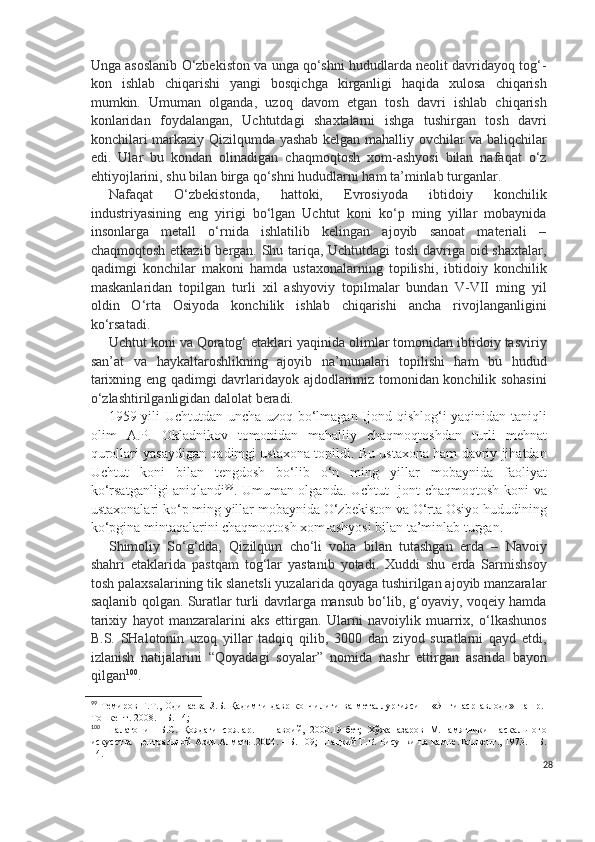 Unga asoslanib O‘zbekiston va unga qo‘shni hududlarda neolit davridayoq tog‘-
kon   ishlab   chiqarishi   yangi   bosqichga   kirganligi   haqida   xulosa   chiqarish
mumkin.   Umuman   olganda,   uzoq   davom   etgan   tosh   davri   ishlab   chiqarish
konlaridan   foydalangan,   Uchtutdagi   shaxtalarni   ishga   tushirgan   tosh   davri
konchilari markaziy Qizilqumda yashab kelgan mahalliy ovchilar va baliqchilar
edi.   Ular   bu   kondan   olinadigan   chaqmoqtosh   xom-ashyosi   bilan   nafaqat   o‘z
ehtiyojlarini, shu bilan birga qo‘shni hududlarni ham ta’minlab turganlar.
Nafaqat   O‘zbekistonda,   hattoki,   Evrosiyoda   ibtidoiy   konchilik
industriyasining   eng   yirigi   bo‘lgan   Uchtut   koni   ko‘p   ming   yillar   mobaynida
insonlarga   metall   o‘rnida   ishlatilib   kelingan   ajoyib   sanoat   materiali   –
chaqmoqtosh etkazib bergan. Shu tariqa, Uchtutdagi tosh davriga oid shaxtalar,
qadimgi   konchilar   makoni   hamda   ustaxonalarning   topilishi,   ibtidoiy   konchilik
maskanlaridan   topilgan   turli   xil   ashyoviy   topilmalar   bundan   V-VII   ming   yil
oldin   O‘rta   Osiyoda   konchilik   ishlab   chiqarishi   ancha   rivojlanganligini
ko‘rsatadi.
Uchtut koni va Qoratog‘ etaklari yaqinida olimlar tomonidan ibtidoiy tasviriy
san’at   va   haykaltaroshlikning   ajoyib   na’munalari   topilishi   ham   bu   hudud
tarixning eng qadimgi davrlaridayok ajdodlarimiz tomonidan konchilik sohasini
o‘zlashtirilganligidan dalolat beradi.  
1959 yili Uchtutdan uncha uzoq bo‘lmagan Ijond qishlog‘i yaqinidan taniqli
olim   A.P.   Okladnikov   tomonidan   mahalliy   chaqmoqtoshdan   turli   mehnat
qurollari yasaydigan qadimgi ustaxona topildi. Bu ustaxona ham davriy jihatdan
Uchtut   koni   bilan   tengdosh   bo‘lib   o‘n   ming   yillar   mobaynida   faoliyat
ko‘rsatganligi aniqlandi 99
. Umuman olganda. Uchtut-Ijont chaqmoqtosh koni va
ustaxonalari ko‘p ming yillar mobaynida O‘zbekiston va O‘rta Osiyo hududining
ko‘pgina mintaqalarini chaqmoqtosh xom-ashyosi bilan ta’minlab turgan.
S h imoliy   So‘g‘dda,   Qizilqum   cho‘li   voha   bilan   tutashgan   erda   –   Navoiy
shahri   etaklarida   pastqam   tog‘lar   yastanib   yotadi.   Xuddi   shu   erda   Sarmishsoy
tosh palaxsalarining tik slanetsli yuzalarida qoyaga tushirilgan ajoyib manzaralar
saqlanib qolgan. Suratlar turli davrlarga mansub bo‘lib, g‘oyaviy, voqeiy hamda
tarixiy   hayot   manzaralarini   aks   ettirgan.   Ularni   navoiylik   muarrix,   o‘lkashunos
B.S.   SHalotonin   uzoq   yillar   tadqiq   qilib,   3000   dan   ziyod   suratlarni   qayd   etdi,
izlanish   natijalarini   “Qoyadagi   soyalar”   nomida   nashr   ettirgan   asarida   bayon
qilgan 100
.
99
  Темиров   Ғ . Т. ,   Одинаева   З.Б.   Қадимги   давр   кончилиги   ва   металлургияси       «Янги   аср   авлоди»   нашр.-
Тошкент.  2008. – Б. 1 4;
100
  Шалатонин   Б.С.   Қоядаги   соялар.   –   Навоий,   2000.19-бет;   Хўжаназаров   М.Памятники   наскального
искусства Центральной Азии.Алматы.2004. – Б. 109; Шацкий Г.В. Рисунки на камне.Ташкент., 1973. – Б.
14.
28 