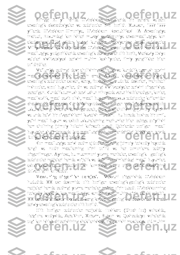 So‘nggi   20   yil   ichida   O‘zbekiston   hududlarida   bir   qancha   xalqaro
arxeologik   ekspeditsiyalar   va   tadqiqotlar   olib   borildi.   Xususan,   1997-1999
yillarda   O‘zbekiston-Olmoniya,   O‘zbekiston   Respublikasi   FA   Arxeologiya
instituti,   Boxumdagi   kon   ishlari   muzeyi   va   Olmoniya   arxeometallurgiya   kon
akademiyasi,   2006   yildan   hozirgi   kungacha   Fransiyaning   Ilmiy   Tadqiqotlar
Milliy   Markazi   (CNRS)   olimlari   O‘zbekiston   arxeologlari   bilan   hamkorlikda
metallurgiya yodgorliklarida arxeologik qazishmalar olib borib, Markaziy Osiyo
xalqlari   sivilizatsiyasi   tarixini   muhim   kashfiyotlar,   ilmiy   yangiliklar   bilan
to‘ldirdilar.
Ma’lumki,   qadimgi   davr   aholisining   xo‘jaligi   va   kundalik   turmush   tarzini
metallsiz   tasavvur   qilish   mumkin   emas.   Afsuski,   klassik   davrlar   bo‘yicha
arxeologik   tadqiqotlar   asosan,   saroy,   ibodatxona,   mudofaa   devorlari,   mahobatli
inshootlar,   sopol   buyumlar,   din   va   qadimgi   sivilizatsiyalar   tarixini   o‘rganishga
qaratilgan. Kundalik turmush tarzi uchun nihoyatda zarur hisoblanadigan, konlar,
metallsozlik, metal qazib olish, metall buyumlar maxsus tadqiqotlar ko‘lamidan
chetda qolib ketmoqda. Kundalik hayotda zarur bo‘lgan metall buyum va asbob-
uskunalarning ishlab chikarishiga qarab, antik davr aholisining ijtimoiy hayotini
va unda ba’zi  bir  o‘zgarishlarni  kuzatish  mumkin.   Bu  borada  boshqa bir  omil,
ya’ni   metall   buyum   va   asbob-uskunalarning   marhumlar   bilan   qabrga   qo‘yilishi
ham   aholining   ijtimoiy   holatini   ko‘rsatib   turadi.   Qabrlardan   topilgan     metall
buyumlar   shu   mintaqada   kon-metallurgiya   hunarmandchiligi   birlashgan   tarzda
faoliyat ko‘rsatganligini belgisidir.  
Kon-metallurgiya tarixi qadim ajdodlarimizning ijtimoiy - iqtisodiy hayotida
rangli   va   nodir   metallarning   o‘rni   to‘liq   va   har   tomonlama   tadrijiy
o‘rganilmagan. Ayniqsa, bu muammoni yozma manbalar, arxeologik - geologik
tadqiqotlar   natijalari   hamda   xo‘jalik   va   dafn   marosimlaridagi   metall   buyumlar,
asbob-uskunalar,   urf - odatlar   bilan   kompleks   tadqiq   qilish   ushbu   mavzuning
dolzarbligini ko‘rsatadi. 
Mavzuning   o‘rganilish   darajasi.     Mavzuni   o‘rganishda   O‘zbekiston
hududida   XX   asr   davomida   olib   borilgan   arxeologik-geologik   tadqiqotlar
natijalari  hamda qadimgi yozma manbalar muhim o‘rin tutadi. O‘zbekistonning
iqtisodiy   hayotida   kon-metallurgiya   sanoati   rivoji   muhim   o‘rin   tutishi   sababli,
XX asrda O‘zbekiston  hududida keng ko‘lamda  geologik qidiruv ishlari  hamda
tarixiy arxeologik tadqiqotlar olib borildi.
Olib   borilgan   tadqiqotlar   natijasida   Toshkent   (Choch-Iloq)   vohasida,
Farg‘ona   vodiysida,   Zarafshon,   Xorazm,   Surxon   va   Qashqadaryo   vohalarida
tog‘-kon ishlab chiqarishining shakllanishi va rivojlanishi masalasiga oid muhim
3 