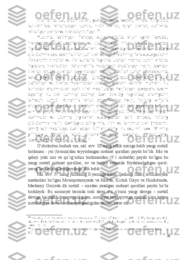           Ular   ichida   tuz,   chaqmoqtosh,   yashma,   kvars,   kvarzit,   mineral   bo‘yoqlar,
kulolchilikda   ishlatiladigan   tuproq,   nodir   toshlar,   rangli   toshlar,   qurilishda
ishlatilgan toshlar va boshqalar bo‘lgan 103
. 
Yuqorida   keltirilgan   fikrlarga   xulosa   sifatida   shuni   aytish   kerakki,
insoniyatning   turli   ma’danlar   va   tog‘   jinslari   bilan   tanishishi,   ulardan
foydalanishi   va   hatto,   qazib   olishi   tosh   davridayoq   boshlandi.   Ibtidoiy
ajdodlarimiz asta-sekinlik bilan turli tosh va tog‘ jinslarining fizik xususiyatlarini
o‘zlashtirib   bordilar   va   o‘z   kundalik   hayotida   ulardan   mehnat   quroli   sifatida
foydalana   boshladilar.   Dehqonchilik   madaniyati   shakllangan   neolit   davridan
boshlab   chaqmoqtoshdan   tayyorlangan   mehnat   qurollari   turlari   O‘zbekistonda
keng   yoyildi.   Misol   tariqasida   Qoratovdagi   Urgut   makonidan,   C h otqol
tog‘laridan   va   boshqa   makonlardan   topilgan   konlarni   keltirish   mumkin.   Bu
konlardan   chaqmoqtosh   qazib   olish   metallurgiya   rivojlangan   davrgacha   davom
etganligi   bu   tosh   turining   qadimgi   davr   iqtisodiy   hayotidagi   ahamiyatini
ko‘rsatib   turibdi.   Konchilik   ishlab   chiqarishning   rivoji,   ibtidoiy   xo‘jalik
ehtiyojlari   tosh   davridayoq   odamlarni   chaqmoqtoshdan   ham   yaxshiroq   bo‘lgan
xom-ashyo qidirib topishga undagan bo‘lishi tabiiy edi. O‘rta Osiyodagi foydali
qazilmalar   va   ularning   joylashish   xususiyatidan   kelib   chiqsak,   ibtidoiy
ajdodlarimiz   neolit   davridayoq   tabiiy   mis,   oltin   va   kontimur   tosh   (meteorit-
temir)   kabi   metallarga   duch   kelgan   bo‘lishi   tabiiy.   Bu   esa,   mil.   avv.   IV   ming
yillikdayoq   konchilik   ishlab   chiqarishida   yangi   davrning   –   metallurgiya
davrining boshlanishiga olib keldi 104
.
O‘zbekiston hududi esa, mil. avv. III ming yillik oxiriga kelib yangi metall
birikmasi - jez (bronza)dan tayyorlangan mehnat qurollari paydo bo‘ldi. Mis va
qalayi   yoki   mis   va   qo‘rg‘oshin   birikmasidan   (9:1   nisbatda)   paydo   bo‘lgan   bu
yangi   metall   mehnat   qurollari,   ov   va   harbiy   sohasida   foydalaniladigan   qurol-
yarog‘lar turining kengayishiga olib keldi.
Mil. avv. IV ming yillikning II-yarmiga kelib, Qadimgi Sharq sivilizasiyasi
markazlari  bo‘lgan Messopotamiyada  va Misrda, Kichik Osiyo va Hindistonda,
Markaziy   Osiyoda   ilk   metall   –   misdan   yasalgan   mehnat   qurollari   paydo   bo‘la
boshlaydi.   Bu   insoniyat   tarixida   tosh   davri   o‘z   o‘rnini   yangi   davrga   –   metall
davriga bo‘shatib berayotganligidan, insoniyat taraqqiyotiga muhim o‘rin tutgan
metallurgiya davri boshlanayotganligidan dalolat berar edi.
103
  Исломов О.И. Из  истории  геологических знаний  в Средней Азии. –Т., 1976. - С. 24;  Сагдуллаев А.С.
Қадимги  Ўрта Осиё тарихи. Тошкент. Университет, 2004. –Б. 21;  Авдусин  Д.А. Основы археология. М.,
1989. – С. 100.
104
  Лордкипанидзе Л.Н. История геологического изучения Узбекистана в система цивилизации Азия. –Т.,
2001. – С. 11.
30 