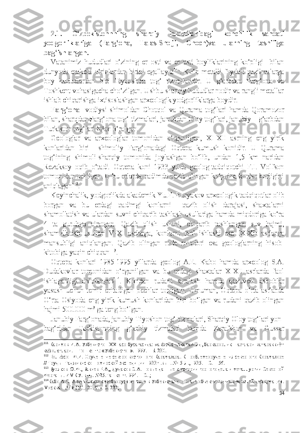 2.1.   O‘zbekistonnning   sharqiy   hududlaridagi   konchilik   sanoati
yodgorliklariga   (Farg‘ona,   Talas-Shelji,   Choch)va   ularning   tasnifiga
bag‘ishlangan.    
Vatanimiz   hududlari   o‘zining   er   osti   va   er   usti   boyliklarining   ko‘pligi     bilan
dunyoda  etakchi  o‘rinlardan  birini   egallaydi 111
.  Ko‘p  metalli  foydali   qazilmalarga
boy   hududlardan   biri   Tiyonshon   tog‘   tizmalaridir.   U   g‘arbdan   Farg‘ona   va
Toshkent vohasigacha cho‘zilgan. Ushbu sharqiy hududlar nodir va rangli metallar
ishlab chiqarishga ixtisoslashgan arxeologik yodgorliklarga boydir.
Farg‘ona     vodiysi   shimoldan   Chotqol   va   Qurama   tog‘lari   hamda   Qoramozor
bilan, sharqdan Farg‘ona tog‘ tizmalari, janubdan Oloy tog‘lari, janubiy – g‘arbdan
Turkiston tog‘lari bilan o‘ralgan. 
Geologlar   va   arxeologlar   tomonidan   o‘rganilgan,   XI-XII   asrning   eng   yirik
konlaridan   biri     shimoliy   Farg‘onadagi   Oqtepa   kumush   konidir.   U   Qurama
tog‘ining   shimoli-sharqiy   tomonida   joylashgan   bo‘lib,   undan   1,5   km   naridan
Rezaksoy   oqib   o‘tadi.   Oqtepa   koni   1933   yilda   geolog-tadqiqotchi   F.I.   Volfson
tomonidan ochilgan. U bu erlarda qadimda qazib olingan ko‘pgina konlar borligini
aniqlagan 112
.
Keyinchalik, yodgorlikda akademik Yu.F. Buryakov arxeologik tadqiqotlar olib
borgan   va   bu   erdagi   qadimgi   konlarni     qazib   olish   darajasi,   shaxtalarni
shamollatish va ulardan suvni chiqarib tashlash usullariga hamda miqdoriga ko‘ra
4   ta   guruhga   ajratgan.   Qazib   olish   uslubi,   chiqarib   tashlangan   suv   hajmi,
shamollatish   usullari   V-XI   asrlarga,   konlarni   faol   ishlashi   esa   IX-XII   asrlarga
mansubligi   aniqlangan.   Qazib   olingan   ruda   miqdori   esa   geologlarning   hisob-
kitobiga yaqin chiqqan 113
.
Oqtepa   konlari   1985-1995   yillarda   geolog   A.E.   Kabo   hamda   arxeolog   S.A.
Dudakovlar   tomonidan   o‘rganilgan   va   bu   erdagi   shaxtalar   X-XII   asrlarda   faol
ishlaganligi   aniqlangan 114
.   Kondan   rudani   saralash   hamda   qazuvchi   asboblar
yasash   uchun   temir   eritadigan   pechlar   topilgan.   Umuman,   Oqtepa   o‘rta   asrlarda
O‘rta   Osiyoda   eng   yirik   kumush   konlaridan   biri   bo‘lgan   va   rudani   qazib   olingan
hajmi 500.000 m 3
 ga teng bo‘lgan.
Janubiy Farg‘onada, janubiy Tiyoshon tog‘ tizmalari, Sharqiy Oloy tog‘lari yon-
bag‘ridan   Turkistonning   g‘arbiy   tizmalari   hamda   Zarafshon   va   Gussar
111
 Каримов И.А. Узбекистoн XXI aср бусaгaсидa: xaвфсизликкa тaхдид, бaркaрoрлик шaртлaри вa тaрaккиёт
кaфoлaтлaри. -  Тошкент.: «Узбекистoн». 1997. – Б. 230.
112
 Вольфсон  Ф.И. Оруденение северо-восточного Карамазара. К проблемеоруденения северного Корамазоре
// Труды  Таджикиско-Помирской экспедиции 1933г .вып. №15 Л., 1935. – С. 1-56.
113
  Буряков Ю.Ф., Бакиев Р.А,, Дудаков С.А. Новые данные к истории горного дела и металлургии Северной
Ферганы. ИМКУ. вып. №25.Ташкент.1994. – С. ;    
114
Кабо А.С. Актепинское сереброрудное поле в Узбекистане - новые объекты пятиэлементной деформации.
Москва.  ЦНИГРЦ. 2010. – С. 222;
34 