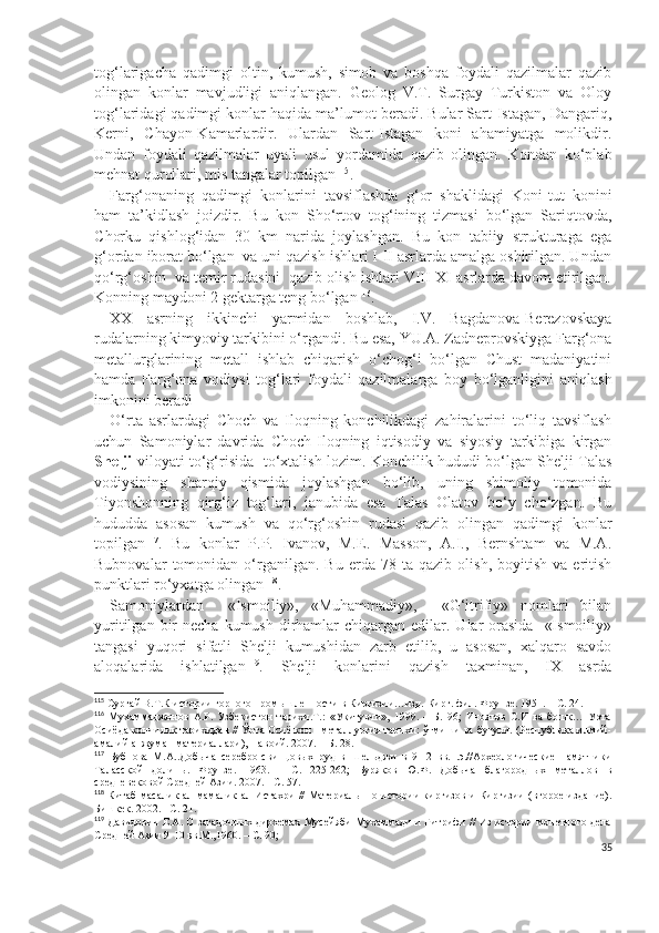 tog‘larigacha   qadimgi   oltin,   kumush,   simob   va   boshqa   foydali   qazilmalar   qazib
olingan   konlar   mavjudligi   aniqlangan.   Geolog   V.T.   Surgay   Turkiston   va   Oloy
tog‘laridagi qadimgi konlar haqida ma’lumot beradi. Bular Sart-Istagan, Dangariq,
Kerni,   C h ayon-Kamarlardir.   Ulardan   Sart-Istagan   koni   ahamiyatga   molikdir.
Undan   foydali   qazilmalar   uyali   usul   yordamida   qazib   olingan.   Kondan   ko‘plab
mehnat qurollari, mis tangalar topilgan 115
.
Farg‘onaning   qadimgi   konlarini   tavsiflashda   g‘or   shaklidagi   Koni-tut   konini
ham   ta’kidlash   joizdir.   Bu   kon   S h o‘rtov   tog‘ining   tizmasi   bo‘lgan   Sariqtovda,
C h orku   qishlog‘idan   30   km   narida   joylashgan.   Bu   kon   tabiiy   strukturaga   ega
g‘ordan iborat bo‘lgan  va uni qazish ishlari I-II asrlarda amalga oshirilgan. Undan
qo‘rg‘oshin  va temir rudasini  qazib olish ishlari VIII-XI asrlarda davom etirilgan.
Konning maydoni 2 gektarga teng bo‘lgan 116
.   
XX   asrning   ikkinchi   yarmidan   boshlab,   I.V.   Bagdanova-Berezovskaya
rudalarning kimyoviy tarkibini o‘rgandi. Bu esa, YU.A. Zadneprovskiyga Farg‘ona
metallurglarining   metall   ishlab   chiqarish   o‘chog‘i   bo‘lgan   Chust   madaniyatini
hamda   Farg‘ona   vodiysi   tog‘lari   foydali   qazilmalarga   boy   bo‘lganligini   aniqlash
imkonini beradi   
O‘rta   asrlardagi   Choch   va   Iloqning   konchilikdagi   zahiralarini   to‘liq   tavsiflash
uchun   Samoniylar   davrida   Choch-Iloqning   iqtisodiy   va   siyosiy   tarkibiga   kirgan
Shelji   viloyati to‘g‘risida   to‘xtalish lozim. Konchilik hududi bo‘lgan Shelji Talas
vodiysining   sharqiy   qismida   joylashgan   bo‘lib,   uning   shimoliy   tomonida
Tiyonshonning   qirg‘iz   tog‘lari,   janubida   esa   Talas   Olatov   bo‘y   cho‘zgan.   Bu
hududda   asosan   kumush   va   qo‘rg‘oshin   rudasi   qazib   olingan   qadimgi   konlar
topilgan 117
.   Bu   konlar   P.P.   Ivanov,   M.E.   Masson,   A.I.,   Bernshtam   va   M.A.
Bubnovalar   tomonidan   o‘rganilgan.   Bu   erda   78   ta  qazib   olish,   boyitish   va  eritish
punktlari ro‘yxatga olingan 118
.
Samoniylardan     «Ismoiliy»,   «Muhammadiy»,     «G‘itrifiy»   nomlari   bilan
yuritilgan  bir   necha  kumush  dirhamlar  chiqargan  edilar. Ular  orasida     «Ismoiliy»
tangasi   yuqori   sifatli   Shelji   kumushidan   zarb   etilib,   u   asosan,   xalqaro   savdo
aloqalarida   ishlatilgan 119
.   Shelji   konlarini   qazish   taxminan,   IX   asrda
115
 Сургай В.Т.К истории горного п р ом ыш ленности в Киргизии…изд.   Кирг. фил. Фрунзе. 1951. – С. 24.
116
  Мухаммаджонов   А.Р.   Узбекистон   тарихи.Т.:   «Укитувчи»,   1999.   –   Б.   96;   Иноятов   С.И   ва   бошк…   Урта
Осиёда кончилик тарихидан // Ўрта Осиё кон - металлургия тарихи: ўтмиши ва бугуни. (Республика илмий-
амалий анжуман материаллари), Навоий. 2007. – Б. 28.
117
  Бубнова   М.А..Добыча   серебро-свинцовых   руд   в   Шельджи   в   9-12   вв.н.э.//Археологические   памятники
Таласской   долины.   Фрунзе.   1963.   –   С.   225-262;   Буряков   Ю.Ф.   Добыча   благородных   металлов   в
средневековой Средней Азии. 2007. - С. 57.
118
  Китаб масалик  ал-мамалик  ал-Истахри  // Материалы по истории  киргизов и Киргизии  (второе  издание).
Бишкек.   2002. –С. 21. 
119
  Давидович Е.А. О загадочных дирхемах Мусейяби Мухаммади и Гитрифи // Из истории монетного дела
Средней Азии 9-10 вв.М.,1960. – С. 90; 
35 