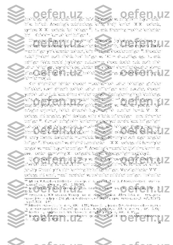 boshlanganligini qabrlardan topilgan ba’zi bir kumush va qo‘rg‘oshin buyumlardan
bilsa   bo‘ladi.   Arxeologik   tadqiqotlarga   ko‘ra,   Shelji   konlari   IX-XII   asrlarda,
ayniqsa   XI-XII   asrlarda   faol   ishlagan 120
.   Bu   erda   S h arqning   mashhur   konlaridan
biri  - Ko‘xisim kumush koni bo‘lgan 121
.
Ohangaron   daryosining   o‘ng   irmog‘i   havzasida   joylashgan   Qizilolmasoy   –
Toshkent mintakisidagi yirik oltin konlaridan biri bo‘lib, bu erdan maydoni 25x70
metr bo‘lgan yirik karerdan tashqari, ko‘p miqdorda shaxtalar topilgan 122
. S h axtalar
rudali   jinslarni   qazib   olishda   hosil   bo‘lgan   va   180   m   chuqurlikga   ega.   Bu   erda
ochilgan   ikkita   paralel   joylashgan   quduqsimon   shaxta   dastlab   ruda   qazib   olish
uchun ishlatilgan, keynchalik esa ulardan biri-shaxtani shamollatish uchun xizmat
qilgan.   Quduqning,   100-metridan   boshlab   har   tomonga   yo‘naltirilgan   bir   nechta
lahmlar mavjud.
Kon   chiqindilari   ichidan   shaxtani   mustahkamlash   uchun   ishlatilgan   g‘o‘lalar
bo‘laklari,   suvni   chiqarib   tashlash   uchun   qo‘llanilgan   sopol   quvurlar,   shaxtani
yoritish uchun juda katta chiroq siniqlari topilgan. Geologlarning hisob-kitoblariga
ko‘ra,   bu   kondan   qazib   olingan   rudani   hajmi   200000   m 3
  dan   ortiq   bo‘lgan.   Tog‘
etagida   joylashgan   konchilar   manzilgohlaridan   sopol   va   metalldan   yasalgan     uy-
ro‘zg‘or   anjomlari,   ishlab   chiqarish   buyumlari,   ish   qurollari   hamda   VIII-XII
asrlarga   oid   tangalar,   ya’ni   davlatga   soliq   sifatida   to‘lanadigan     qora   dirhamlar
topilgan 123
. Kumush-qo‘rg‘oshin  konlarining ahamiyati   qancha  katta bo‘lganligini
tushunish uchun o‘sha vaqtlarda kumushni juda ko‘p ishlatgan Sharqiy Ovropada
bironta   ham   kumush-qo‘rg‘oshin   koni   bo‘lmaganini   eslash   kifoya.   S h u   sababli,
SHarqiy   Ovropa   davlatlarida   muomalada   asosan   Samoniylar   zarb   etgan   tangalar
bo‘lgan 124
. S h axta atrofi va chiqindi tuproqlardan    IX-XII asrlarga oid Samoniylar
tangasi va metall buyumlar topilgan 125
. Arxeologik materiallar Qizilolma konini er.
avv. I asrdan  eramizning XIII asrigacha faoliyat ko‘rsatganligini tasdiklaydi.
Qizilolmadan   sharqroqda   Qorasoy   va   G‘ishtsoy   havzasida,   Qizilolma   koniga
o‘xshash qadimgi Samarchuk oltin koni topilgan. Qizilolma va Samarchuk  konlari
janubiy C h otqol yirik oltin konining bir bo‘lagi bo‘lgan. Manzilgohlardan V-VIII
asrlarga   oid   sopol,   metall   parchalari   va   toshqollar   qoldiqlari   topilgan.   Toshqollar
120
  Бубнова  М.А..Добыча  серебро-свинцовых  руд  в  Шельджи   в 9-12 вв.н.э.  //   Археологические   памятники
Таласской  долины. Фрунз е., 1963. – С. 225-262; 
121
  Буряков Ю.Ф. Горное дело и металлургия средневекового Илака Y-начало XIII вв. Наука. М.,   1974. – С.
23-29.
122
  Исмоилова   Д.   X-XI   асрларда   Мовароуннахр   кон-ишлари   тарихидан   //Ўрта   Оиёда   кон   -   металлургия
тарихи: ўтмиши ва бугуни. (Республика миқёсидаги илмий-амалий анжуман материаллари, 31 май,  2007 й).
Навоий. 2007. – Б. 64.
123
 Ўзбекистон тарихи.Т. I. Тошкент., 1958. – Б. 220; Маджи О.П., Буряков Ю.Ф. Из истории добычи золота в
Ташкентском оазисе (древный золотой рудник Кызыл-Алма). ИМКУ, вып №2. Ташкент. Фан. 1974. – С. 67;
124
 Каримов Ш., Шамсутдинов Р. Ватан тарихи.Тошкент., Ўқитувчи нашр, 1997. – Б. 184;                  
125
  Буряков Ю.Ф. О месторождении    серебряного   рудника   Шаша    //  Общественные   наукы   Узбекистана.
Вы п.  №12.  1965. - С. 28-30.
36 