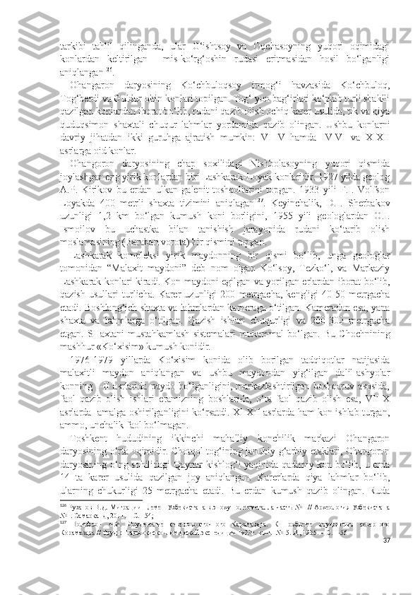 tarkibi   tahlil   qilinganda,   ular   G‘ishtsoy   va   Oqchasoyning   yuqori   oqimidagi
konlardan   keltirilgan     mis-ko‘rg‘oshin   rudasi   eritmasidan   hosil   bo‘lganligi
aniqlangan 126
. 
Ohangaron   daryosining   Ko‘chbuloqsoy   irmog‘i   havzasida   Ko‘chbuloq,
Tog‘berdi va Guldur oltin konlari topilgan. Tog‘ yon-bag‘irlari ko‘plab turli shaklli
qazilgan konlardan iborat bo‘lib, rudani qazib olish ochiq karer usulida, tik va qiya
quduqsimon   shaxtali   chuqur   lahmlar   yordamida   qazib   olingan.   Ushbu   konlarni
davriy   jihatdan   ikki   guruhga   ajratish   mumkin:   VI-IV   hamda   IV-VI   va   X-XII
asrlarga oid konlar. 
Ohangoron   daryosining   chap   soxilidagi   Nishbolasoyning   yuqori   qismida
joylashgan eng yirik konlardan biri Lashkarak-Loyak konlaridir. 1927 yilda geolog
A.P.   Kirikov   bu   erdan   ulkan   galenit   toshqollarini   topgan.   1933   yili   F.I.   Volfson
Loyakda   400   metrli   shaxta   tizimini   aniqlagan 127
.   Keyinchalik,   D.I.   Sherbakov
uzunligi   1,2   km   bo‘lgan   kumush   koni   borligini,   1955   yili   geologlardan   O.I.
Ismoilov   bu   uchastka   bilan   tanishish   jarayonida   rudani   ko‘tarib   olish
moslamasining (Baraban vorota) bir qismini topgan.
Lashkarak   kompleksi   yirik   maydonning   bir   qismi   bo‘lib,   unga   geologlar
tomonidan   “Malaxit   maydoni”   deb   nom   olgan   Ko‘lsoy,   Tezko‘l,   va   Markaziy
Lashkarak konlari kiradi. Kon maydoni egilgan va yorilgan erlardan iborat bo‘lib,
qazish   usullari   turlicha.   Karer   uzunligi   200   metrgacha,   kengligi   40-50   metrgacha
etadi. Boshlang‘ich shaxta va lahmlardan kameraga o‘tilgan. Kameradan esa, yana
shaxta   va   lahmlarga   o‘tilgan.   Qazish   ishlari   chuqurligi   va   200-300   metrgacha
etgan.   SHaxtani   mustahkamlash   sistemalari   mukammal   bo‘lgan.   Bu   C h ochnining
mashhur «Ko‘xisim» kumush konidir. 
1976-1979   yillarda   Ko‘xisim   konida   olib   borilgan   tadqiqotlar   natijasida
malaxitli   maydon   aniqlangan   va   ushbu   maydondan   yig‘ilgan   dalil-ashyolar
konning   I-II   asrlarida   paydo   bo‘lganligini,   markazlashtirilgan   boshqaruv   asosida,
faol   qazib   olish   ishlari   eramizning   boshlarida,   o‘ta   faol   qazib   olish   esa,   VII-X
asrlarda   amalga oshirilganligini ko‘rsatdi. XI-XII asrlarda ham kon ishlab turgan,
ammo, unchalik faol bo‘lmagan.
Toshkent   hududining   ikkinchi   mahalliy   konchilik   markazi   Ohangaron
daryosining o‘rta oqimidir. Chotqol tog‘ining janubiy-g‘arbiy etaklari, Ohangoron
daryosining o‘ng sohilidagi Qaynar kishlog‘i yaqinida qadimiy kon bo‘lib, u erda
14   ta   karer   usulida   qazilgan   joy   aniqlangan.   Karerlarda   qiya   lahmlar   bo‘lib,
ularning   chukurligi   25   metrgacha   etadi.   Bu   erdan   kumush   qazib   olingan.   Ruda
126
  Рузанов В.Д. Миграции племен Узбекистана в эпоху полеометалла часть №1 // Археология Узбекистана
№1. Самарканд, 2011. – С. 154; 
127
  Вольфсон   Ф.И.   Оруденение   северо-восточного   Карамазара.   К   проблеме   оруденения   северного
Корамазара // Труды  Таджикиско-Помирской экспедиции 1933г. вып.  №15. Л., 1935. – С. 1-56
37 