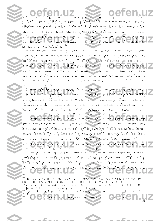 ko‘p   metalli   bo‘lgan.   Metalldan   yasalgan   ish   qurollarining   qoldiqlari   topilgan
joylarda   ovqat   qoldiqlari,   hayvon   suyaklari,   XI-XII   asrlarga   mansub   oshxona
idishlari   topilgan 128
.   Kondan   g‘arbroqdagi   Munchoqtepadan   rudani   eritish   izlari
ochilgan – toshqollar, eritish pechining siniqlaridan ko‘rinadiki, ruda ko‘p metalli
bo‘lib,   ularning   qazib   olingan   joyi   aniqlanmagan.   Tadqiqot   natijalari,   ashyoviy
dalillar   rudani  eritish  kichik  hajmda  bo‘lganligini   ko‘rsatadi.  Kon VIII   asrdan  XI
asrgacha faoliyat ko‘rsatgan 129
.
Yana   bir   kon   lahmi   Imloq   shahri   hududida   ro‘yxatga   olingan.   Arxeologlarni
fikricha, bu er Imloq davlatining poytaxti Tunkent bo‘lgan. C h iqindilarni guvohlik
berishicha,  bu erdan oltin rudasi  qazib olingan bo‘lib, ko‘p metalli, asosan,  oltin-
kumushli   ruda   eritilgan.   Eritish   jarayoni   eramizning   I-   asridan   IX-X   asrlargacha
davom etgan. Ruda Iloqning turli  konlaridan olib kelingan. Imloqdan g‘arbroqda,
tadqiqotchilar Olmaliq uchastkasi, deb atashgan bir gurux konlar topilgan. Bularga
kichik   va   katta   Qolmoqqir   mis   konlari,   Nokpaysoy   yoqalab   Oqjon,   Oqturpoq   va
Gulduran oltin konlari kiradi.
Oqturpoqda chuqurligi 70 metrgacha bo‘lgan lahm ochilgan bo‘lib, unda kvarsli
ruda   tomir   izi   bo‘ylab   qazib   ketilgan.   Oqjoyda   ham   xuddi   shunday   lahm   bo‘lib,
uning   chuqurligi   50   metrga   etadi.   Asosan,   oltinli   ruda   olingan.   Bundan   tashqari,
Oqturpoqdan   feruza   ham   qazib   olingan 130
.   Tadqiqotlarning   ko‘rsatishicha,   bu
konlar   VII-VIII   asrlar   hamda   IX-XII   asrlarda   faoliyat   ko‘rsatgan 131
.   E.B.
Prugerning fikricha, bu konlar IX-XI asrlar davomida ishlagan 132
. 
Hozirgi   Olmaliq   shahri   hududida   ham   qadimgi   konlar   topilgan.   Ularning   eng
yirigi   Sortabutkon   tog‘ida   joylashgan.   Bu   ko‘p   metalli   oltin   konidir.   Mis
konlaridan eng yirigi katta Qolmoqqir tog‘ida joylashgan bo‘lib, u erda katta karer,
chuqur   lahm   bo‘lgan.   Qolmoqqirning   janubiy   qismida   qadimiy   Oqcho‘qqi   koni
aniqlangan   va   uning   chuqurligi   85   metrgacha   etgan.   Oqcho‘qqidan   400   m
shimolda   qadimgi   konchilarning   8   ta   punktlari   aniqlangan.   Ularga   yaqin   joydan
mis rudasi qazib olingan katta Gulduran koni topilgan 133
.  
Qadimgi   konlar   joylashgan   uchinchi   hudud   Qoramozorning   janubiy-g‘arbida
joylashgan. Bu hududlar, qisman Toshkent viloyatiga, qisman esa   Tojikistonning
Xo‘jand   viloyatiga   kiradi.   Ushbu   joylar   Tojik-Pomir   ekspeditsiyasi   tomonidan
o‘rganilgan.   Ekspeditsiya   tarkibiga   arxeologlardan   M.E.   Masson,   keyinchalik
128
129
  Буряков   Ю.Ф.,   Бакиев   Р.А..   Новые   данные   истории   горного   дело   и   металлургии   древнего   и
средневекового Чача. Источники развития горной науки и техники. М., 1984. – С. 97-118.
130
  Массон М.Е. К истории добычи меди  в  Средней Азии в связи с прошлым Алмалыка. М., 1936. – С. 22.
131
 Буряков Ю.Ф. Горное дело и металлургия…………..- С. 54-56.
132
 Пругер Е.Б. Древний рудник Актурпак в горах Карамазар. Археологические открытие 1970 г. М., 1971. –
С. 426.
133
 Масон М.Е. К истории горного дела на территории Узбекистана. Ташкент. 1953. – С. 20-21.
38 