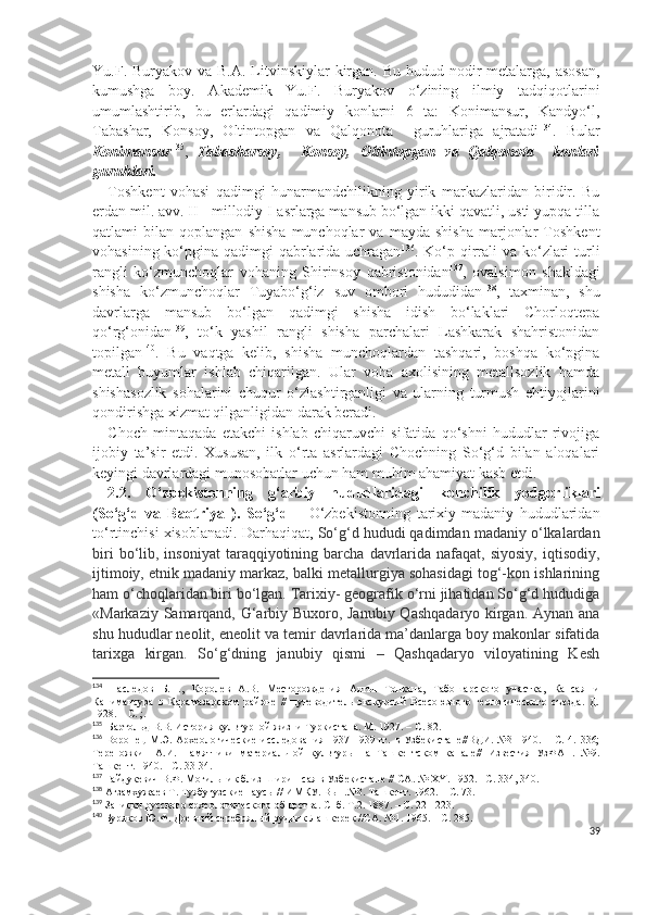 Yu.F. Buryakov va B.A.  Litvinskiylar  kirgan.  Bu hudud nodir  metalarga, asosan,
kumushga   boy.   Akademik   Yu.F.   Buryakov   o‘zining   ilmiy   tadqiqotlarini
umumlashtirib,   bu   erlardagi   qadimiy   konlarni   6   ta:   Konimansur,   Kandyo‘l,
Tabashar,   Konsoy,   Oltintopgan   va   Qalqonota     guruhlariga   ajratadi 134
.   Bular
Konimansur 135
,   Tabasharsoy,     Konsoy,   Oltintopgan   va   Qalqonota     konlari
guruhlari.   
Toshkent   vohasi   qadimgi   hunarmandchilikning   yirik   markazlaridan   biridir.   Bu
erdan mil. avv. II - millodiy I-asrlarga mansub bo‘lgan ikki qavatli, usti yupqa tilla
qatlami   bilan   qoplangan   shisha   munchoqlar   va   mayda   shisha   marjonlar   Toshkent
vohasining ko‘pgina qadimgi qabrlarida uchragan 136
. Ko‘p qirrali va ko‘zlari  turli
rangli   ko‘zmunchoqlar   vohaning   Shirinsoy   qabristonidan 137
,   ovalsimon   shakldagi
shisha   ko‘zmunchoqlar   Tuyabo‘g‘iz   suv   ombori   hududidan 138
,   taxminan,   shu
davrlarga   mansub   bo‘lgan   qadimgi   shisha   idish   bo‘laklari   Chorloqtepa
qo‘rg‘onidan 139
,   to‘k   yashil   rangli   shisha   parchalari   Lashkarak   shahristonidan
topilgan 140
.   Bu   vaqtga   kelib,   shisha   munchoqlardan   tashqari,   boshqa   ko‘pgina
metall   buyumlar   ishlab   chiqarilgan.   Ular   voha   axolisining   metallsozlik   hamda
shishasozlik   sohalarini   chuqur   o‘zlashtirganligi   va   ularning   turmush   ehtiyojlarini
qondirishga xizmat qilganligidan darak beradi.
Choch   mintaqada   etakchi   ishlab   chiqaruvchi   sifatida   qo‘shni   hududlar   rivojiga
ijobiy   ta’sir   etdi.   Xususan,   ilk   o‘rta   asrlardagi   Chochning   So‘g‘d   bilan   aloqalari
keyingi davrlardagi munosobatlar uchun ham muhim ahamiyat kasb etdi.
2.2.   O‘zbekistonning   g‘arbiy   hududlaridagi   konchilik   yodgorliklari
(So‘g‘d   va   Baqtriya   ).   So‘g‘d   –   O‘zbekistonning   tarixiy-madaniy   hududlaridan
to‘rtinchisi xisoblanadi. Darhaqiqat,  So‘g‘d hududi qadimdan madaniy o‘lkalardan
biri  bo‘lib,  insoniyat  taraqqiyotining  barcha   davrlarida  nafaqat,  siyosiy,   iqtisodiy,
ijtimoiy, etnik madaniy markaz, balki metallurgiya sohasidagi tog‘-kon ishlarining
ham o‘choqlaridan biri bo‘lgan. Tarixiy- geografik o‘rni jihatidan So‘g‘d hududiga
«Markaziy Samarqand, G‘arbiy Buxoro, Janubiy Qashqadaryo kirgan. Aynan ana
shu hududlar neolit, eneolit va temir davrlarida ma’danlarga boy makonlar sifatida
tarixga   kirgan.   So‘g‘dning   janubiy   qismi   –   Qashqadaryo   viloyatining   Kesh
134
  Наследов   Б.Н.,   Королев   А.В.   Месторождения   Алтын-Топкана,   Табошарского   участка,   Кансая   и
Канимансура   в   Карамазарском   районе   //   путеводитель   экскурсий   Всесоюзного   геологического   съезда.   Д.
1928. – С. ;.
135
   Бартольд В.В. История культурной жизни Туркистана. М. 1927. – С. 82.
136
  Воронец   М.Э.   Археологические   исследования   1937-1939   гг.  в   Узбекистане//ВДИ.   №3-1940.  –   С.  4.   336;
Тереножкин   А.И.   Памятники   материальной   культуры   на   Ташкентском   канале//   Известия   УзФАН.   №9.
Ташкент. 1940. - С. 33-34.
137
  Гайдукевич В.Ф. Могильник близ Ширин-сая в Узбекистане // СА. № Х Y . 1952. - С. 334, 340.
138
  Агзамхужаев Т. Туябугузские наусы // ИМКУ. Вып.№3. Ташкент. 1962. – С. 73.
139
  Записки русского археологического общества. Спб. Т.2. 187. – С. 221-223.
140
  Буряков Ю.Ф. Древний серебряный рудник Лашкерек //СА. №1. 1965. – С. 285.
39 