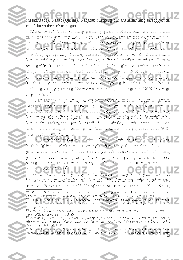 (SHaxrisabz),   Nasaf   (Qarshi),   Naqshab   (Erqo‘rg‘on)   shaharlarining   taraqqiyotida
metalllar muhim o‘rin tutgan.                                                   
Markaziy So‘g‘dning shimoliy qismida joylashgan Nurota xududi qadimgi oltin
qazib olishning yirik markazi bo‘lgan. Ushbu ob’ektlarni arxeologik jihatdan E.B.
Pruger   va   T.   Y a .   Dresvyanskaya,   Yu.F.   Buryakovlar,   geologlardan   L.K.   Jo‘raev
bilan birgalikda o‘rganib chiqqanlar. Nurota tog‘ining shimoliy qismida oltita kon
-   Sintob,   Qoraquduq,   Konsoy,   Uzunsoqol,   Davlatxo‘ja   va   Karul-CHarmetan
konlari  aniqlangan.   Janubiy  qismidan   esa,   qadimgi  konchilar  tomonidan   O ltinsoy
va   I ngichka   konlaridan   oltin   qazib   olingan.   Oltin   tug‘ma   va   sochma   konlardan
olingan   bo‘lishi   mumkin.   Konlardan   topilgan   ashyolar   IX-X   asrlarga   mansub
sopollardan   iborat.   Shaxtani   mustahkamlashga   kam   harajat   qilinganligi   qadimgi
konchilarni   yuqori   malakali   mutaxassislar   bo‘lganligidan   dalolat   beradi.   Nurota
tog‘ining sharqiy qismidagi Uximsoyda mis koni qazib olinganligi IX-XII asrlarga
to‘g‘ri keladi 141
.
O‘tgan   asrning   30-yillaridayok,   Ziyoviddin-Zirabuloq   rudali   hududida   Qarnab,
Lapas, CHangali kassetirit konlari aniqlangan. 50-yillarda ularning tarixi o‘rganila
boshlandi. D.N. Lev 142
 tomonidan kichik hajmda, B.L. Litvinskiy 143
 tomonidan esa,
keng   miqyosda   qadimgi   Qarnab   va   CHangali   konlari   o‘rganiladi.   Materiallar   bu
konlar o‘rta asrlarga oidligini ko‘rsatdi. B.L. Litvinskiy   ularda ancha oldin qazib
olish   boshlanganligini   taxmin   qiladi.   Ushbu   konlarni   tadqiq   qilish   bilan   V.D.
Ruzanov ham shug‘ullangan.
Har   tomonlama   mukammal   tadqiqotlar   G.   Parsinger   va   Yu.F.   Buryakov
boshchiligidagi   o‘zbek-olmon   arxeologik   ekspeditsiyasi   tomonidan   1997-1999
yillarda  amalga   oshirildi.  Qarnab   konidan   yer  osti   shaxtasi   topilgan  bo‘lib,  uning
yo‘nalishi   ruda   morfologiyasi   yo‘nalishiga   mos   bo‘lganligi   aniqlangan.   1997
yildagi   tadqiqotlar   Qarnabda   qalayli   ruda   qazib   olish   katta   hajmda   olib
borilganligini ko‘rsatdi 144
.
Ikkinchi   guruh   qadimiy   qalayi   konlari   Zarafshon   daryosining   yuqori   okimida
joylashgan. Bu erda ko‘plab metalli konlar bo‘lib, ulardan eng yirigi qalayi, mis va
kumushli   Mushiston   konidir 145
.   Qo‘rg‘oshin   va   kumush   konlari   –   Koni   Nuqra,
141
  Массон   М.Е.   Из   истории   горной   промышленности   Таджикистана.   Былая   разработка   полезных
ископаемых // Материалы Таджикско-Памирской  экспедиции. 1933. вып. №20. Л. 1934. – С. 46-71.
142
  Материалы   исследований   Д.Н.Лева   хранятся   в   музее   археологии   Самаркандского   Гос.   Университета   и
были любезно показаны руководителю диссертанта хранителем музея Н.А. Аванесовой, за что приносим ей
большую благодарность.
143
 Литвинский Б.А. К истории добычи олова в Узбекистане. Труды Гос. Унверситета, вып 11. Гуманитарные
науки. №3.Ташкент. 1950. – С. 51-68.
144
  Alimov   K.,     Boroffka   N.,     Burjakov     Ju.,   Cepny   Y.,Pa r zinger   H. ,   Pe r nicka   E .,   R u zanov   V .,   Scni rr nov   T .,
Weisger ber   U ., .     Rresearch   Karnab.   Uzbekistan   Preliminary   notes   fromt   1997   campaiqn,   ИМКУ,   вып   №30,
Самарканд. 1999. – С. 80-87.
145
 Alimov K.,  Boroffka N.,  Burjakov  Ju., Parzinger H. Siedloge archaologicht  Forshyngeen den im Umwelf von
Karnab,   Lapas   ind   Cangali   //   Dac   Zinn   der   Bronze   Zeit   in   Mitteiasien   1.   Die   Siedlungsarchaologischen   Forscn
40 