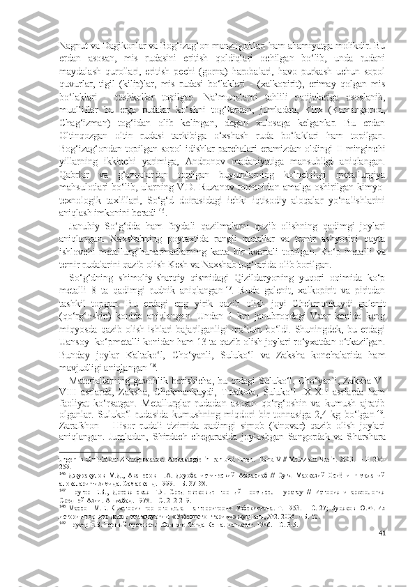 Nagnut va Dagikonlar va Bog‘izag‘on manzilgohlari ham ahamiyatga molikdir. Bu
erdan   asosan,   mis   rudasini   eritish   qoldiqlari   ochilgan   bo‘lib,   unda   rudani
maydalash   qurollari,   eritish   pechi   (gorna)   harobalari,   havo   purkash   uchun   sopol
quvurlar,   tigil   (kilip)lar,   mis   rudasi   bo‘laklari   -   (xalkopirit),   erimay   qolgan   mis
bo‘laklari   -   toshkollar   topilgan.   Na’munalarni   tahlili   natijalariga   asoslanib,
mualliflar   bu   erga   rudalar   ko‘shni   tog‘lardan,   jumladan,   Kirx   (Kamangoron,
Chag‘izman)   tog‘idan   olib   kelingan,   degan   xulosaga   kelganlar.   Bu   erdan
Oltinqozgan   oltin   rudasi   tarkibiga   o‘xshash   ruda   bo‘laklari   ham   topilgan.
Bog‘izag‘ondan topilgan sopol  idishlar  parchalari  eramizdan oldingi  II  minginchi
yillarning   ikkinchi   yarimiga,   Andronov   madaniyatiga   mansubligi   aniqlangan.
Qabrlar   va   g‘aznalardan   topilgan   buyumlarning   ko‘nchiligi   metallurgiya
mahsulotlari   bo‘lib,  ularning  V.D.   Ruzanov   tomonidan   amalga  oshirilgan   kimyo-
texnologik   taxlillari,   So‘g‘d   doirasidagi   ichki   iqtisodiy   aloqalar   yo‘nalishlarini
aniqlash imkonini beradi 146
.
Janubiy   So‘g‘dda   ham   foydali   qazilmalarni   qazib   olishning   qadimgi   joylari
aniqlangan.   Naxsh a bning   poytaxtida   rangli   metallar   va   temir   ashyosini   qayta
ishlovchi   metallurg-hunarmadlarning   katta   bir   kvartali   topilgan.   Ko‘p   metal l i   va
t emir rudalarini qazib olish Kesh va Naxsh a b tog‘larida olib borilgan. 
So‘g‘dning   shimoliy-sharqiy   qismidagi   Qizildaryoning   yuqori   oqimida   ko‘p
metalli   8   ta   qadimgi   rudnik   aniqlangan 147
.   Ruda   galenit,   xalkopirit   va   piritdan
tashkil   topgan.   Bu   erdagi   eng   yirik   qazib   olish   joyi   Chekmonkuydi   galenit
(qo‘rg‘oshin)   konida   aniqlangan.   Undan   1   km   janubroqdagi   Vuar   konida   keng
miqyosda   qazib   olish   ishlari   bajarilganligi   ma’lum   bo‘ldi.   Shuningdek,   bu   erdagi
Uansoy  ko‘pmetalli konidan ham 13 ta qazib olish joylari ro‘yxatdan o‘tkazilgan.
Bunday   joylar   Kaltako‘l,   C h o‘yanli,   Suluko‘l   va   Zaksha   konchalarida   ham
mavjudligi aniqlangan 148
.
Materiallarning  guvohlik  berishicha,   bu  erdagi   Suluko‘l,  Cho‘yanli,  Zaksha  V-
VIII   asrlarda,   Zaksha,   Chekmankuydi,   Tutakota,   Suluko‘l   IX-XII   asrlarda   ham
faoliyat   ko‘rsatgan.   Metallurglar   rudadan   asosan   qo‘rg‘oshin   va   kumush   ajratib
olganlar.   Suluko‘l   rudasida   kumushning   miqdori   bir   tonnasiga   2,4   kg   bo‘lgan 149
.
Zarafshon   –   Hisor   rudali   tizimida   qadimgi   simob   (kinovar)   qazib   olish   joylari
aniqlangan.   Jumladan,   S h irdach   chegarasida   joylashgan   Sangordak   va   S h arshara
ungen in Umfeld der Ziinlagerstatten. Arcnaologie in lran und Turan.  Band V // Meinz am Rhein. 2003.  –  Р . 234-
259.
146
  Джурақулов   М . Д .,   Аванесов   Н . А .   Доурбанистический   Афрасиаб   //   Суғд   Марказий   Осиёнинг   маданий
алоқалари   тизимида .  Самарқанд. 1999. – Б. 37-38.
147
  Пругер   Е.Б.,   Дресвянская   Г.Я.   Средневековые   горный   промысел   Нуратау   //   История   и   археология
Средней Азии. Ашхабад. 1978. – С. 212-219 .
148
  Массон   М.Е.   К   истории   горного   дела     на   территории   Узбекистана.   Т.   1953.   –   С.   27;   Буряков   Ю.Ф.   Из
истории горного дела и металлургии. «Узбекистон тарихи» журнали, №2. 2006. – Б. 10.
149
 Пругер Е.Б. Горный промысел Южного Согда-Кеша. Ташкент. 1986. – С. 3-5.
41 