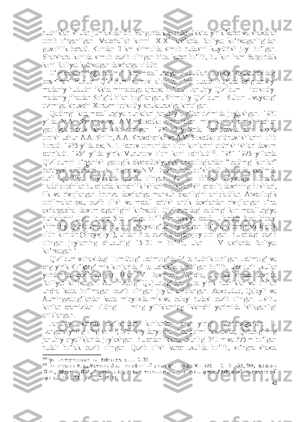 rudniklari shular jumlasidandir. Sangordak konidan ikkita yirik karer va shaxtalar
topib   o‘rganilgan.   Materiallar   konni   IX-XII   asrlarda   faoliyat   ko‘rsatganligidan
guvohlik   beradi.   Kondan   2   km   shimolda   simob   rudasini   kuydirish   joyi   bo‘lgan.
Sharshara   konida   simob   qazib   olingan   bitta   karer   bo‘lib,   bu   kon   ham   Sargordak
koni faoliyat ko‘rsatgan davrlarga oiddir.
O‘zbekistonning   qadimgi   kon-metallurgiya   hududlari   tarixiy   strukturasidagi
beshinchi  hudud  -  Qizilqum   sahrosi  alohida  o‘rin  tutadi. Bu juda keng tarixiy-
madaniy   hududni   ikkita   mintaqaga   ajratsa   bo‘ladi:   Janubiy   Qizilqum   –   iqtisodiy-
madaniy jihatdan So‘g‘d bilan bog‘langan, Shimoliy Qizilqum – Sulton Uvaystog‘
tizimiga kiruvchi Xorazm iqtisodiy strukturasiga kiritilgan.
Qadimgi   kon-metallurgiya   punktlari   janubiy   tog‘lar   tizimida   joylashgan.   1930
yilda   N.A.   Smirnov   va   A.V.   Sosedko   tomonidan   mis   konini   topish   uchun
geologik-qidruv   ishlari   olib   borilgan.   1931-32   yillarda   Tomditovda   oltin   konini
topish uchun A.A. Shilin, A.A. Kravchenko va A.V. Sosedko qidiruv ishlarini  olib
boradi. 1935 yilda esa N.P. Petrov tomonidan oltin konlarini qidirish ishlari davom
ettiriladi.   1954   yilda   yirik   Muruntov   oltin   koni   ochiladi 150
.   1961-1975   yillarda
Qizilqumni   o‘rganish   geoogik   ekspeditsiyasiga   arxeologlardan   “qadimgi   konlar”
partiyasi xodimlari E.B. Pruger va N.V. Davrin ham qo‘shiladi. Natijada, qadimda
turli   qazilma   boyliklari   qazib   olingan   70   ta   ob’ekt   ro‘yxatga   olinadi.
Tadqiqotchilar bu erlarda konchilik ishlarini boshlanishi eneolit davrining boshlari,
ilk   va   rivojlangan   bronza   davrlariga   mansub   ekanligini   aniqladilar.   Arxeologik
topilmalar   esa,   qazib   olish   va   metall   eritish   antik   davrlardan   rivojlangan   o‘rta
asrlargacha   davom etganligini ko‘rsatdi. Qizilqumdagi qadimgi kon-metallurgiya
punktlarini   E.B.   Pruger   5   ta   uzelga   bo‘lishni   tavsiya   etadi.   Ulardan   faqat   bittasi
shimoliy   Qizilqumdagi   Sulton   Uvaystog‘da   joylashgan   bo‘lib,   u   temir   va   kichik
oltin konidir (Sheyxjoyli), undan 3 ta qazib olingan joy topilgan. Bu erdagi qazib
olingan   joylarning   chuqurligi   15-20   m   bo‘lib,   ular   III-IV   asrlarda   faoliyat
ko‘rsatgan 151
.
Qizilqum vohasidagi Tomditog‘-Jetimtog‘da 14 ta rudnik topilgan. Jetimtog‘ va
eng yirik Ko‘ktog‘ mis konlarida 4 ta uchastka ajratilgan bo‘lib, ular  turli usullar
yordamida   qazib   olingan.   Ular   I.V.   Davrinani   fikricha,   ular   ilk   bronza   davrida
faoliyat   ko‘rsatgan.   Auminzatog‘-Quljuqtog‘dan   9   ta   yirik   rudniklar   va   o‘nlab
uncha   katta   bo‘lmagan   qazib   olingan   joylar   aniqlangan.   Zaxquduq,   Qalayli   va
Aumingzatog‘lardan   katta   miqyosda   mis   va   qalayi   rudasi   qazib   olingan.   Ushbu
konlar   eramizdan   oldingi   II   ming   yilliklarning   ikkinchi   yarimida   ishlaganligi
aniqlangan. 
Janubiy   Nurota   tog‘laridagi   konlardan   eng   yirigi   Oltinqozgandir.   U
Langarsoyning o‘ng sohili, Oltinsoy daryosini o‘rta oqimi havzasida, Qoratog‘ning
janubiy qiyaliklarida joylashgan. Bu erdan ikkita, uzunligi 240 m va 375 m bo‘lgan
rudali   bo‘lak   qazib   olingan.   Qazib   olish   karer   usulida   bo‘lib,   so‘ngra   shaxta
150
Рудные месторождения  Узбекистана…..- С. 23.
151
  Виноградов   А.В.,   Мамедов   Э.Д.   Первобытный   Левлякан.   Наука.   М.   1975.   –   С.   131-135,   28;   Баскаков
Ю.Ф.,   Абрамов   Ю.Р.,   Пругер   Е.Б.   Древние   медеиловильные   в   Кизылкумах   //Узбекский   геологический
журнал. Вып. №4. 1974. – С. 76-77.
42 