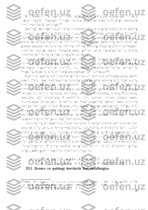 M.E. Masson O‘rta Osiyo kon-metallurgiya tarixi bo‘yicha Qashqadaryodagi bir necha
joylarni   batafsil   o‘rgangan.   Olingan   natijalar   «Qadimgi   Nasaf   xom-ashyo   resurslari»
nomli maqolasida  keltirilgan 155
.
Qadimgi Baqtriya   hududi hozirgi O‘zbekistonning janubiy sarhadlari, janubi-g‘arbiy
Tojikiston   va   shimoliy   Afg‘oniston   hududlarini   o‘z   ichiga   qamrab   oladi   (1 - rasm).
Qadimgi Baqtriya davlati hududlaridagi Ismoiltepa, Barottepa, Nomsiztepa kabi qudratli
shahar   va   qal’alarning   alohida   o‘rni   bo‘lib,   ular   Baqtriya   davlatining   qaror   topishi   va
yuksak   darajada   rivojlanishida   o‘zining   ijtimoiy-iqtisodiy,   madaniy   ta’sirini   ko‘rsatgan.
Ularning   Baqtriya   davlati   markaziy   savdo   yo‘llari   ustida   joylashganligi   bu   erlarda
hunarmandchilikning rivojiga ijobiy ta’sir ko‘rsatgan.
Baqtriya   yodgorliklarida   olib   borilgan   qazish   ishlari   jarayonida   ko‘plab   miqdorda
bronza   va   temirdan   yasalgan   urush   va   mehnat   qurollari,   kumushdan   ishlangan   igna   va
zeb-ziynat   buyumlarining   topilishi,   bu   davrda   hunarmandchilikning   temirchilik,
misgarlik, zargarlik  sohalari jiddiy taraqqiy etganligini ko‘rsatadi 156
.                  
Kushonlar davrida ham hunarmandchilikning turli tarmoqlari an’anaviy tarzda davom
etgan.   O‘sha     davr   mamlakatning   iqtisodiy   xo‘jaligi   keng   taraqqiy   etib,   metallsozlik,
shishasozlik   maxsulotlari   ishlab   chiqarish   rivojlangan,   oltin,   kumush,   qo‘rg‘oshin,
qimmatbaho   toshlar   qazib   olish   ancha   takomillashib   borgan.   Kadfiz   II   ning   amalga
oshirgan  pul islohoti  natijasida Ismoiltepa,  Barottepa,  Nomsiztepa,  Oqtepa, Yalpoqtepa,
Rasultepa   kabi   shaharlarda   8   grammlik   oltin,   kumush,   bronza   tangalar   savdo
muomalasiga   chiqarilgan.   Konchilik   va   metallurgiyaning   ravnaqi   savdo-sotiqning
rivojiga   ham   turtki   bo‘ladi.   Xususan,   shu   davrda   Baqtriya   savdogarlari   Parfiya,   Rim,
Xitoy   va   Hindiston   mamlakatlariga   borib   savdo   qilganlar.   Rimning   Pompey   shahri
xarobalaridan   kushon   tangalarining   yoki   Hayitobodtepadan   imperator   Neron
tangalarining topilishi yuqoridagi fikrning isbotidir.
Dehqonchilik, chorvachilik xo‘jaligi rivojlanish borasida hunarmandchilik sohasi ham
taraqqiy   qilib,   ushbu   sohaning   metallsozlik,   qurolsozlik,   shishasozlik   kabi     turlari
ancha   yuksalgan.   Hatto,   Baqtriya   shishasozlari   420   yilda   Xitoy   poytaxtida   turfa
rangdagi shishalar tayyorlab, xitoyliklarni lol qoldirgan. Bundan ko‘rinib turibdiki,
o‘z   davrida   xitoyliklar   shishasozlik   san’atini   Baqtriya   davlati   shishasozlaridan
o‘zlashtirganlar.   S h uning   asosida   xitoyliklar   chinni   ishlab   chiqarishn   yo‘lga
qo‘yib, «Xitoy chinnisi» bilan mashhur bo‘lganlar.
    
  III-BOB.  QADIM VA O‘RTA ASRLARDA KONCHILIK  
ISHLAB CHIQARISHNING TARIXIY BOSQICHLARI
III.1. Bronza  va  qadimgi  davrlarda  kon-metallurgiya . 
155
  Массон   М.Е.   К   истории   горного   дела     на   территории   Узбекистана.     Т.   1953.   –   С.   27;   Сулаймонов   Р.Х.
Нахшаб – унитилган тамаддун сирлари. – Тошкент. «Маънавият». 2004 .–  Б. 48.
156
 Ртвеладзе Э.В., Аминов М. Сурхондарё. 1996. – Б. 18 .
44 