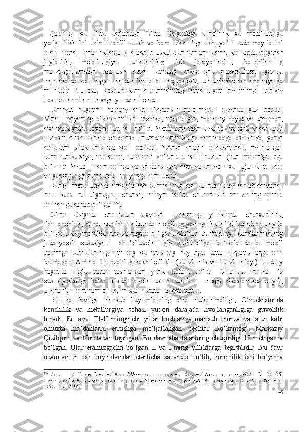 Qadimgi   va   o‘rta   asrlardagi   O‘rta   Osiyodagi   konchilik   va   metallurgiya
yodgorliklarini   tizimli   tahlil   qilish   va   kompleks   o‘rganish,   ya’ni   ruda   maydonini
o‘sib   borish   dinamikasiga   xos   asbob-uskunalar   jamlanmasini,   konlarda,   boyitish
joylarida,   metallurgiya   punktlaridagi   ish   jarayonlarini,   konchilarning
manzilgohlaridagi   turmush   tarzi   haqidagi   arxeologik   materiallarni   yozma
manbalarda   keltirilgan   materiallar   bilan   taqqoslash,   umumlashtirish   ahamiyatga
molikdir.   Bu   esa,   Respublikamiz   o‘tmishidagi   iqtisodiyoti   rivojining     tarixiy
bosqichlarini aniqlashga yordam beradi.
Jamiyat   hayotini   haqiqiy   sifat   o‘zgarishi   paleometall   davrida   yuz   beradi.
Metallurgiyaning   o‘zlashtirilishi   texnika,   iqtisodiyot,   madaniy   hayot   va   umuman,
sivilizatsiyada   keskin   burilish   bo‘ldi.   Metallarni   texnik   va   texnologik   xossalarini
o‘zlashtirilishi   ishlab   chiqarish   unumdorligini   ko‘p   marotabaga   oshishiga,   yangi
sohalarni   shakllanishiga   yo‘l   ochadi.   YAngi   erlarni   o‘zlashtirish,   rivojlangan
kommunikatsiya,   transport,   rudalarni   ko‘tarib   olish   jihozlari   (qurilmalari)ga   ega
bo‘lindi. Metall inson qo‘liga yangi dahshatli, himoyalanuvchi va hujumkor, uzoq
va yaqin janglar uchun qurol-yarog‘larni berdi. 
Rangli metallurgiyani rivojlanishida mis bilan bir qatorda qalayi ishlab chiqarish
ham   katta   rol   o‘ynagan,   chunki,   qalayni   ishlab   chiqarilishi   bronzaning   ajratib
olinishiga sabab bo‘lgan 157
.
O‘rta   Osiyoda   eramizdan   avvalgi   III-II-ming   yilliklarda   chorvachilik,
dehqonchilik, hunarmandchilik hamda metallurgiyaning dastlabki kurtaklari paydo
bo‘lgan. Keyinchalik, bronza paydo bo‘lgan. Ma’lumki, ibtidoiy odamlar misning
juda   yaxshi   xususiyati   –   cho‘ziluvchanligini   kashf   qilgan   bo‘lsalar-da,   bu   metall
qadimgi   qabilalarning   ijtimoiy   va   iqtisodiy   hayotiga   katta   o‘zgarishlarga   olib
kelmagan.   Ammo,   bronzaning   kashf   etilishi   (90   %   mis   va   10   %   qalayi)   ibtidoiy
hayotda   olg‘a   qarab   tashlangan   yirik   qadam   bo‘ldi.   C h unki,   bronza   o‘z
xususiyatlariga   ko‘ra   misdan   ancha   ustun   turadi.   U   misga   nisbatan   tez   eriydi,
unchalik mo‘rt ham emas, misga nisbatan ancha qattiq. 
Bronza   davriga   mansub   buyumlarning   o‘ta   mukammalligi,   O‘zbekistonda
konchilik   va   metallurgiya   sohasi   yuqori   darajada   rivojlanganligiga   guvohlik
beradi.   Er.   avv.   III-II   minginchi   yillar   boshlariga   mansub   bronza   va   latun   kabi
omuxta   ma’danlarni   eritishga   mo‘ljallangan   pechlar   Bo‘kantog‘,   Markaziy
Qizilqum va Nurotadan topilgan. Bu davr shaxtalarining chuqurligi 18 metrgacha
bo‘lgan.   Ular   eramizgacha   bo‘lgan   II-va   I-ming   yilliklarga   tegishlidir.   Bu   davr
odamlari   er   osti   boyliklaridan   etarlicha   xabardor   bo‘lib,   konchilik   ishi   bo‘yicha
157
  Ионин   Н.В.  Олово   Средней   Азии   //Материальные   ресурсы   Средней   Азии.   Ташкент.   1937.  -   С.  130-135;
Литвинский Б.А. К истории добычи олова в Узбекистане // Труды САГУ. Новая серия. Вып.№11.Ташкент.
1950. – С. 17-18.
45 