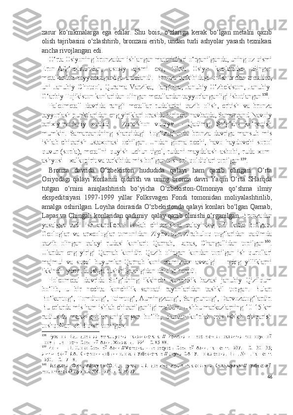 zarur   ko‘nikmalarga   ega   edilar.   Shu   bois,   o‘zlariga   kerak   bo‘lgan   metalni   qazib
olish tajribasini o‘zlashtirib, bronzani  eritib, undan turli ashyolar yasash texnikasi
ancha rivojlangan edi.
O‘rta Osiyoning bronzadan ishlangan materiallari o‘rganilganda, uning oz qismi
Eron-Afg‘onistondan,   asosiy   qismi   esa,   O‘rta   Osiyo   konlaridan   olingan
metallardan   tayyorlanganligi   aniqlandi.   Bronza   tarkibidagi   qo‘shimcha   metallar,
uni   Janubiy   Chotqol,   Qurama   Varzika,   Farg‘ona,   Janubiy   O‘zbekiston,   Janubiy-
G‘arbiy Tojikiston konlaridan olingan metallardan tayyorlanganligi isbotlangan 158
.
Paleometall   davrida   rangli   metallar   rudalarini   qazib   olish,   eritish   va   bronza
tayyorlash punktlaridan eng yiriklari orasida birinchi navbatda, Samarqand-Navoiy
tarixiy-madaniy   xududi   –   Zarafshon   vodiysi   –   Qadimgi   So‘g‘dni   ko‘rsatish
mumkin.   Samarqandning   sharqidagi   Bog‘izag‘onda   bronza   davriga   mansub   mis
ishlab   chiqarish   ustaxonasi   ochilgan.   Undan   gorna   pechi,   havo   haydovchi   sopol
quvur   (sopla),   metallni   quyish   uchun   tigel,   rudani   maydalash   asbobi,   ruda   xom-
ashyosi – xalkopirit va tarkibida mis bo‘lgan toshqol qoldiqlari topilgan 159
.
Bronza   davrida   O‘zbekiston   hududida   qalayi   ham   qazib   olingan.   O‘rta
Osiyodagi   qalayi   konlarini   qidirish   va   uning   bronza   davri   Yaqin   O‘rta   SHarqda
tutgan   o‘rnini   aniqlashtirish   bo‘yicha   O‘zbekiston-Olmoniya   qo‘shma   ilmiy
ekspeditsiyasi   1997-1999   yillar   Folksvagen   Fondi   tomonidan   moliyalashtirilib,
amalga oshirilgan. Loyiha doirasida O‘zbekistonda qalayi konlari bo‘lgan Qarnab,
Lapas va Chingali konlaridan qadimiy  qalay qazib olinishi o‘rganilgan.  Bronzadan
yasalgan   turli   ish   qurollarini   ishlab   chiqarishda   qalayining   roli   katta   bo‘lgan.
Geologlar   va   arxeologlar   tomonidan   Ziyoviddin-Zirabuloq   tog‘laridan   qadimda
qazib   olingan   qalayi   rudasi   konlari:   Qarnab,   Lapas,   Changallidan   topilgan 160
.
Ulardan   eng   yirigi   Qarnab   konidir.   Qazib   olingan   kondan   topilgan   ish   qurollari
majmui   va   sopol   buyumlar   Qarnab   koni   eramizdan   avvalgi   II   ming   yilliklarni
ikkinchi yarmida ishga tushirilganligidan dalolat beradi.  
Poleometal   davrida   So‘g‘dning   ikkinchi   konchilik   bazasi   janubiy   Qizilqum
bo‘lib,   u   bir   nechta   konchilik   sanoati   rayonlaridan   tashkil   topgan.   Bular:
Bo‘kantog‘, Tomditog‘, Etimtog‘, Aumingzatog‘, Sangruntog‘, Darvozatog‘lardir.
Bu erlarda mis ham ishlab chiqarilganligi ma’lum. Ushbu markazlarning 10-15 km
radiusida   manzilgohlar   aniqlangan   bo‘lib,   ulardan   ko‘plab   mis   ishlab   chiqarish
toshqollari qoldiqlari topilgan. 
158
  Рузанов   В.Д.   Древняя   металлургия   Таджикистана   //   История   и   перспективы   развития   горнорудной
промышленности Средний Азии. Ходжанд. 1994 – С. 85-8.
159
  Ионин  Н.В. Олово  Средней  Азии   //Материальные  ресурсы  Средней  Азии.  Ташкент.  1937. –  С.  130-135;
Литвинский Б.А.   К истории добычи олова в Узбекистане // Труды САГУ. Новая серия.  Вып. №11. Ташкент.
1950. – С. 17-18.
160
  Баскаков   Ю.Ф.,   Абрамов   Ю.Р.,   Пругер   Е.Б.   Древние   медно-шлаковые   в   Кызылкумах   //   Узбекский
геологический журнал. №4. 1974. – С. 76-77.
46 