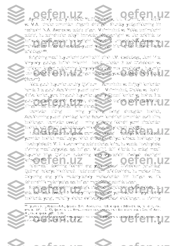 Ayrim   tarixiy-madaniy   ob’ektlar   Y a .G‘.   Gulomov,   E.E.   Kuzmina,   A.I.   Isoqov
va   M.A.   Itinalar   tomonidan   o‘rganib   chiqilgan.   Shunday   yodgorliklarning   bir
nechtasini   N.A.   Avenesova   tadqiq   qilgan.   Mo‘minobod   va   Yakka   topilmalarini
tadqiqi,   bu   taqinchoqlar   qalayli   bronzadan   ishlanganligini   va   ular   tarkibida   oz
bo‘lsa-da boshqa metallar ham borligini ko‘rsatdi. SHuningdek, N.A. Avenesova,
mahsulotlarni   o‘zining   tozaligi,   yuqori   sifatliligi   bilan   ajralib   turishini   ham
ta’kidlagan 161
.
So‘g‘dning metall buyumlarini tizimli tahlil qilish E.V. Rtveladzega, ularni 14 ta
kimyoviy   guruhga   bo‘lish   imkonini     beradi.   Ulardan   3   tasi   O‘zbekiston   va
Tojikiston   konlari   rudalarining   kimyoviy   tarkibiga   mos   emasligi,   bu   buyumlar
Eron va Afg‘oniston konlaridan olingan metallardan yasalgan, degan fikrni beradi
(Sarazm).
Ikkita guruh buyumlar Janubiy Qizilqum  – Zamonbobo va Go‘jayli  konlaridan
hamda   2   ta   guruh   Zarafshonni   yuqori   oqimi   –   Mo‘minobod,   Chakka   va   Dashti-
Ko‘za   konlari,   yana   bir   guruh   buyumlar   Janubiy   Chotqol   konlari   va   boshqa   2   ta
guruhning   kelib   chiqishi   Ovrosiyo,   ehtimol,   Ural   tog‘lari   konlari   rudalaridan
olingan metallardan yasalganligi aniqlangan.
Eramizdan   oldingi   III   ming   yillikning   oxirigi   choragidan   boshlab,
Zarafshonning   yuqori   qismidagi   konlar   Sarazm   konchilari   tomonidan   qazib   olina
boshlangan.   Eramizdan   avvalgi   II   ming   yillikning   ikkinchi   yarmi   o‘rtalaridan
boshlab, ko‘p metalli rudalardan toza mis va toza qalayi ajratib olishgan. 
Bu hududlarga yaqin bo‘lgan va eramizdan avvalgi  II ming yillikning ikkinchi
yarmidan   boshlab   metallurgiya   ishlab   chiqarishi   faoliyat   ko‘rsata   boshlagan   joy
Tozaboybekadir. V.D. Ruzanovning tadqiqotlariga ko‘ra, bu vaqtda Tozaboybeka
o‘zining   metallurgiyasiga   ega   bo‘lgan.   Muallif,   dalil   sifatida   bu   erdagi   metall
buyumlar   bilan   Qizilqum   rudasining   kimyoviy   tarkibi   o‘xshash   ekanligini
ko‘rsatadi 162
. 
Paleometall   davrining   ikkinchi   eng   yirik   markazi   O‘zbekiston   janubidagi
Qadimgi   Baktriya   hisoblanadi.   Tadqiqotchilarni   ta’kidlashicha,   bu   markaz   O‘rta
Osiyoning   eng   yirik   madaniy-tarixiy   markazlaridan   biri   bo‘lgan   va   ilk
dehqonchilik madaniyatiga ega bo‘lgan mamlakatlar qatorida turgan.
Sopollitepa   manzilgohini   arxeologik   o‘rganish   natijalarining   ko‘rsatishicha,   bu
erda   eramizdan   avvalgi   III   ming   yillikning   ikkinchi   yarmi   va   II   ming   yillikning
boshlarida   yangi,   mahalliy   shahar   sivilizatsiya   markazi   shakllangan.   U   o‘zining
161
  Гулямов   Я.Г.,   Асқаров   А.А.,   Буряков   Ю.Ф.     Археология.   В.сб.   «Наука   в   Узбекистане»,   Ташкент,   .Изд.
«Фан». 1974. – С.   63; Кузьмина Е.Е. Металлические изделия энеолита и бронзового века в Средней Азии.
М., Изд. «Наука». 1966. – С. 79.
162
 Рузанов В.Д. История древней металлургии и горного дела Узбекистана в эпоху бронзы и раннего железа.
авт. дисс. кан. ист. наук. М. 1982. – С. 16-17.
47 