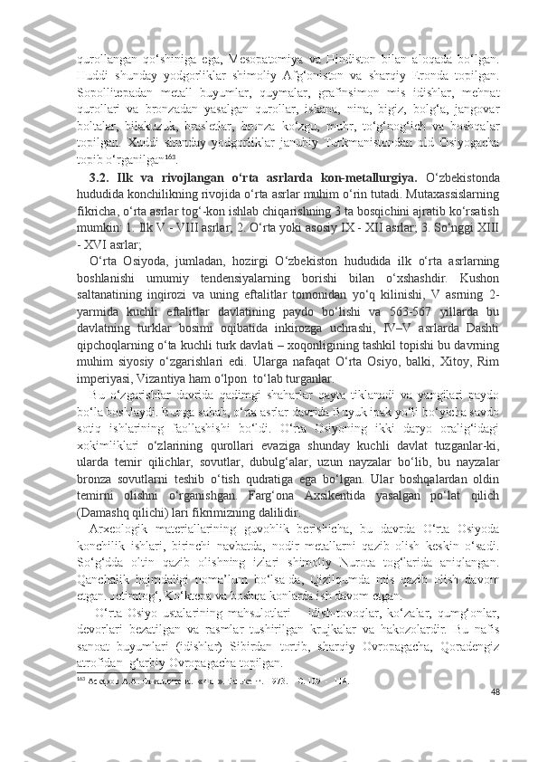 qurollangan   qo‘shiniga   ega,   Mesopatomiya   va   Hindiston   bilan   aloqada   bo‘lgan.
Huddi   shunday   yodgorliklar   shimoliy   Afg‘oniston   va   sharqiy   Eronda   topilgan.
Sopollitepadan   metall   buyumlar,   quymalar,   grafinsimon   mis   idishlar,   mehnat
qurollari   va   bronzadan   yasalgan   qurollar,   iskana,   nina,   bigiz,   bolg‘a,   jangovar
boltalar,   bilakuzuk,   brasletlar,   bronza   ko‘zgu,   muhr,   to‘g‘nog‘ich   va   boshqalar
topilgan.   Xuddi   shunday   yodgorliklar   janubiy   Turkmanistondan   old   Osiyogacha
topib o‘rganilgan 163
. 
3.2.   Ilk   va   rivojlangan   o‘rta   asrlarda   kon-metallurgiya.   O‘zbekistonda
hududida konchilikning rivojida o‘rta asrlar muhim o‘rin tutadi. Mutaxassislarning
fikricha, o‘rta asrlar tog‘-kon ishlab chiqarishning 3 ta bosqichini ajratib ko‘rsatish
mumkin: 1. Ilk V - VIII asrlar; 2. O‘rta yoki asosiy IX - XII asrlar; 3. So‘nggi XIII
- XVI asrlar;
O‘rta   Osiyoda,   jumladan,   hozirgi   O‘zbekiston   hududida   ilk   o‘rta   asrlarning
boshlanishi   umumiy   tendensiyalarning   borishi   bilan   o‘xshashdir.   Kushon
saltanatining   inqirozi   va   uning   eftalitlar   tomonidan   yo‘q   kilinishi,   V   asrning   2-
yarmida   kuchli   eftalitlar   davlatining   paydo   bo‘lishi   va   563-567   yillarda   bu
davlatning   turklar   bosimi   oqibatida   inkirozga   uchrashi,   IV–V   asrlarda   Dashti
qipchoqlarning o‘ta kuchli turk davlati – xoqonligining tashkil topishi bu davrning
muhim   siyosiy   o‘zgarishlari   edi.   Ularga   nafaqat   O‘rta   Osiyo,   balki,   Xitoy,   Rim
imperiyasi, Vizantiya ham o‘lpon  to‘lab turganlar. 
Bu   o‘zgarishlar   davrida   qadimgi   shaharlar   qayta   tiklanadi   va   yangilari   paydo
bo‘la boshlaydi. Bunga sabab, o‘rta asrlar davrida Buyuk ipak yo‘li bo‘yicha savdo
sotiq   ishlarining   faollashishi   bo‘ldi.   O‘rta   Osiyoning   ikki   daryo   oralig‘idagi
xokimliklari   o‘zlarining   qurollari   evaziga   shunday   kuchli   davlat   tuzganlar-ki,
ularda   temir   qilichlar,   sovutlar,   dubulg‘alar,   uzun   nayzalar   bo‘lib,   bu   nayzalar
bronza   sovutlarni   teshib   o‘tish   qudratiga   ega   bo‘lgan.   Ular   boshqalardan   oldin
temirni   olishni   o‘rganishgan.   Farg‘ona   Axsikentida   yasalgan   po‘lat   qilich
(Damashq qilichi) lari fikrimizning dalilidir.   
Arxeologik   materiallarining   guvohlik   berishicha,   bu   davrda   O‘rta   Osiyoda
konchilik   ishlari,   birinchi   navbatda,   nodir   metallarni   qazib   olish   keskin   o‘sadi.
So‘g‘dda   oltin   qazib   olishning   izlari   shimoliy   Nurota   tog‘larida   aniqlangan.
Qanchalik   hajmdaligi   noma’lum   bo‘lsa-da,   Qizilqumda   mis   qazib   olish   davom
etgan. Jetimtog‘, Ko‘ktepa va boshqa konlarda ish davom etgan.
  O‘rta   Osiyo   ustalarining   mahsulotlari   –   idish-tovoqlar,   ko‘zalar,   qumg‘onlar,
devorlari   bezatilgan   va   rasmlar   tushirilgan   krujkalar   va   hakozolardir.   Bu   nafis
sanoat   buyumlari   (idishlar)   Sibirdan   tortib,   sharqiy   Ovropagacha,   Qoradengiz
atrofidan  g‘arbiy Ovropagacha topilgan.
163
 Аскаров А.А. Сапаллитепа.  «Фан». Ташкент.  1973. – С. 109  -  114.
48 