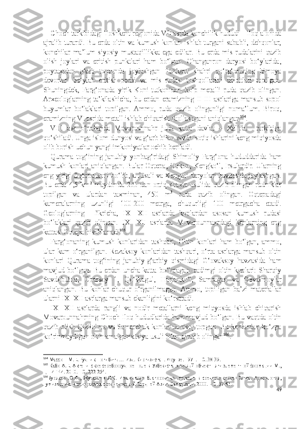 C h och tarkibidagi Toshkent regionida VII asrda konchilik hududi – Iloq alohida
ajralib turardi. Bu erda oltin va kumush konlari ishlab turgani sababli, dehqonlar,
konchilar   ma’lum   siyosiy   mustaqillikka   ega   edilar.   Bu   erda   mis   rudalarini   qazib
olish   joylari   va   eritish   punktlari   ham   bo‘lgan.   Ohanganron   daryosi   bo‘ylarida,
poytaxtdan   g‘arb   tomonda   joylashgan   Tunkent   shahri   qo‘rg‘onining   himoya
devorlari   bo‘ylab   eritish   pechi   va   mis   rudasi   toshqollarini   chiqitlari   topilgan.
Shuningdek,   Farg‘onada   yirik   Koni-tutkonidan   ko‘p   metalli   ruda   qazib   olingan.
Arxeologlarning   ta’kilashicha,   bu   erdan   eramizning   II-III   asrlariga   mansub   sopol
buyumlar   bo‘laklari   topilgan.   Ammo,   ruda   qazib   olinganligi   noma’lum.   Biroq,
eramizning VI asrida metall ishlab chiqarish faollashgani aniqlangan 164
.
VIII   asr   o‘rtalarida   Movarounnahr   juda   katta   davlat   –   Xalifat     tarkibiga
qo‘shiladi. Unga islom dunyosi va g‘arb bilan savdo-sotiq ishlarini keng miqiyosda
olib borish uchun yangi imkoniyatlar ochib beriladi.
Qurama   tog‘ining   janubiy   yonbag‘ridagi   S h imoliy   Farg‘ona   hududdarida   ham
kumush   konlari   aniqlangan.   Bular   Oqtepa,   Oqkon,   Kengko‘l,   Irsulardir.  Ularning
eng yirigi Oqtepa koni bo‘lib, u Jusali va Kenguli daryolari havzasida joylashgan.
Bu   erda   4,5   km 2
  maydonda   200   dan   ortiq   shaxta   usulida   qazib   olingan   rudniklar
topilgan   va   ulardan   taxminan,   450   m 3
  ruda   qazib   olingan.   Oqtepadagi
kameralarning   uzunligi   100-200   metrga,   chuqurligi   100   metrgacha   etadi.
Geologlarning     fikricha,   IX-   XII   asrlarda   konlardan   asosan   kumush   rudasi
bo‘laklari   qazib   olingan.   IX-   XII   asrlarda   Movarounnaxrdagi   konlarning   eng
kattasi Oqtepa hisoblanadi 165
.
Farg‘onaning   kumush   konlaridan   tashqari,   Oltin   konlari   ham   bo‘lgan,   ammo,
ular   kam   o‘rganilgan.   Rezaksoy   konlaridan   tashqari,   o‘rta   asrlarga   mansub   oltin
konlari   Qurama   tog‘ining   janubiy-g‘arbiy   qismidagi   G‘ovaksoy   havzasida   ham
mavjud   bo‘lgan.   Bu   erdan   uncha   katta   bo‘lmagan   qadimgi   oltin   konlari:   Sharqiy
Savdobuloq,   Oparsoy   1,   Qo‘shagul,   Harjanko‘l,   Samragan   va   Devalmoylar
aniqlangan.   Bu   konlar   chuqur   o‘rganilmagan.   Ammo,   topiligan   ba’zi   materiallar
ularni IX- XII asrlarga mansub ekanligini ko‘rsatadi.
IX-   XII   asrlarda   rangli   va   nodir   metallarni   keng   miqyosda   ishlab   chiqarish
Movarounnahrning C h och-Iloq hududlarida ham mavjud bo‘lgan. Bu vaqtda oltin
qazib olish Qizilolma va Samarchuk konlarida rivoj topgan. Bu konlardan ko‘zga
ko‘rinmaydigan oltin amalgamatsiya usuli bilan ajratib olingan 166
.
164
  Массон   М .Е.  Рудник  погибиты…   Из д . Киргизистан. Фрунзе. 1971. – С. 38-39.
165
 Кабо А.Е. Актепинское сереброрудное поле в Узбекистане новый объект пяти элементной формации М.,
ЦНИГРИ. 2010. - С. 222-254.
166
Буряков   Ю.Ф.,   Журавлев   Л.К.   Извлечение   благородных   металле   в   средневековом   Согда.   Археология,
нумизматика и эпиграфика средневековой Средней Азии. Самарканд. 2000. – С. 57-61.
49 