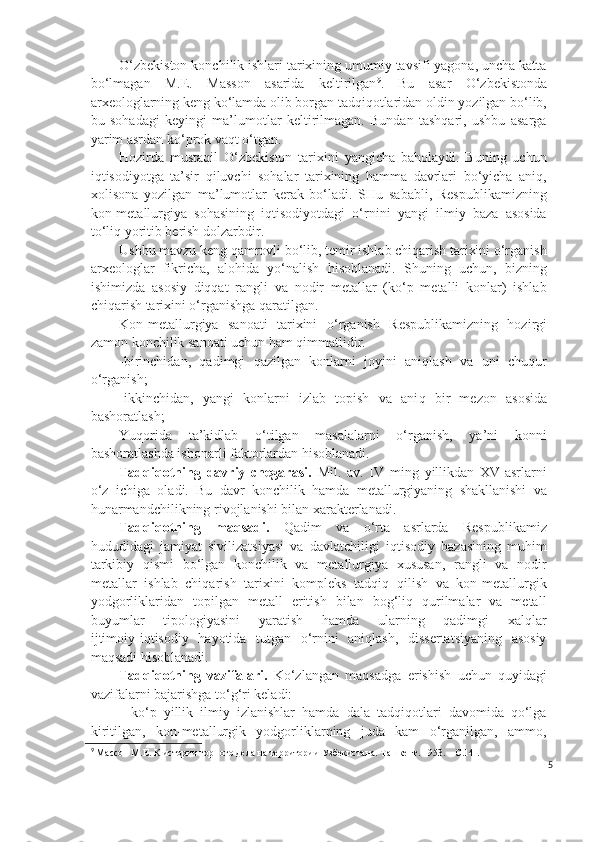 O‘zbekiston konchilik ishlari tarixining umumiy tavsifi yagona, uncha katta
bo‘lmagan   M.E.   Masson   asarida   keltirilgan 9
.   Bu   asar   O‘zbekistonda
arxeologlarning keng ko‘lamda olib borgan tadqiqotlaridan oldin yozilgan bo‘lib,
bu   sohadagi   keyingi   ma’lumotlar   keltirilmagan.   Bundan   tashqari,   ushbu   asarga
yarim asrdan ko‘prok vaqt o‘tgan.
Hozirda   mustaqil   O‘zbekiston   tarixini   yangicha   baholaydi.   Buning   uchun
iqtisodiyotga   ta’sir   qiluvchi   sohalar   tarixining   hamma   davrlari   bo‘yicha   aniq,
xolisona   yozilgan   ma’lumotlar   kerak   bo‘ladi.   SHu   sababli,   Respublikamizning
kon-metallurgiya   sohasining   iqtisodiyotdagi   o‘rnini   yangi   ilmiy   baza   asosida
to‘liq yoritib berish dolzarbdir.
Ushbu mavzu keng qamrovli bo‘lib, temir ishlab chiqarish tarixini o‘rganish
arxeologlar   fikricha,   alohida   yo‘nalish   hisoblanadi.   Shuning   uchun,   bizning
ishimizda   asosiy   diqqat   rangli   va   nodir   metallar   (ko‘p   metalli   konlar)   ishlab
chiqarish tarixini o‘rganishga qaratilgan.  
Kon-metallurgiya   sanoati   tarixini   o‘ rganish   Respublikamizning   hozirgi
zamon konchilik sanoati uchun ham qimmatlidir.
-birinchidan,   qadimgi   qazilgan   konlarni   joyini   aniqlash   va   uni   chuqur
o‘rganish;
-ikkinchidan,   yangi   konlarni   izlab   topish   va   ani q   bir   mezon   asosida
bashoratlash;
Yuqorida   ta’kidlab   o‘tilgan   masalalarni   o‘rganish,   ya’ni   konni
bashoratlashda ishonarli faktorlardan hisoblanadi.
Tadqiqotning   davriy   chegarasi.   Mil.   av.   IV   ming   yillikdan   XV-asrlarni
o‘z   ichiga   oladi.   Bu   davr   konchilik   hamda   metallurgiyaning   shakllanishi   va
hunarmandchilikning rivojlanishi bilan xarakterlanadi.  
Tadqiqotning   maqsadi.   Qadim   va   o‘rta   asrlarda   Respublikamiz
hududidagi   jamiyat   sivilizatsiyasi   va   davlatchiligi   iqtisodiy   bazasining   muhim
tarkibiy   qismi   bo‘lgan   konchilik   va   metallurgiya   xususan,   rangli   va   nodir
metallar   ishlab   chiqarish   tarixini   kompleks   tadqiq   qilish   va   kon-metallurgik
yodgorliklaridan   topilgan   metall   eritish   bilan   bog‘liq   qurilmalar   va   metall
buyumlar   tipologiyasini   yaratish   hamda   ularning   qadimgi   xalqlar
ijtimoiy - iqtisodiy   hayotida   tutgan   o‘rnini   aniqlash,   dissertatsiyaning   asosiy
maqsadi hisoblanadi. 
Tadqiqotning   vazifalari.   Ko‘zlangan   maqsadga   erishish   uchun   quyidagi
vazifalarni bajarishga to‘g‘ri keladi:
-   ko‘p   yillik   ilmiy   izlanishlar   hamda   dala   tadqiqotlari   davomida   qo‘lga
kiritilgan,   kon-metallurgik   yodgorliklarning   juda   kam   o‘rganilgan,   ammo,
9
 Массон М.Е. К истории горного дела на территории Узбекистана. Ташкент. 1953. – С.14 .
5 